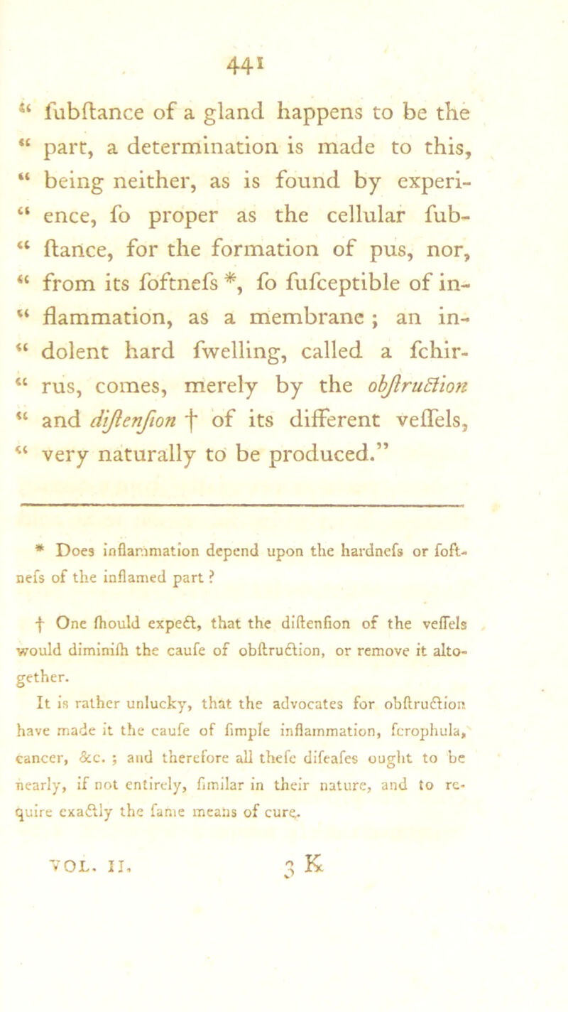 fubftance of a gland happens to be the “ part, a determination is made to this, “ being neither, as is found by experi- “ ence, fo proper as the cellular fub- “ ftartce, for the formation of pus, nor, from its foftnefs *, fo fufceptible of in- “ flammation, as a membrane ; an in- “ dolent hard fwelling, called a fchir- “ rus, comes, merely by the ohJlruSlion “ and dijlenfion 'f of its different veffels, very naturally to be produced.” * Does inflammation depend upon the hardnefs or foft- nefs of the inflamed part ? f One fliould expeft, that the diftenfion of the veflels would dimlnilh the caufe of obftrufHon, or remove it alto- gether. It is rather unlucky, that the advocates for obftruftion have made it the caufe of Ample inflammation, fcrophula, cancer, &c. ; and therefore all thefe difeafes ouglit to be nearly, if not entirely, Amilar In their nature, and to re- quire cxaftly the fame means of cur^ VOL. II,