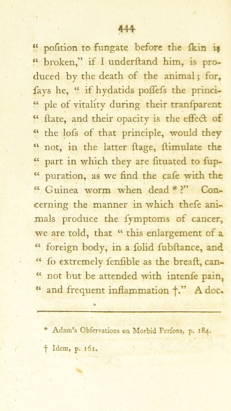 f‘ portion to fungate before the fkin i? “ broken,” if I underhand him, is pro- duced by the death of the animal; for, fays he, “ if hydatids poffefs the princi- “ pie of vitality during their tranfparent hate, and their opacity is the effecl of “ the lofs of that principle, would they “ not, in the latter ftage, ftimulate the part in which they are fituated to fup- “ puration, as we find the cafe with the “ Guinea worm when dead * ?” Con- cerning the manner in which thefe ani- mals produce the fymptoms of cancer, we are told, that “ this enlargement of a “ foreign body, in a folid fubftance, and fo extremely fenfible as the bread, can- “ not but ,be attended with intenfe pain, “ and frequent inflammation A doc-. * Adam’s Obfervations on Morbid Perfons, p. 184,