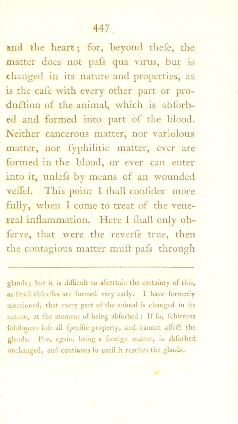 and the heart; for, beyond thefe, the matter does not pafs qua vims, but is changed in its nature and properties, as is the cafe with every other part or pro- duction of the animal, which is abforb- ed and formed into part of the blood. Neither cancerous matter, nor variolous matter, nor fyphilitic matter, ever are formed in the blood, or ever can enter into it, unlefs by means of an wounded velTel. This point I lhall conhder more fully, when I come to treat of the vene- real inflammation. Here I fliall only ob- ferve, that were the reverfe true, then the contagious matter mud pafs through glands ; but it is difficult to afcertain the certainty of this,, as fmall abfeeffes are formed very early. I have formerly mentioned, that every part of the animal is changed in its nature, at the moment of being abforbed : If fo, Ichirrous fubflajiees lofe all fpecific property, and cannot affedl the glands. Pus, again, being a foreign matter, is abforbed unchanged, and continues fo until it reaches the glands.