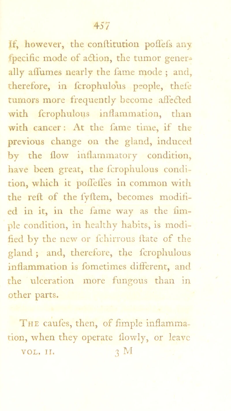 If, however, the conditution poflefs any fpecific mode of adlion, the tumor gener- ally afTumes nearly the fame mode ; and, therefore, in fcrophulous people, thele tumors more frequently become afl'edled with fcrophulous inflammation, than with cancer: At the fame time, if the previous change on the gland, induced by the flow inflammatory condition, have been great, the fcrophulous condi- tion, which it pofl’eifes in common with the reft of the fyflem, becomes modifi- ed in it, in the fame way as the lim- plc condition, in healthy habits, is modi- fied by the new or fchirrous Hate of the gland ; and, therefore, the fcrophulous inflammation is fometimes different, and the ulceration more fungous than in other parts. The caufes, then, of fimple inflamma- tion, when they operate ilowly, or leave 3 M VOL. II.