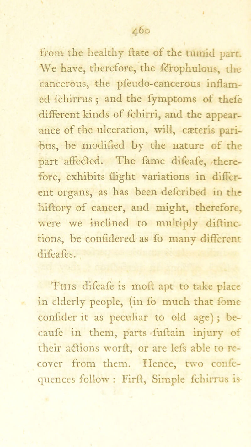 \ 460 Iroin the healthy ftate of the tumid part. We have, therefore, the fdrophulous, the cancerous, the pfeudo-cancerous inflam- ed fchirrus ; and the fymptoms of thefe different kinds of fchirri, and the appear- ance of the ulceration, will, caeteris pari- bus, be modified by the nature of the part affe<5led. The fame difeafe, -there- fore, exhibits flight variations in differ- ent organs, as has been defcribed in the hiflory of cancer, and might, therefore, were we inclined to multiply diftinc- tions, be confidered as fo many different difeafes. This difeafe is moft apt to take place in elderly people, (in fo much that fbme confider it as peculiar to old age) ; be- caufe in them, parts fuftain injury of their a(5fions worfl, or are lefs able to re- cover from them. Hence, two confe- (pienccs follow : Firft, Simple fchirrus is