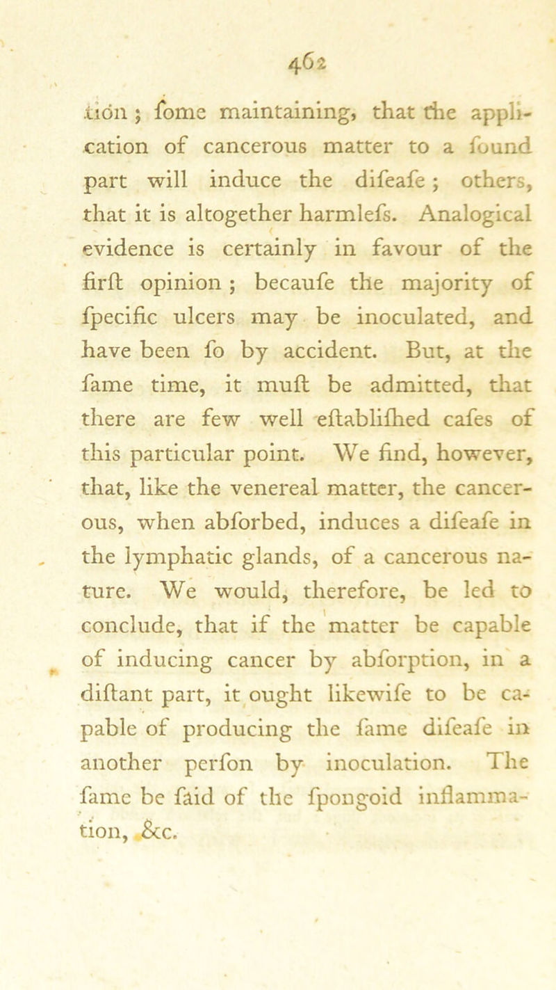 lion ; fbme maintaining, that che appli- cation of cancerous matter to a found part will induce the difeafe; others, that it is altogether harmlefs. Analogical evidence is certainly in favour of the firll; opinion; becaufe the majority of fpecific ulcers may be inoculated, and have been fo by accident. But, at the fame time, it muft be admitted, that there are few well eftablifhed cafes of this particular point. We find, however, that, like the venereal matter, the cancer- ous, when abforbed, induces a difeafe in the lymphatic glands, of a cancerous na- ture. We would, therefore, be led to conclude, that if the 'matter be capable of inducing cancer by abforption, in a diftant part, it^ ought likewife to be ca- pable of producing the fame difeafe in another perfon by inoculation. The fame be faid of the fpongoid inflamma- tion, ,.&c.