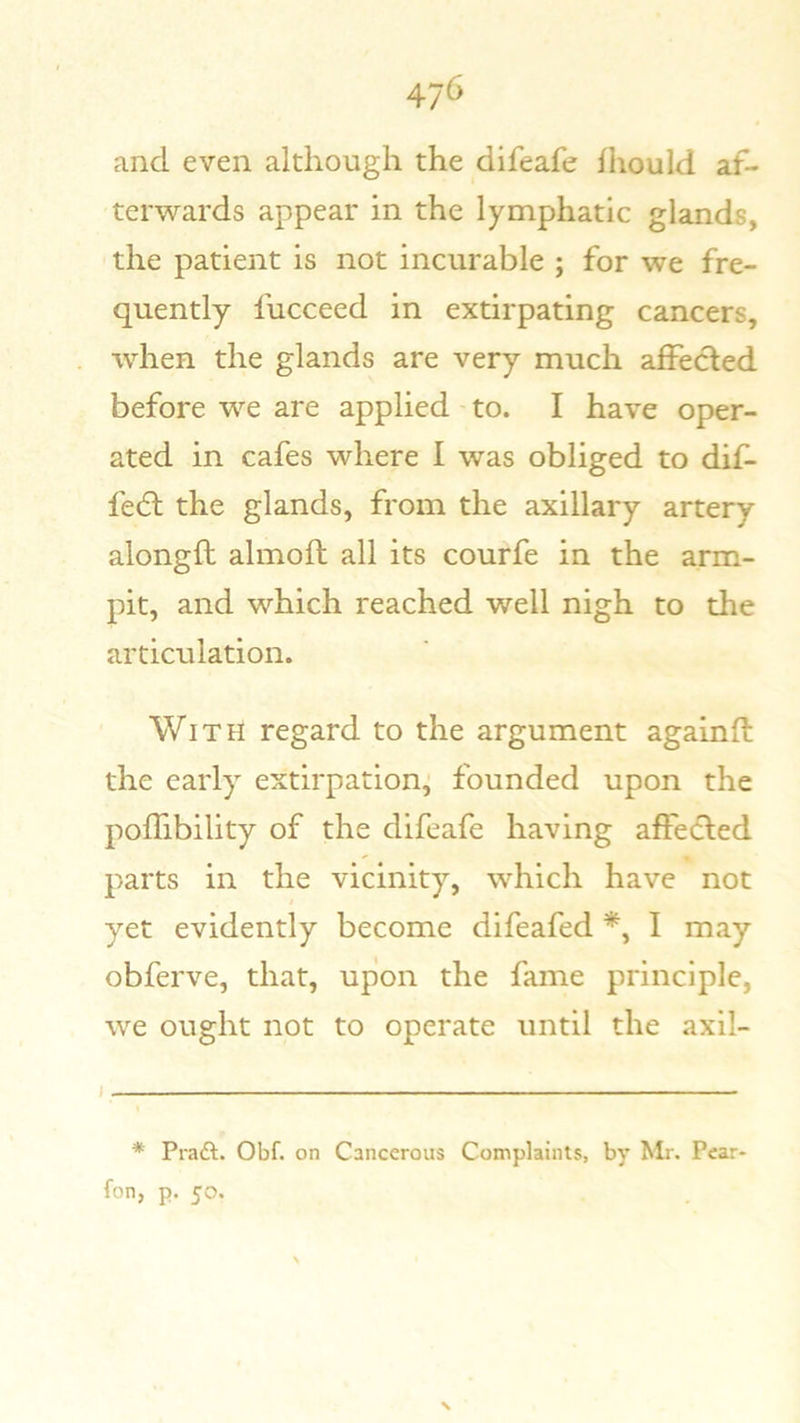 47<5 and even although the difeafe fhould af- terwards appear in the lymphatic glands, the patient is not incurable ; for we fre- quently fucceed in extirpating cancers, when the glands are very much affected before we are applied to. I have oper- ated in cafes where I was obliged to dif- fe(5l the glands, from the axillary artery alongfl almoft all its courfe in the arm- pit, and which reached well nigh to the articulation. With regard to the argument againfl: the early extirpation, founded upon the poffibility of the difeafe having affedled parts in the vicinity, which have not yet evidently become difeafed I may obferve, that, upon the fame principle, we ought not to operate until the axil- * Praft. Obf. on Cancerous Complaints, by Mr. Pear- fon, p. 50. j