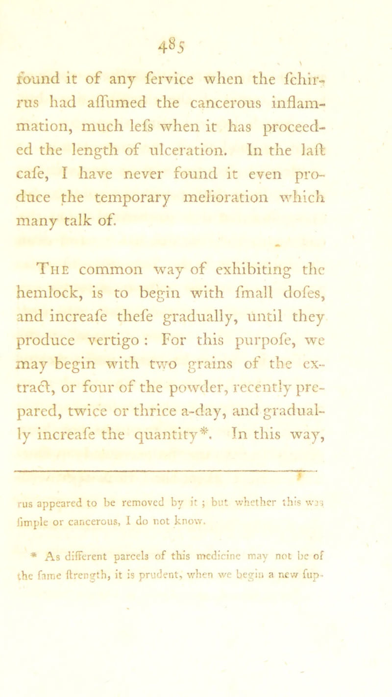 4^5 ibund it of any fervice when the fchir- rus had affumed the cancerous inflam- mation, much lefs when it has proceed- ed the length of ulceration. In the laft cafe, I have never found it even pro- duce the temporary melioration which many talk of. The common w^ay of exhibiting the hemlock, is to begin with fmall dofes, and increafe thefe gradually, until they produce vertigo: For this purpofe, we may begin with two grains of the ex- tract, or four of the powder, recently pre- pared, twice or thrice a-day, and gradual- ly increafe the quantity* *. In this way. rus appeared to be removed by it ; but whether this was fimple or cancerous, I do not know. * As difterent parcels of this medicine may not be of the fame llrength, it is prudent, when we begin a new fup-