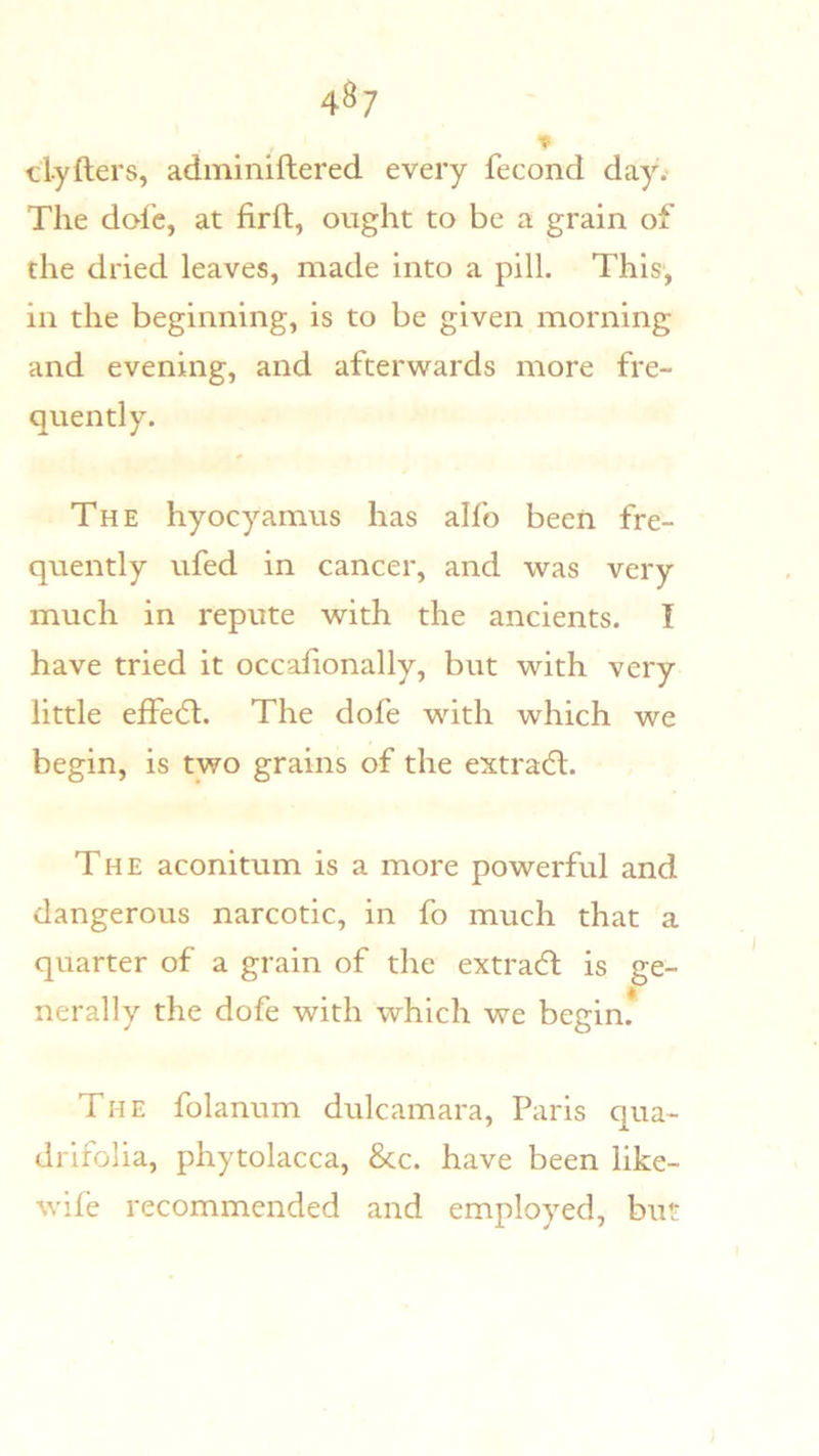 4^7 clyfters, adminiftered every fecond day. The dole, at firft, ought to be a grain of the dried leaves, made into a pill. This, in the beginning, is to be given morning and evening, and afterwards more fre- quently. The hyocyamus has alfo been fre- quently ufed in cancer, and was very much in repute with the ancients. I have tried it occahonally, but with very little effed:. The dofe with which we begin, is two grains of the extradl. The aconitum is a more powerful and dangerous narcotic, in fo much that a quarter of a grain of the extraeft is ge- nerally the dofe with which we begin. The folanum dulcamara, Paris qua- drifolia, phytolacca, 8cc. have been like- wife recommended and employed, b\it