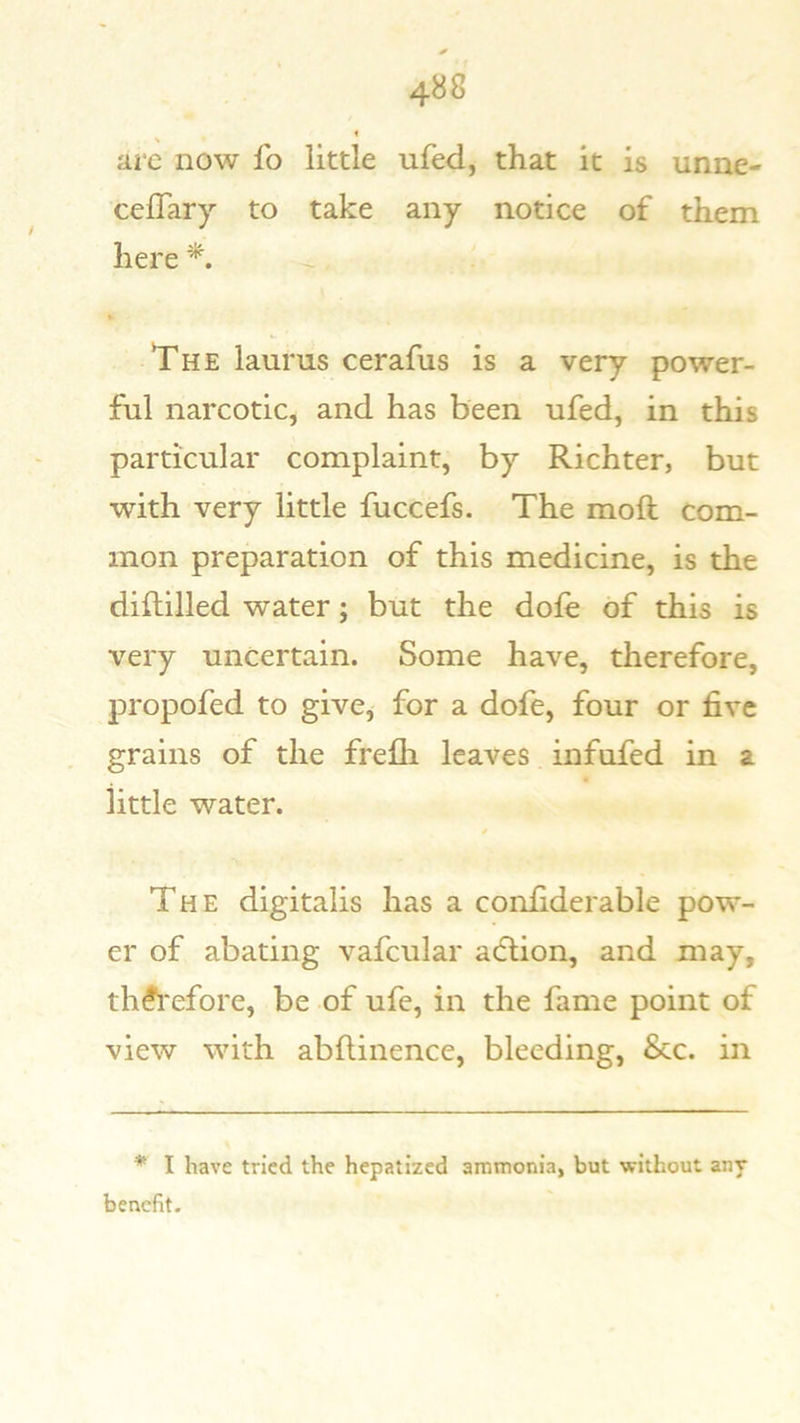 arc now fo little ufed, that it is unne- celTary to take any notice of them here The laums cerafus is a very power- ful narcotic, and has been ufed, in this particular complaint, by Richter, but with very little fuccefs. The moft com- mon preparation of this medicine, is the diftilled water; but the dole of this is very uncertain. Some have, therefore, propofed to give, for a dofe, four or five grains of the frefli leaves infufed in a little water. / The digitalis has a confiderable pow- er of abating vafcular acflion, and may, th^i'efore, be of ufe, in the fame point of view with abflinence, bleeding. See. in * I have tried the hepatized ammonia, but without any benefit.