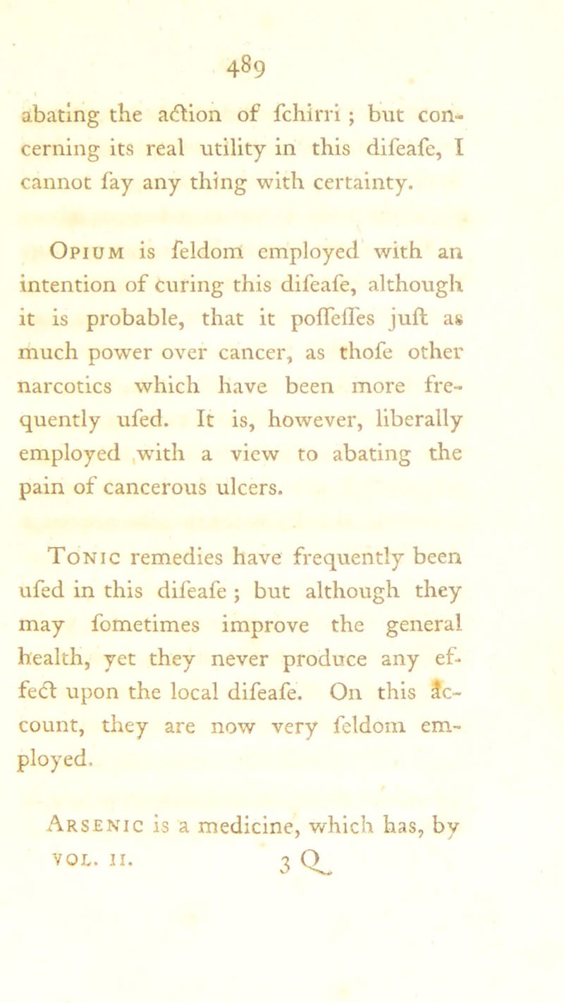 abating the ac^Uon of fchirri ; but con- cerning its real utility in this difeafe, I cannot fay any thing with certainty. Opium is feldom employed with an intention of curing this difeafe, although it is probable, that it polfelTes juft as much power over cancer, as thofe other narcotics which have been more fre- quently ufed. It is, however, liberally employed ,wdth a view to abating the pain of cancerous ulcers. Tonic remedies have frequently been ufed in this difeafe ; but although they may fometimes improve the general health, yet they never produce any ef- fedl upon the local difeafe. On this Ac- count, they are now very feldom em- ployed. Arsenic is a medicine, which has, by 30. YOU. II.