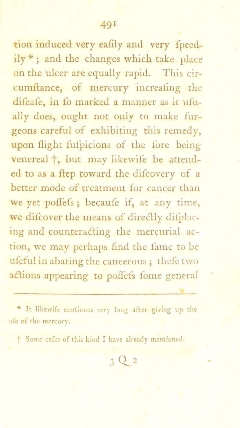 tion induced very eafily and very fpeed- ily * ; and the changes which take place on the ulcer are equally rapid. This cir- cumftance, of mercury increaling the difeafe, in fo marked a manner as it ufu- ally does, ought not only to make fur- geons careful of exhibiting this remedy, upon flight fufpicions of the lore being venereal 'j', but may likewile be attend- ed to as a ftep toward the difeovery of a better mode of treatment for cancer than we yet pofl'efs ; becaufe if, at any time, we difeover the means of dire(5lly difplac- ing and counteradling the mercurial ac- tion, we may perhaps find the fame to be ufeful in abating the cancerous ; thefe two adlions appearing to pofl'els Ibme general It likewife continues very long after giving up the ufe of the mercury. f Some cafes of this kind I have already mentioned. .3 0^2