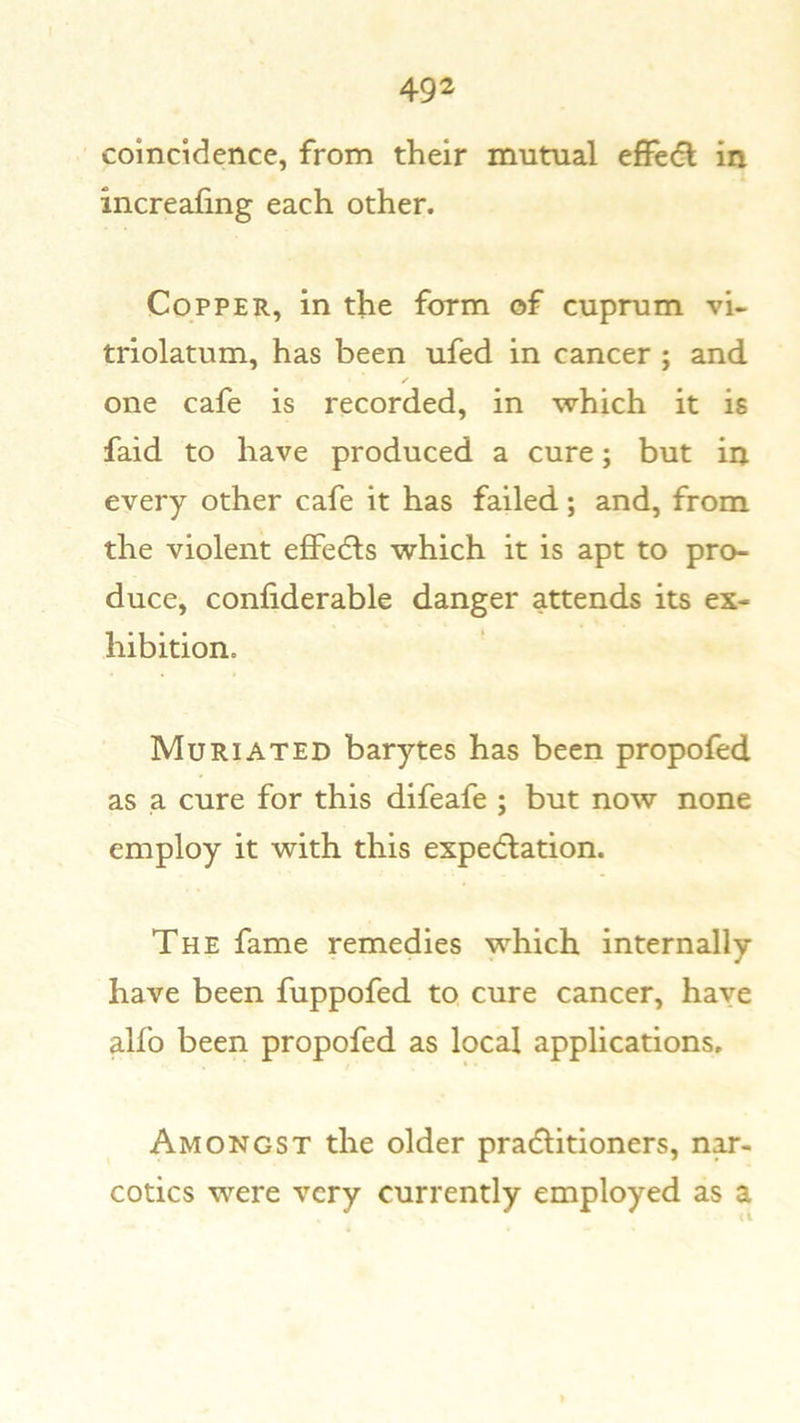 coincidence, from their mutual effedl in increafing each other. Copper, in the form of cuprum vi- triolatum, has been ufed in cancer ; and one cafe is recorded, in which it is faid to have produced a cure; but in every other cafe it has failed; and, from the violent eflFedls which it is apt to pro- duce, confiderable danger attends its ex- hibition. Muriated barytes has been propofed as a cure for this difeafe ; but now none employ it with this expedlation. The fame remedies which internally have been fuppofed to cure cancer, have alfo been propofed as local applications. Amongst the older pracflitioners, n^- cotics were very currently employed as a