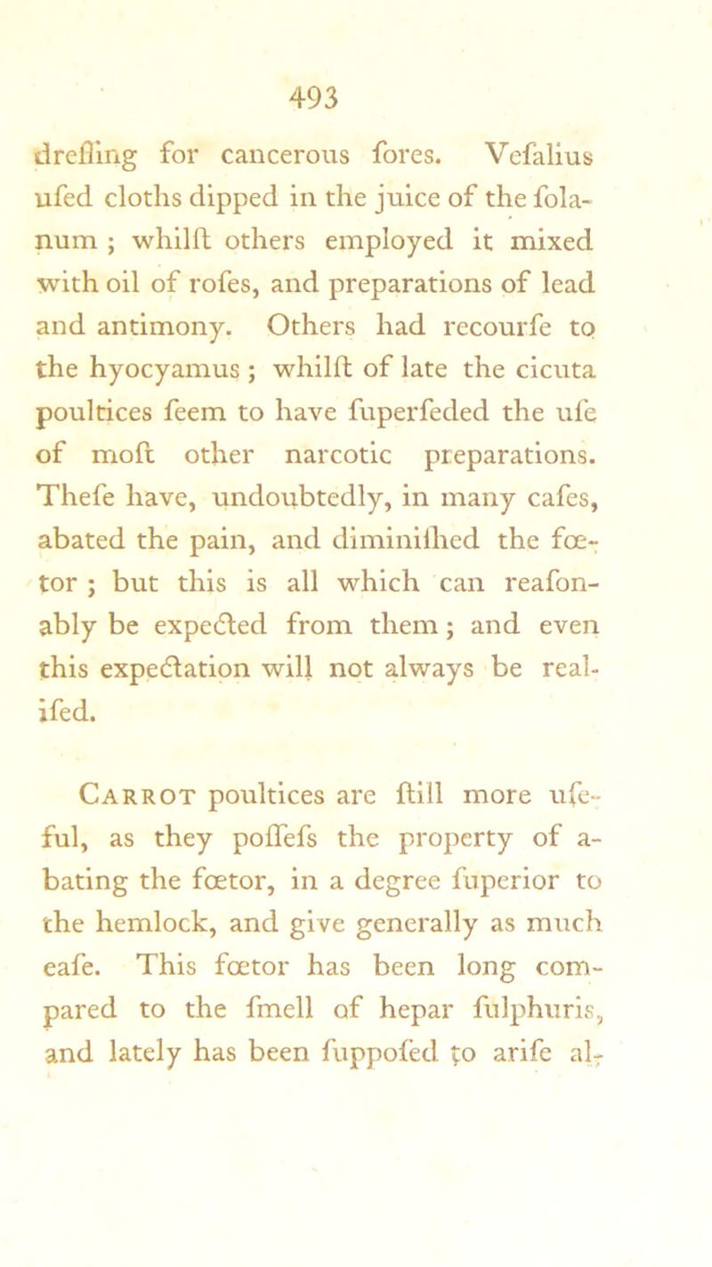 drcfllng for cancerous fores. Vefalius ufed cloths dipped in the juice of the fola- num ; whilft others employed it mixed with oil of rofes, and preparations of lead and antimony. Others had recourfe to the hyocyamus ; whilft of late the cicuta poultices feem to have fuperfeded the ufe of mofl other narcotic preparations. Thefe have, undoubtedly, in many cafes, abated the pain, and diminilhed the foe- tor ; but this is all which can reafon- ably be expe(5led from them; and even this expectation will not always be real- ifed. Carrot poultices are Hill more ufe- ful, as they poifefs the property of a- bating the foetor, in a degree fuperior to the hemlock, and give generally as much eafe. This foetor has been long com- pared to the fmell of hepar fulphuris, and lately has been fuppofed to arife al-