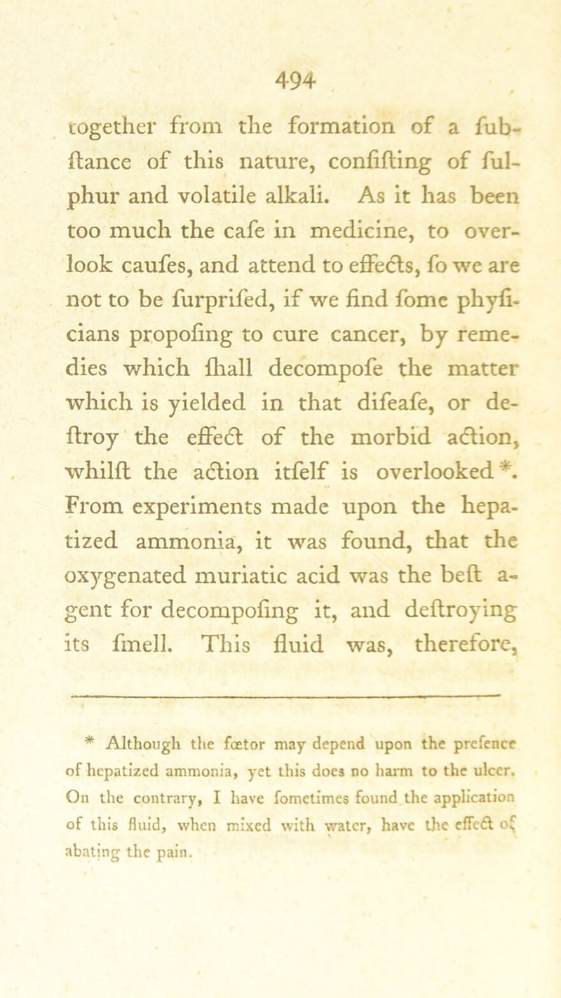 together from the formation of a fub- ilance of this nature, confifling of ful- phur and volatile alkali. As it has been too much the cafe in medicine, to over- look caufes, and attend to effedls, fo we are not to be furprifed, if we find fomc phyfi- cians propofing to cure cancer, by reme- dies which fliall decompofe the matter which is yielded in that difeafe, or de- ftroy the effecft of the morbid atflion, whilfl the adlion itfelf is overlooked*. From experiments made upon the hepa- tized ammonia, it was found, that the oxygenated muriatic acid was the beft a- gent for decompofing it, and deftroying its fmell. This fluid was, therefore, * Although the fcetor may depend upon the prefence of hepatized ammonia, yet this does no harm to the ulcer. On the contrary, I have fometimes found the application of this fluid, when mixed with water, have the effeft o( abating the pain.