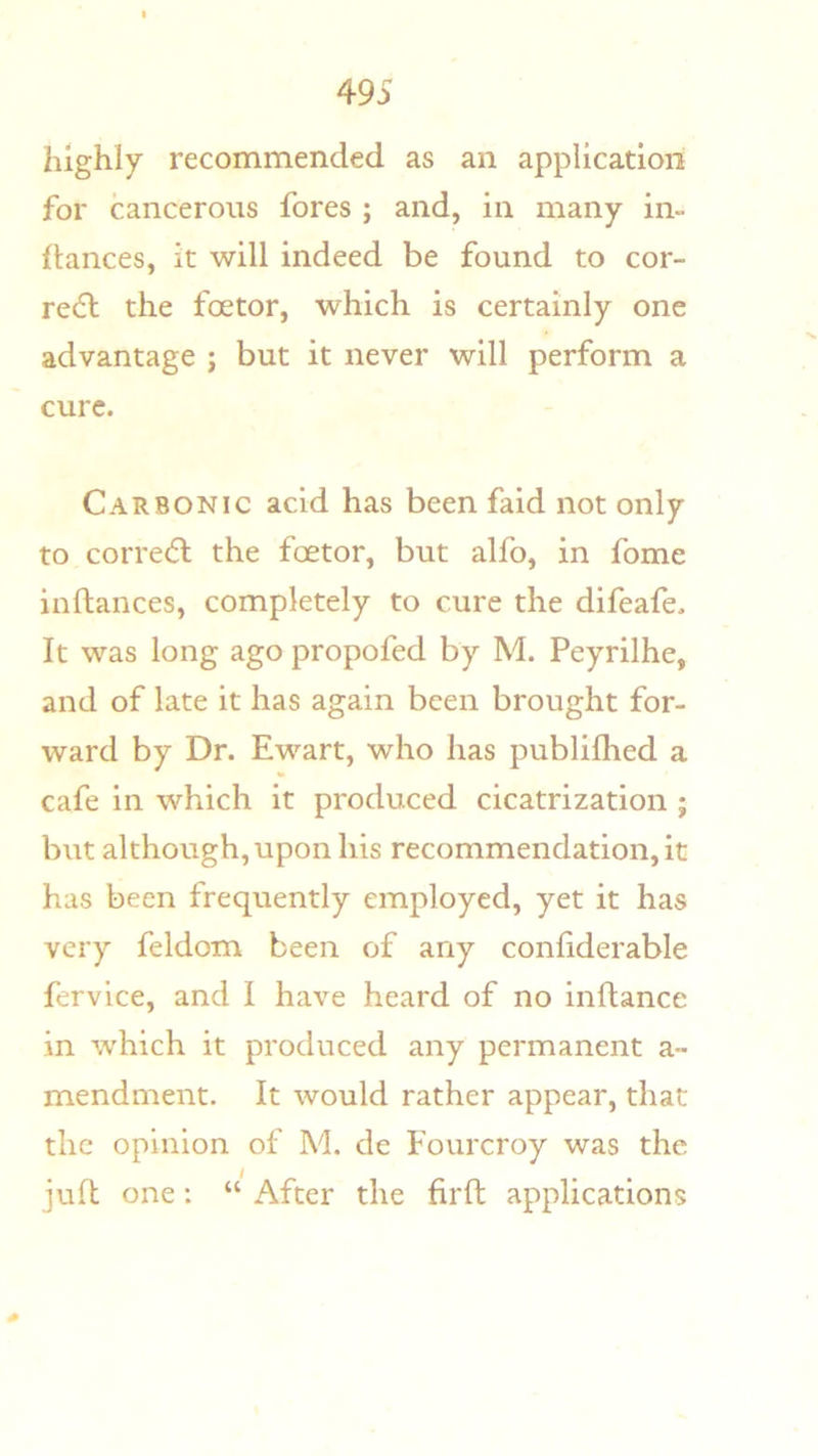 highly recommended as an application for cancerous fores ; and, in many in- flances, it will indeed be found to cor- re(5l the foetor, which is certainly one advantage ; but it never will perform a cure. Carbonic acid has been faid not only to correc^l the factor, but alfo, in fome inftances, completely to cure the difeafe. It was long ago propofed by M. Peyrilhe, and of late it has again been brought for- ward by Dr. Ewart, who has publifhed a cafe in which it produced cicatrization ; but although, upon his recommendation, it has been frequently employed, yet it has very feldom been of any conliderable fervice, and I have heard of no inllance in which it produced any permanent a- mendment. It would rather appear, that the opinion of M. de Fourcroy was the juft one: “ After the firft applications