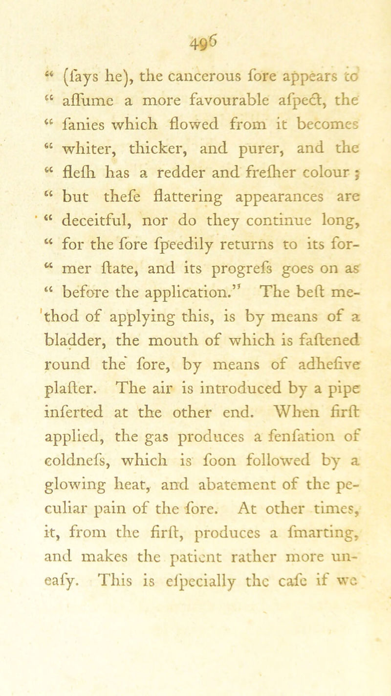 4^6 “ (lays he), the cancerous fore appears to' “ afl'ume a more favourable afpedl, the “ fames which flowed from it becomes “ whiter, thicker, and purer, and the “ flelh has a redder and frelher colour ; “ but thefe flattering appearances are “ deceitful, nor do they continue long, “ for the fore fpeedily returns to its for- “ mer Hate, and its progrefs goes on as “ before the application.’^ The beft me- 'thod of applying this, is by means of a bladder, the mouth of which is faflened round the fore, by means of adhefive plafler. The air is introduced by a pipe inferred at the other end. When firfl: applied, the gas produces a fenfation of eoldnefs, which is foon followed by a glowing heat, and abatement of the pe- culiar pain of the fore. At other times, it, from the firfl, produces a fmarting, and makes the patient rather more un- eafy. This is el'pccially the cafe if wc