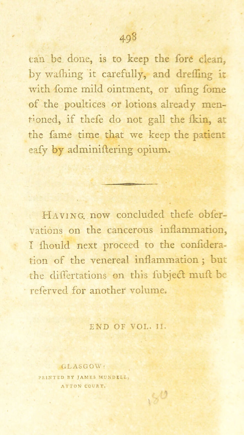 can be done, is to keep the fore clean, by wafhing it carefully, and dreiUng it with fome mild ointment, or ufing fome of the poultices or lotions already men- tioned, if thefe do not gall the ikin, at the fame time that we keep the patient eafy by adminiftering opium. Having, now concluded thefe obfer- vations on the cancerous inflammation, I lliould next proceed to the confidera- tion of the venereal inflammation ; but the diflertations on this fubjedl muft be referved for another volume. END OF VOL. II. .GLASGOW r ) VRINTED BT JAMES MUNDlLt, AYTON COURT*