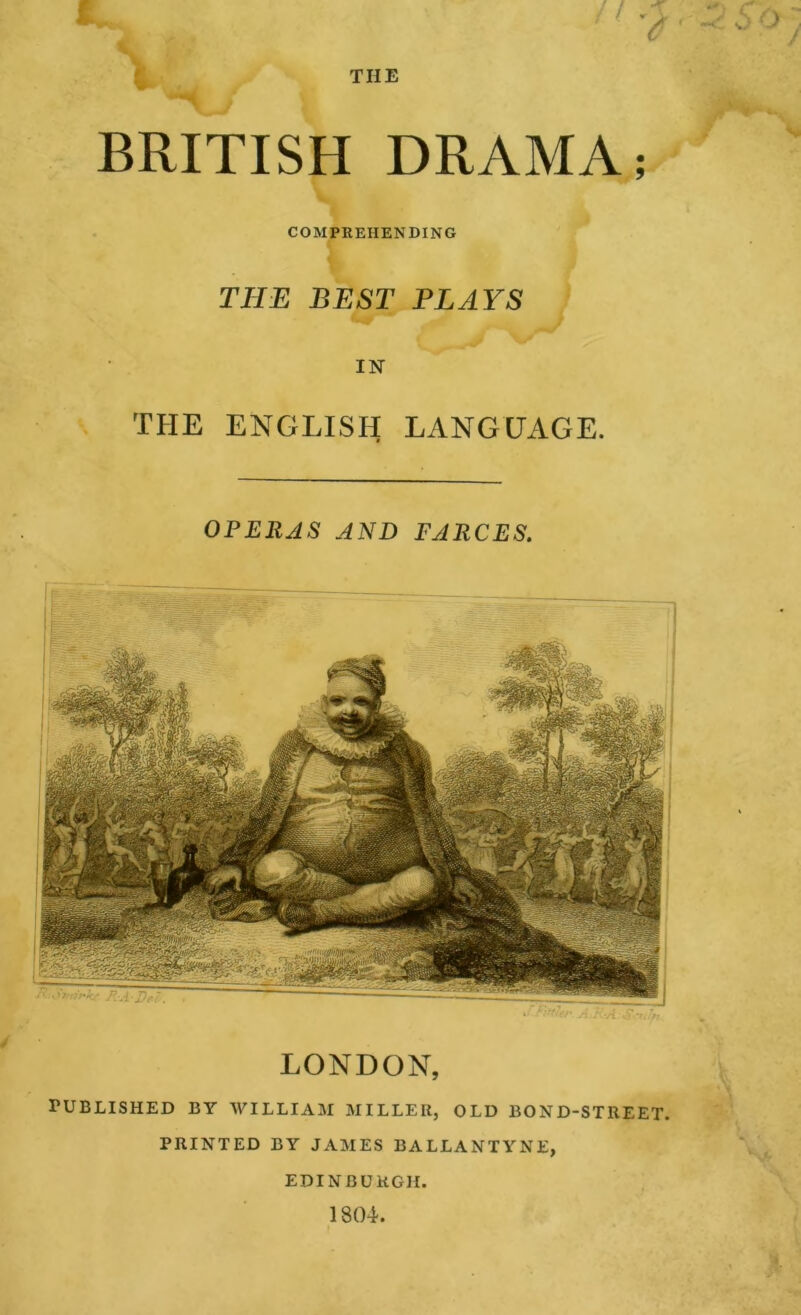 THE BRITISH DRAMA; COMPREHENDING THE BEST PLAYS IN THE ENGLISH LANGUAGE. OPERAS AND FARCES, LONDON, rUBLISHED BY WILLIAM MILLER, OLD BOND-STREET. PRINTED BY JAMES BALLANTYNE, EDINBURGH. 1804.