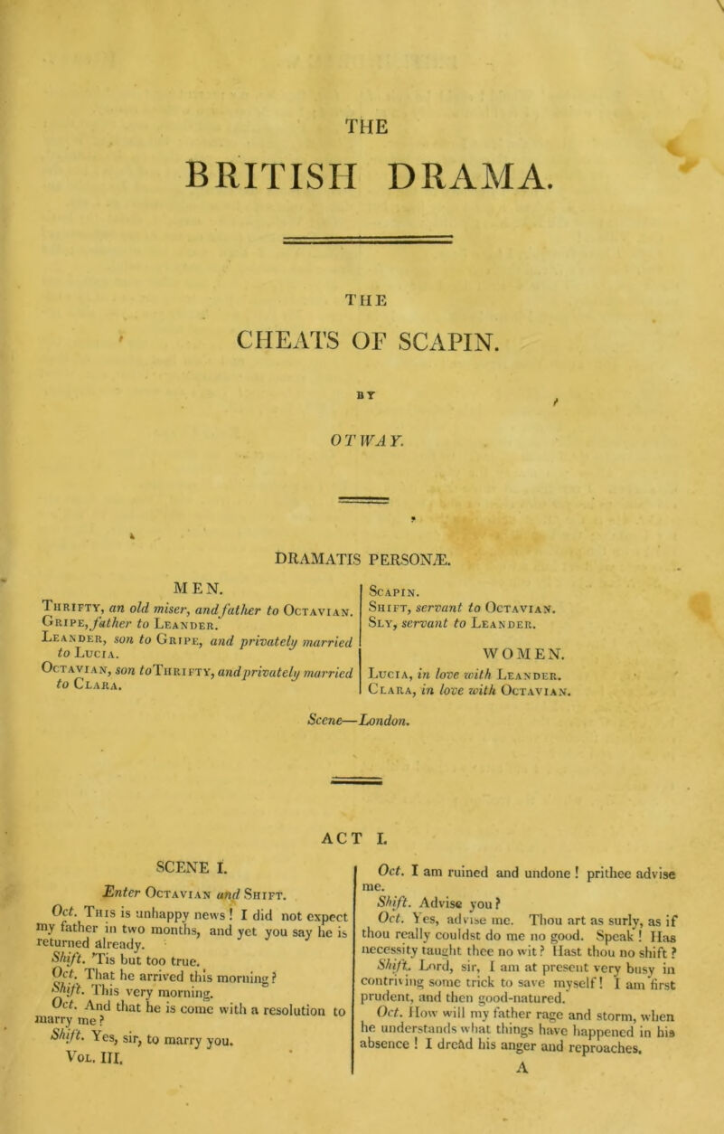 THE BRITISH DRAMA. TIIE CHEATS OF SCAPIN. 0 T JVA r. k DRAMATIS PERSONAE. MEN. Thrifty, an old miser, and father to Octavian. Gripe,to Leander. LeaiNder, son to Gripe, and privatehi married to Lucia. Octavian, son ^oTiirifty, and privatehi married to Clara. ScAPIN. Shift, servant to Octavian. Sly, servant to Leander. WOMEN. Lucia, in love with Leander. Clara, in love with Octavian. Scene—London. ACT I. SCENE I. Enter Octavian and Shift. Oct. This is unhappy news ! I did not expect niy father in two months, and yet you say lie is returned already. Shift. Tis but too true. That he arriv’ed this morning ? ^ift. Ihis very morning. Oct. And that he is come with a resolution to niarry me ? Shift, Yes, sir, to marry you. VoL. Ill, Oct. I am ruined and undone ! prithee advise me. Shift. Advise you ? Oct. Yes, advise me. Thou art as surly, as if thou really couldst do me no good. Speak ! Has necessity taught thee no wit ^ Hast thou no shift ? Lord, sir, I am at present very busy in contriiing sonic trick to save myself! I am first prudent, and then good-natured. Oct. How will my father rage and storm, when he understands what things have happened in his absence I I dread his anger and reproaches. A