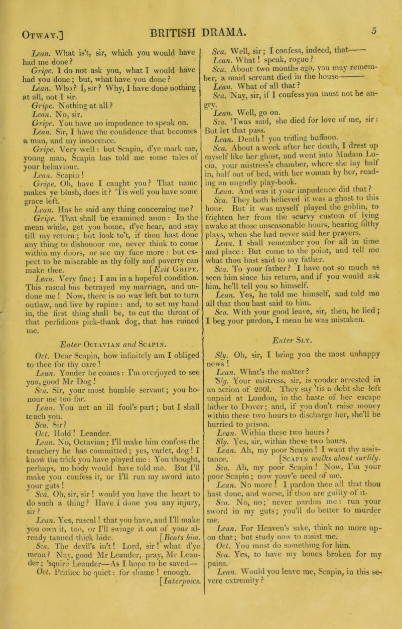 Lean. What is’t, sir, which you would have had me done ? Gripe. 1 do not ask you, what I would have had you done ; but, what have you done ? Lean. Who ? I, sir ? Why, I have done nothing at all, not I sir. Gripe. Nothing at all ? Lean. No, sir. Gripe. You have no impudence to speak on. Lean. Sir, I have the coniidence that becomes a man, and my innocence. Gripe. Very well; but Scapin, d’ye mark me, young man, Scapin has told me some tales ot your behaviour. Lean. Scapin ! Gripe. Oh, have I caught you? That name makes ye blush, does it ? ’Tis well you have some grace left. Lean. Has he said any thing concerning me? Gripe. I'hat shall be examined anon : In the mean while, get you home, d’ye hear, and stay till my return ; but look to’t, if thou hast done any thing to dishonour me, never think to come within my doors, or see my face more : but ex- pect to be miserable as thy folly and poverty can make thee. [jEJ.iif Gripe. Lean. Very fine; I am in a hopeful condition. This rascal has betrayed my marriage, and un- done me ! Now, there is no way left but to turn outlaw, and live by rapine: and, to set my hand in, the first thing shall be, to cut the throat of that perfidious pick-thank dog, that has ruined me. Enter Octavian and Scapin. Oct. Dear Scapin, how intinitely am I obliged to thee for thy care ! Lean. Yonder he comes : I’m overjoyed to see you, good Mr Dog ! Sea. Sir, your most humble servant; you ho- nour me too far. I.ean. You act an ill fool’s part; but I shall tc ach you. Sea. Sir? Oct. Hold ! Lcander. Lean. No, Octavian; I’ll make him confess the treachery he has committed ; yes, varlet, dog ! I know the trick you have played me ; You thought, perhaps, no body would have told me. But I’ll make you confess it, or I’ll run my sword into your guts ! Scd. Oh, sir, sir ! would you have the heart to do such a thing? Have I done you any injury, sir ? Leaii. Yes, rascal! that you have, and I’ll make you own it, too, or I’ll swinge it out of your al- ready tanned thick hide. [Beats him. Sea. The devil’s in’t! Lord, sir! what d’ye mean? Nay, good Mr Leandcr, [)r.ay, Mr Lcan- der; ’squire Leander—As I hope to be saved— Oct. Prithee be quiet: for shame ! enough. [Interposes. Sea. Well, sir; I confess, indeed, that--— Lean. What ! speak, rogue ? Sea. About two months ago, you may remem- ber, a maid servant died in the house— Lean. What of all that ? Sea. Nay, sir, if I confess you must not be an- gD- Lea7i. Well, go on. Sea. ’Twas said, she died for love of me, sir: But let that pass. T.ean. Death ! you trifling buffoon. Sea. About a week after lier death, I drest up myself like her ghost, and went into jMadam Lu- cia, your mistress’s chamber, where she lay half in, half out of bed, with her w’omau by her, read- ing an ungodly play-book. Lean. And was it your impudence did that? Sea. They both believed it was a ghost to this hour. But it was myself played the goblin, to frighten her from the scur\'y custom of lying awake at those unseasonable hours, hearing filthy plays, w'hen she had never said her prayers. Lean. I shall remember you for all in time and place; But come to the point, and tell me what thou hast said to my fatlier. Sea. To your father? I have not so much as seen him since his return, and if you would ask him, he’ll tell you so himself. Lean. Yes, he told me himself, and told mo all that thou liast said to him. Sea. With your good leave, sir, then, he lied ; I beg your pnrdon, I mean he was mistaken. Enter Sly. Sip. Oh, sir, I bring you the most unhappy news ! Lean. What’s the matter ? 'S/p. Your mistress, sir, is yonder arrested in an action of 200l. They say ’tis a debt she left unpaid at London, in the haste of her escape hither to Dover; and, if you don’t raise money within these two hours to discharge her, she’ll be hurried to prison. Lean. Within these two hours ? Sip. Yes, sir, within these two hours. Lean. Ah, my poor Scapin ! I want thy assis- tance. [Scapin zcalks about surlilp. Sea. Ah, my poor Scapin ! Now, I’m your poor Scapin ; now youv’e need of me. I^ean. No more ! I pardon thee all that thou hast done, and worse, if thou are guilty of it. Sea. No, no; never pardon me; run your sworil in my guts; you’ll do better to murder me. T^ean. For Heaven’s s.akc, think no more up- on that; but study now to assist me. Oct. You must do something for him. Sea. Yes, to have my bones broken for my pains. J^ean. Wouhl you leave me, .Scapin, in this se- vere extremity ?