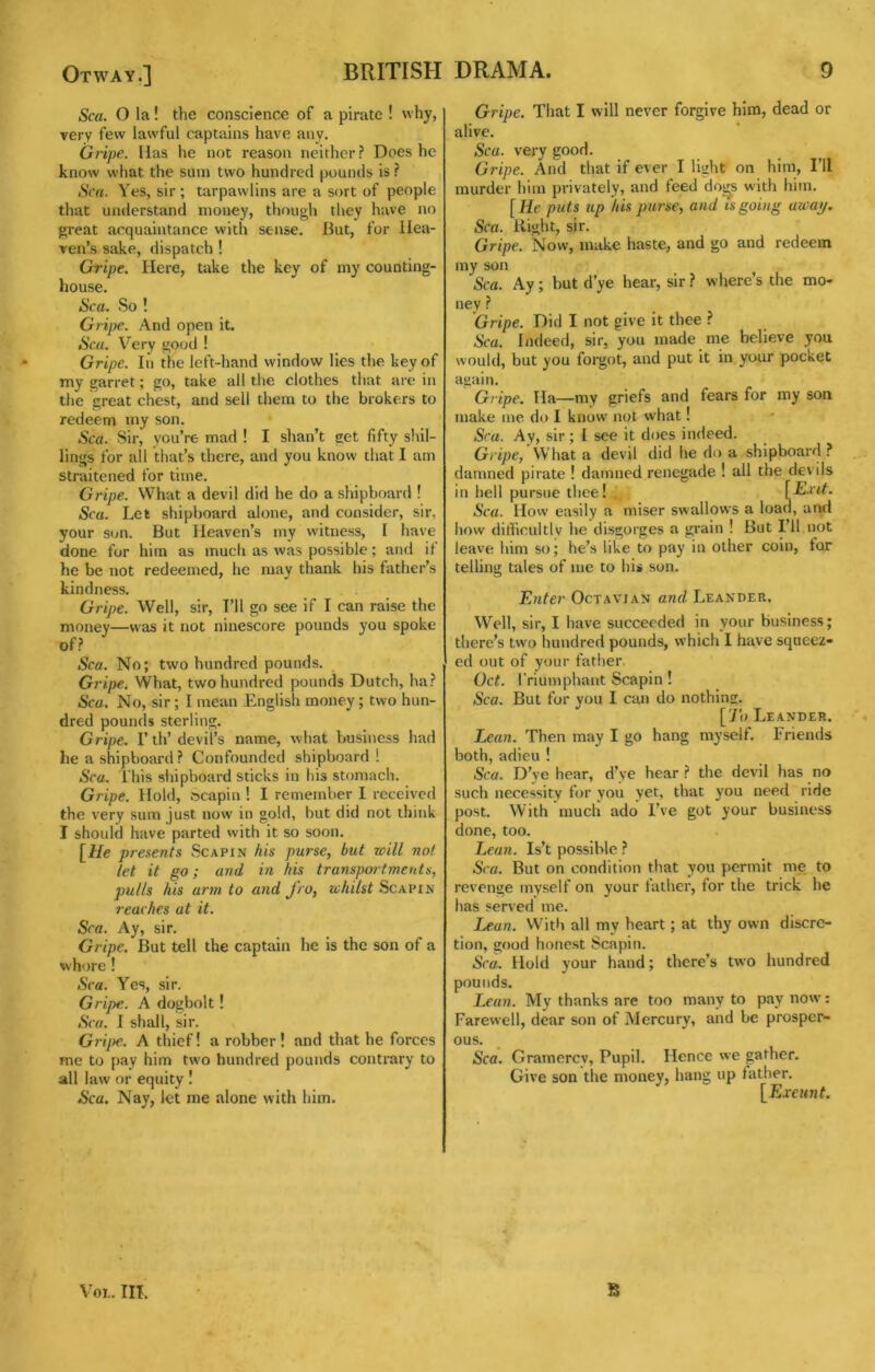 Otway.] BRITISH Sea. O la! the conscience of a pirate ! why, very few lawful captains have any. Gripe, lias he not reason neither? Does he know what the sum two hundred pounds is ? Sen. Yes, sir; tarpawlins are a sort of people that understand money, though they have no great acquaintance with sense. But, for Hea- ven’s sake, dispatch ! Gripe. Here, take the key of my counting- house. Sea. So ! Grijye. And open it. Sea. Very gocjd ! Gripe. In the left-hand window lies the key of my garret; go, take all the clothes that arc in the great chest, and sell them to the brokers to redeem my son. Sea. Sir, you’re mad ! I shan’t get fifty shil- lings for all that’s there, and you know that I am straitened for time. Gripe. What a devil did he do a shipboard ! Sea. Let shipboard alone, and consider, sir, your son. But Heaven’s my witness, I have done for him as much as was possible; and it he be not redeemed, he may thank his father’s kindness. Gripe. Well, sir. I’ll go see if I can raise the money—was it not ninescore pounds you spoke of? Sea. No; two hundred pounds. Gripe. What, two hundred pounds Dutch, ha? Sea. No, sir; I mean English money; two hun- dred pounds sterling. Gripe. I’th’devil’s name, what business had he a shipboard? Confounded shipboard ! Sea. This shipboard sticks in his stomach. Gripe. Hold, fscapin ! I remember I received the very sura just now in gold, but did not think I should have parted with it so soon. [He presents Scapin his purse, but will not let it go; and in his transportments, pulls his artn to and J'ro, whilst Scapin reaehes at it. Sea. Ay, sir. Gripe. But tell the captain he is the son of a whore ! Sea. Yes, sir. Gripe. A dogbolt! Sea. I shall, sir. Grijte. A thief! a robber! and that he forces me to pay him two hundred pounds contrary to all law or equity ! Sea. Nay, let me alone with him. DRAMA. 9 Gripe. That I will never forgive him, dead or alive. Sea. very good. Gripe. And that if ever I light on him, I’ll murder him privately, and feed do^s with him. [He puts up his purse, and is going away. Sea. Bight, sir. Gripe. Now, make haste, and go and redeem my son Sea. Ay; but d’ye hear, sir ? where’s the mo» ney ? Gripe. Did I not give it thee ? Sea. Indeed, sir, you made me believe you would, but you forgot, and put it in your pocket again. Gripe. Ha—my griefs and fears for my sou make me do I know not what! Sea. Ay, sir; I see it does indeed. Gripe, What a devil did he do a shipboard ? damned pirate ! damned renegade ! all the devils in hell pursue thee! . Sea. How easily a miser swallows a load, aixl how ditficultlv he disgorges a grain ! But I’ll not leave him so; he’s like to pay in other coin, for telling tales of me to his son. Enter Oct avian and Leander. Well, sir, I have succeeded in your business; there’s two hundred pounds, which I have squeez- ed out of your father. Get. I'riumphant Scapin ! Sea. But for you I can do nothing. [ Jo Leander. Lean. Then may I go hang myself. Friends both, adieu ! Sea. D’ye hear, d’ye hear ? the devil has no such necessity for you yet, that you need ride post. With mucli ado I’ve got your business done, too. Lean. Is’t possible ? Sea. But on condition that you permit me to revenge myself on your father, for the trick he has served me. Lean. With all my heart; at thy own discre- tion, good honest Scapin. Sea. Hold your hand; there’s two hundred pounds. Lean. My thanks are too many to pay now: Farewell, dear son of Mercury, and be prosper- ous. Sea. Gramercy, Pupil. Hence we gather. Give son the money, hang up father. [Exeunt.