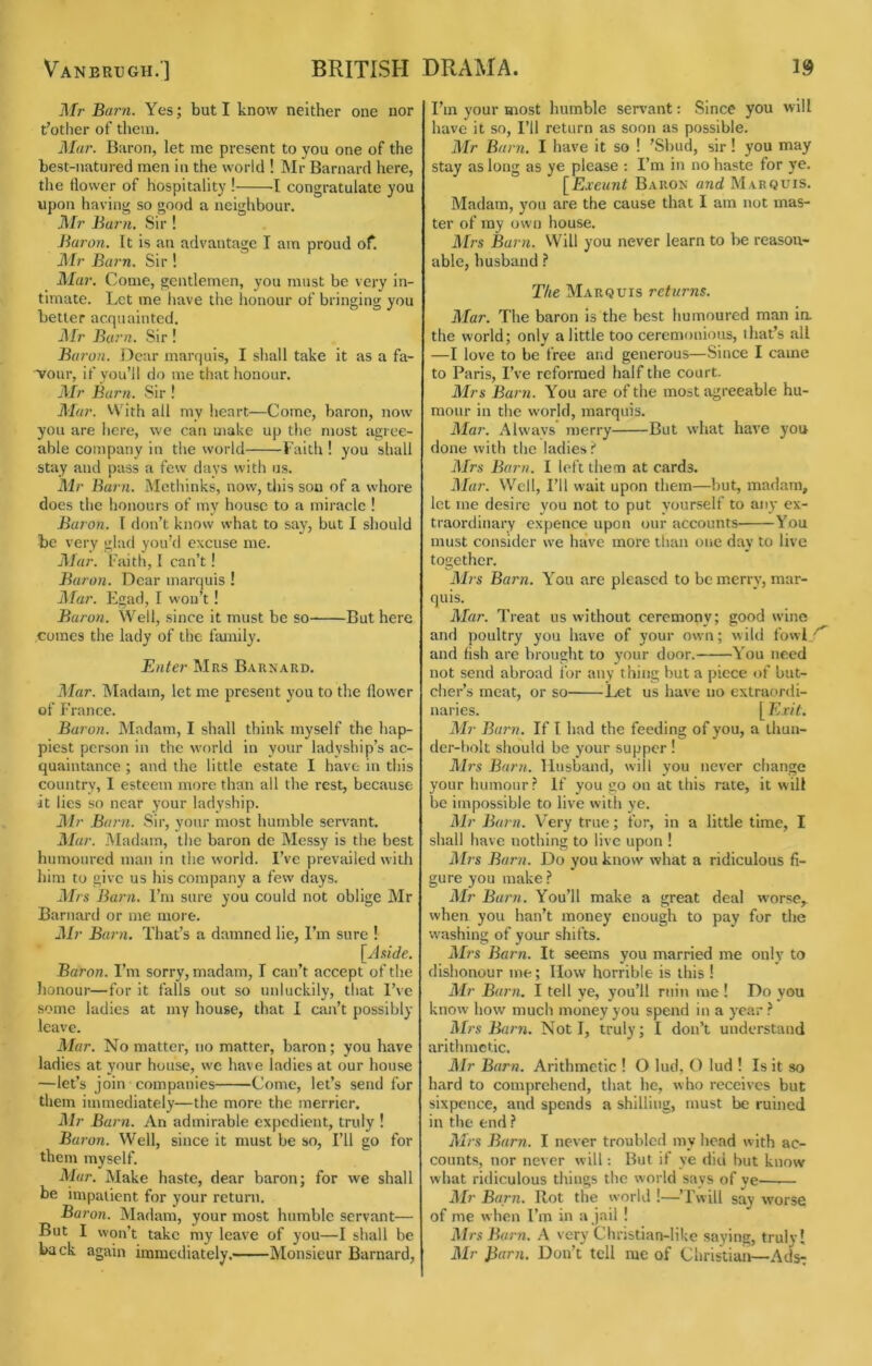 Vanbrugh.] BRITISH Mr Barn. Yes; but I know neither one nor t’other of them. Mar. Baron, let me present to you one of the best-natured men in the world ! Mr Barnard here, the flower of hospitality ! 1 congratulate you upon having so good a neighbour. Mr Burn, Sir ! Baron. It is an advantage I am proud of. Mr Barn. Sir ! Mar. Come, gentlemen, you must be very in- timate. Let me have the honour of bringing you better acquaiutcd. Mr Barn. Sir! Baron. Dear marquis, I shall take it as a fa- vour, if you’ll do me that honour. Mr Barn. Sir ! Mar. VVith all my heart—Come, baron, now you are here, we can make up the most agree- able company in the world Faith ! you shall stay and pass a few days with us. Mr Barn. Methinks, now, tliis son of a whore does the honours of my house to a miracle ! Baron. I don’t know what to say, but I should be very glad you’d excuse me. Mar. Faith, I can’t! Baron. Dear marquis ! Mur. Egad, I won’t ! Baron. Well, since it must be so But here comes the lady of the family. Enter Mas Barnard. Mar. Madam, let me present you to the flower of France. Baron. Madam, I shall think myself the hap- piest person in the world in your ladyship’s ac- quaintance ; and the little estate I have in this country, I esteem more than all the rest, because it lies so near your ladyship. Mr Barn. Sir, your most humble servant. Mar. Madam, the baron de Messy is the best humoured man in the world. I’ve prevailed with him to give us his company a few days. Mrs Barn. I’m sure you could not oblige Mr Barnard or me more. 2Ir Barn. That’s a damned lie. I’m sure ! [Aside. Baron. I’m sorry, madam, I can’t accept of the honour—for it falls out so unluckily, that l’^■e some ladies at my house, that I can’t possibly leave. Mar. No matter, no matter, baron; you have ladies at your house, we have ladies at our house —let’s join companies Come, let’s send for them immediately—the more the merrier. Air Barn. An admirable expedient, truly ! Baron. Well, since it must be so. I’ll go for them myself. Alar. Make haste, dear baron; for we shall be impatient for your return. Baron. Madam, your most humble servant— But I won’t take my leave of you—I shall be back again immediately. Monsieur Barnard, DRAMA. 19 I’m your most humble servant: Since you will have it so. I’ll return as soon as possible. Air Barn. I have it so ! ’Sbud, sir! you may stay as long as ye please ; I’m in no haste for ye. [Exeunt Baron and Marquis. Madam, you are the cause that I am not mas- ter of my own house. Airs Barn. Will you never learn to be reason- able, husband ? The Marquis returns. Alar. The baron is the best humoured man ia the world; only a little too ceremonious, that’s all —I love to be free and generous—Since I came to Paris, I’ve reformed half the court. Airs Barn. You are of the most agreeable hu- mour in the world, marquis. Alar. Always merry But what have you done with the ladies t Airs Barn. I left them at cards. Alar. Well, I’ll wait upon them—but, madam, let me desire you not to put yourself to any ex- traordinary cxpence upon our accounts You must consider we have more than one day to live together. Airs Barn. Y’ou are pleased to be merry, mar- quis. Alar. Treat us without ceremony; good wine and poultry yon have of your own; wild fowl and fish are brought to your door. You need not send abroad for any thing but a piece of but- clier’s meat, or so Let us have no extraordi- naries. [ E,xit. Air Barn. If I had the feeding of you, a thun- der-bolt should be your supper ! Airs Barn. Husband, will you never change your humour} If you go on at this rate, it will be impossible to live with ye. Air Burn. Very true; for, in a little time, I shall have nothing to live upon ! Ah s Barn. Do you know what a ridiculous fi- gure you make.'* Air Barn. You’ll make a great deal worse,, when you han’t money enough to pay for the washing of your shifts. AI?'s Barn. It seems you married me only to dishonour me; How horrible is this ! Air Barn. I tell ye, you’ll ruin me ! Do you know how much money you spend in a year Airs Barn. Not I, truly; I don’t understand arithmetic. Air Barn. Arithmetic ! O lud, O lud ! Is it so hard to comprehend, that he, who receives but sixpence, and spends a shilling, must be ruined in the end.? AL’s Barn. I never troubled my head with ac- counts, nor never will -. But if ye did but know what ridiculous things the world says of ye Air Barn. Rot the world !—’Twill say worse of me w hen I’m in a jail ! Airs Barn. A very Christian-like saying, truly I Air Jiarn. Don’t tell me of Christiaii—Ads^