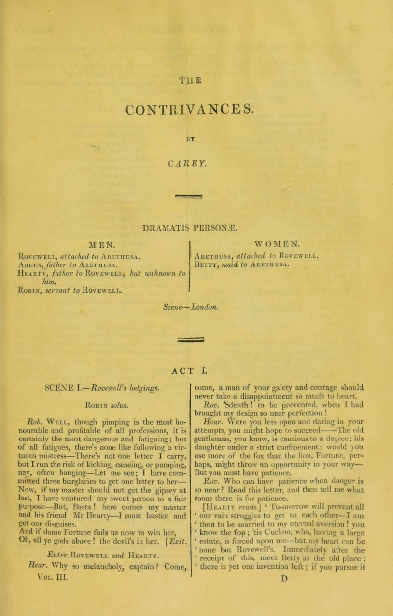 THE CONTRIVANCES. BT CAREY. DRAMATIS PERSONiE. M E N. Rovkwell, attached to Arethusa. Argv%, father to Arethusa. Hearty, father to RovEWEELj hut unknown to him. Robin, servant to Rovewell. W O M E N. Arethusa, attached to Roveweei.. Betty, maid to Arethusa. Scene—London. ACT I. SCENE I.—Rovcuell’s lodgings. Robin solus. Rob. Well, though pimping is the most ho- nourable and profitable of all professions, it is certainly the most dangerous and fatiguing; but of all fatigues, there’s none like following a vir- tuous mistress—There’s not one letter I carry, but I run the risk of kicking, caneing, or pumping, nay, often hanging—Let me see; I have com- mitted three burglaries to get one letter to her—• Now, if my master should not get the gipsev at last, I have ventured my sweet person to a fair purpose—But, Basta ! here comes my master and his friend Mr Hearty—I must hasten and get our disguises. And if dame Fortune fails us now to win her. Oh, all ye gods above ! the devil’s in her. [Exit. Enter Rovewell and Hearty. Hear. Why so melancholy, captain? Come, VoL. HI. come, a man of your gaiety and courage should never take a disappointment so much to heart. Rov. ’Sdeath! to be prevented, when [ had brought my design so near perfection ! Hear. Were you less open and daring in }mur attempts, you might hope to succeed The old gentleman, you know, is cautious to a degree; liis daughter under a strict confinement: would you use more of the fox than the lion, Fortune, per- haps, might throw an opportunity in your way— But you must have patience. Rov. Who can have patience when danger is so near? Read this letter, and then tell me what room there is for patience. [Hearty reads.\ ‘ To-morrow will prevent all ‘ our vain struggles to get to each other—I am ‘ then to be married to my eternal aversion ! you ‘ know the fop ; ’tis Cuckoo, who, having a large ‘ estate, is forced upon me—but my heart can be ‘ none but Rovewell’s. Immediately after the ‘ receipt of this, meet Betty at the old place ; ‘ there is yet one invention left; if you pursue it D
