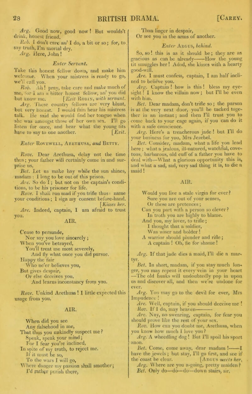 Arg. Good now, good now ! But woulds’t drink, honest friend. liob. I don’t care an’ I do, a bit or so; for, to say truth, I'm morial dry. A?g. Here, John! Enter Servant. Take this honest fellow down, and make him welcome. When your mistress is ready to go, we’ii call you. Rob. /\h ! pra}', take care and make mucli of me, lor i am a hitter honest fellow, an’ you did but Know me. [Exit IIobin, servant. Arg. Tiiose country I'ellows arc very blunt, but very i\or.est. ] would fain hear his mistress talk. He said she would find her tongue when she was amongst those of her own sex. I’ll go listen for once, and hear what the young tits have to say to one another. [Exit. Enter IIovewell, Arethusa, and Betty. Hove. Dear Arethusa, delay not the time thus; your father will certainly come in and sur- prise us, Bet. Let us make hay while the sun shines, madam : 1 long to be out of this prison. At e. So do I; but not on the captain’s condi- tions, to be his prisoner for life. Rove. I shall run mad if you trifle thus: name your conditions; 1 sign my consent before-hand. [Kisses her. Are. Indeed, captain, I am afraid to trust you. AIR. Cease to persuade. Nor say you love sincerely ; When you’ve betrayed. You’ll treat me most severely, And fly what once you did pursue. Happy the fair ^V■ho ne’er believes you, But gives despair. Or else deceives you. And learns inconstancy front you. Rove. Unkind Arethusa! I little expected this usage from you. AIR. When did you sec Any falsehood in me. That thus you unkindly suspect me? Speak, speak your mind ; For I fear you’re inclined, In spite of my truth, to reject me. If it must he so. To the wars 1 will go. Where danger niv passion shall smother; I’d rather perish there, Than linger in despair. Or see you in the arms of another. Enter Argus, behind. So, so! this is as it should be; they are as gracious as can be already llovv the young tit smuggles her ! Adod, she kisses with a hearty good-will. Are. I must confess, captain, I am half incli- ned to believe you. Arg. Captain ! how is this! bless my eye- sight ! 1 know the villain now; but I’ll be even with him. Bet. Dear madam, don’t trifle so ; the parson is at (he very next door, you’ll be tacked toge- ther in an instant; and then I’ll trust you to come back to your cage again, if you can do it with a safe conscience. Arg. Here’s a treacherous jade ! but I'll do your business I'or you, Mrs Jezebel. Bet. Consider, madam, what a life you lead here; what a jealous, ill-natured, watchful, cove- tous, barltarous, old cuff of a father you have to deal with—What a glorious opportunity this is, and what a sad, sad, very sad thing it is, to die a maid ! AIR. Would you live a stale virgin for ever? Sure you arc out of your senses. Or these arc pretences; Can you part with a person so clever ? In troth you are highly to blame. And you, my lover, to trifle; I thought that a soldier. Was wiser and bolder ! A warrior should plunder and rifle; A captain ! Oh, fie for shame ! Arg. If that jade dies a maid. I’ll die a mar- tyr. Bet. In short, madam, if you stay much lon- ger, you may repent it every vein in your heart —The old hunks will undoubtedly pop in upon us and discover all, and then we’re undone for ever. Arg. You may go to the devil for ever, Mrs liujiudcnce ! Are. Well, captain, if you should deceive me ! Ro7'. If 1 do, may hca^•en yjre. Nay, no swearing, captain, for fear you should prove like the rest of your sex. Rov. How can you doubt me, Arethusa, when vou know how much 1 love vou ? ** • i *' . . Arg. A wheedling dog ! But I’ll spoil his sport anon. Bet. Come, come away, dear madam ! 1 have the jewels; hut stay. I’ll go first, and see if the'eoast he clear. [Arcvs ?neets her. Arg. Where are you a-going, pretty maiden? Bet. Only do—do—do—down stairs, sir.
