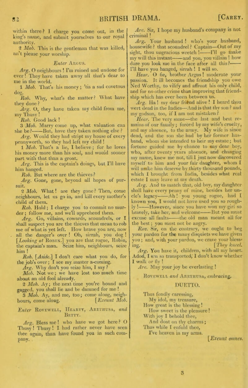 within there? I charge you come out, in the king’s name, and submit yourselves to our royal authority. 2 Mob. This is the gentleman that was killed, un’t please your worship. Enter Anous. Arg. O neighbours ! I’m ruined and undone for ever! They liave taken away all that’s dear to me in the world. 1 Mob. That’s his money ; ’tis a sad covetous dog. Rob. Why, what’s the matter? What have they done ? Arg. O, they have taken iny child from me, my T'husy ! Rob. Good lack ! 3 Mob. Marry come up, what valuation can she be? But, have they taken nothing else ? Arg. Would they had stript niy house of every pennyworth, so they had left my child ! 1 Mob. That’s a lie, I believe; for he loves his money more than his soul, and would sooner part with that than a groat. Arg. This is the captain’s doings, but I’ll have him hanged. Rob. But where are the thieves ? Arg. Gone, gone, beyond all hopes of pur- suit. 2 Mob. What! are they gone ? Then, come neighbours, let us go in, and kill every mother’s child of them. Rob. Hold ; I charge you to commit no mur- der ; follow me, and we’ll apprehend them. Arg. Go, villains, cowards, scoundrels, or I shall suspect you arc the thieves that mean to rob me of what is yet left. How brave you are, now all the danger’s over ! Oh, sirrah, you dog ! [Looking at Robin.] you are that rogue, Robin, the captain’s man. Seize him, neighbours, seize him ! Rob. [Aside.] I don’t care what you do, for the .job’s over; I see my master a-coming. Arg. Why don’t you seize him, I say ? Mob, Not we; we have lost too much time about an old fool already. 2 ]\Iob. Ay; the next time you’re bound and gagged, you shall lie and be damned for me ! 3 Mob. Ay, and me, too; come along, neigh- bours, come along. [Evrunt J\Iob, Enter Rovewell, Hearty, Aretiiusa, and Betty. Arg. Bless me! who have we got here? O Thusy ! Thusy ! I had rather never have seen thee again, than have found you in such com- pany. A?'e. Sir, I hope my husband’s company is not criminal ! Arg. Your husband ! who’s your husband, housewife ? that scoundrel ? Captain—Out of my sight, thou ungracious wretch ! I’ll go make my will this instant and you, you villain ! how dare you look me in the face after all this.? Til have you hanged, sirrah ! I will so. Hear. O fie, brother Argus ! moderate your passion. It ill becomes the friendship you owe Ned Worthy, to vilify and affront his only child, and for no other crime than improving that friend- ship which has ever been between us. Arg. Ha ! my dear friend alive ! I heard tliou wert (lead in the Indies—And is that thy son ? and my godson, too, if I am not mistaken ? Hear. The very same—the last and best re- mains of our family; forced by my wife’s cruelty, and my absence, to the army. My wife is since dead, and the son she liad by her former hus- band, whom slie intended to heir my estate; but fortune guided me by chance to 4ny dear bo}', who, after twenty years absence, and changing my name, knew me not, till 1 just now discovered myself to him and your fair daughter, whom I will nrake him deserve by thirty thousand pounds, which I brought from India, besides what real estate I may leave at my death. Arg. And to match that, old boy, my daughter shall have every penny of mine, besides lier un- cle’s legacy Ah ! you young rogue, had I known you, I would not have used you so rough- ly ! However, since you have won my girl so bravely, take her, and w elcome But you imi.st excuse all faults the old man meant all for the best; you must not be angry. Rov. Sir, on the contrary, we ought to beg your pardon for the many disquiets we have given you; and, with your jiardon, we crave your bless- ing, ['L/iry kneel. Arg. Yon have it, children, with all my heart. Adod, I am so transported, I don’t know whether I walk or fly ! Ar-e. May your joy be everlasting ! Rovewell a?id Aretiiusa, embracing, DUETTO. Thus fondly caressing. My idol, my treasure. How great is the blessing! How sweet is the pleasure! With joy I behold thee. And d(jat on tliy charms; Thus while I enfold thee, I’ve heaven in my arras, [E.veunt otnnes. 5