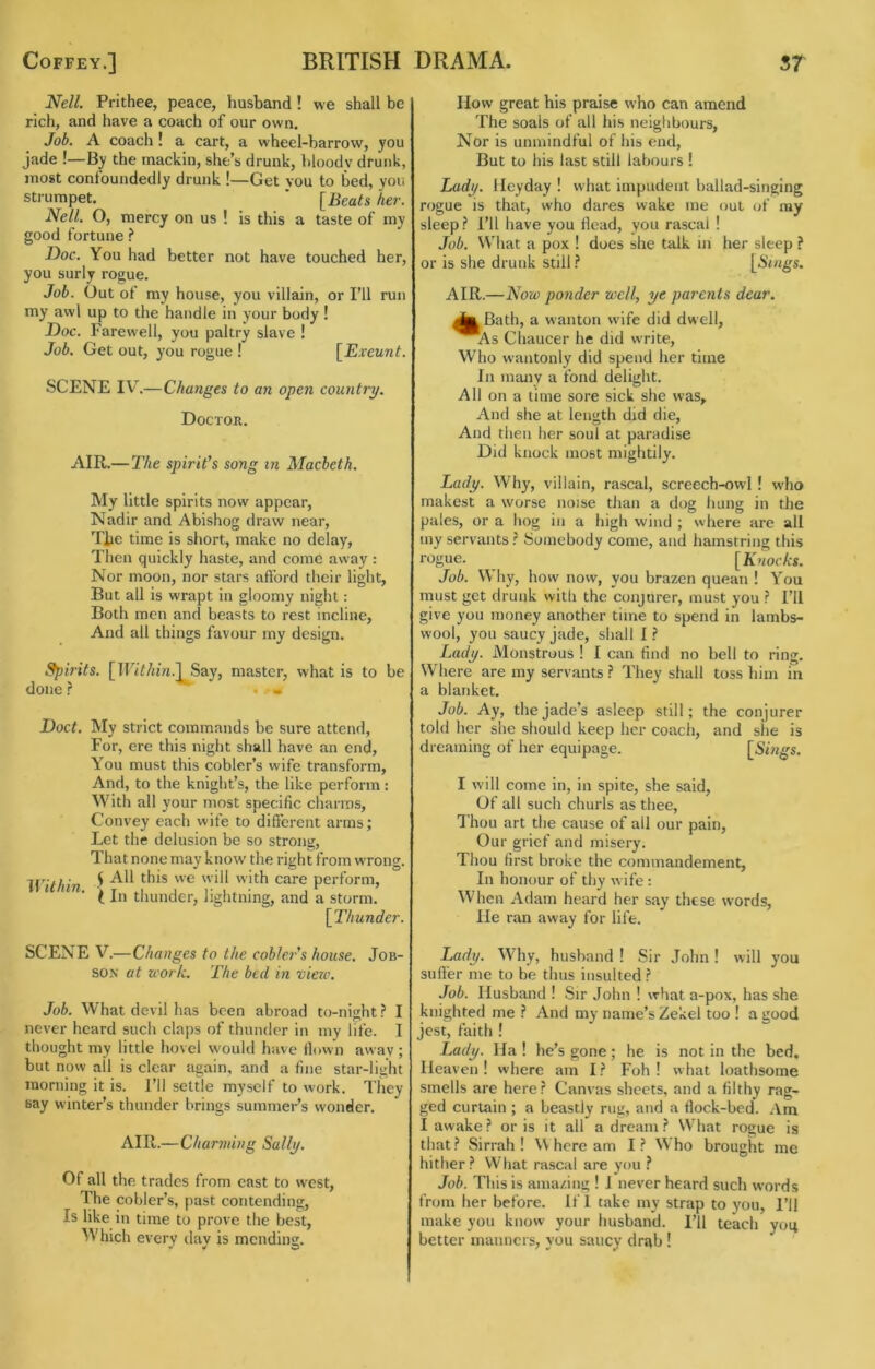 Nell. Prithee, peace, husband! we shall be rich, and have a coach of our own. Job. A coach! a cart, a wheel-barrow, you jade !—By the mackin, she’s drunk, hloodv drunk, most confoundedly drunk !—Get vou to bed, yon strumpet. ’ [Beats her. Nell. O, mercy on us ! is this a taste of my good fortune ? Doc. You had better not have touched her, you surly rogue. Job. Out of my house, you villain, or I’ll run my awl up to the handle in your body ! Doc. Farewell, you paltry slave ! Job. Get out, you rogue ! [Exeunt. SCENE IV'.—Changes to an open country. Doctor. AIR.— The spirit's song m Macbeth. My little spirits now appear, Nadir and Abishog draw near, Tlie time is short, make no delay, Then quickly haste, and come asvay : Nor moon, nor stars afford their light. But all is wrapt in gloomy night: Both men and beasts to rest incline. And all things favour my design. f^irits. [nT7/«'?z.]^Say, master, what is to be done ? . • Doct. My strict commands be sure attend. For, ere this night shall have an end. You must this cobler’s wife transform. And, to the knight’s, the like perform: With all your most specific charms. Convey each wife to different arms; Let the delusion be so strong. That none may know the right from wTong. Wlfhin ^ perform, i In thunder, lightning, and a storm. [Thunder. SCENE V.—Changes to the cobler's house. Job- son at zcork. The bed i)i vierc. Job. What devil has been abroad to-night? I never heard such claps of thunder in my life. I thought my little hovel would have flown away ; but now ail is clear again, and a fine star-light morning it is. I’ll settle myself to work. They say winter’s thunder brings summer’s wonder. AIR.—Charming Sally. Of all the trades from east to west, The cobler’s, past contending. Is like in time to prove the best. Which every dav is mending. How great his praise who can amend The soals of all his neighbours, Nor is unmindful of his end. But to his last still labours ! Lady. Heyday ! what impudent ballad-singing rogue is that, who dares wake me out of ray sleep? I’ll have you flead, you rascal ! Job. What a pox ! does she talk in her sleep ? or is she drunk still ? [A'lags. AIR.—Now ponder well, ye parents dear. ^IjBath, a wanton wife did dwell, ^As Chaucer he did write. Who wantonly did spend her time In many a fond delight. All on a time sore sick she was. And she at length did die. And then her soul at paradise Did knock most mightily. Lady. Why, villain, rascal, screech-owl ! wlio makest a worse noise than a dog liung in the pales, or a hog in a high wind ; where are all iny servants? Somebody come, and hamstring this rogue. [Knocks. Job. Why, how now, you brazen quean ! You must get drunk with the conjurer, must you ? I’ll give you money another time to spend in lambs- wool, you saucy jade, shall I? Lady. Monstrous ! I can find no bell to ring. Where are my servants ? They shall toss him in a blanket. Job. Ay, the jade’s asleep still; the conjurer told her she should keep her coach, and she is dreaming of her equipage. [Suit's. I will come in, in spite, she said. Of all such churls as thee. Thou art the cause of all our pain. Our grief and misery. Thou first broke the coimnandement, In honour of thy wife : When Adam heard her say these words. He ran away for life. Lady. Why, husband ! Sir John! will you sufi'er me to be thus insulted ? Job. Husband ! Sir John ! what a-pox, has she knighted me ? And my name’s Zekel too ! a good jest, faith ! Lady. Ha ! he’s gone; he is not in the bed. Heaven! where am I? Foh ! what loathsome smells are here? Canvas sheets, and a filthy rag- ged curtain ; a beastly rug, and a flock-bed. Am I awake? oris it all a dream? What rocue is that? Sirrah! \\ here am I? Who brought me hither? What rascal are you ? Job. This is amazing ! I never heard such words from her before. If 1 take my strap to you, I’ll make you know your husband. I’ll teach yoq better manners, you saucy drab !