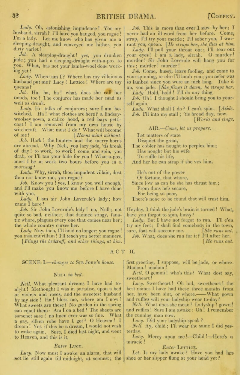 L(uh/. Oh, astonishing impudence ! You mv husband, sirrah ? I’ll have you hanged, vou rogue! I m a lady. Let me know who has given me a sleeping-draught, and conveyed me hither, yon dirty varlet? JoL A slec])ing-draught! yes, you drunken jade; you had a sleeping-draught with-a-po.\ to you. What, has not your lambs-wool done work- ing yet.? Ltuly. Where am IWhere lias my villainous husband put me? Lucy ! Lettice ! Where arc my queans ? Job. Ila, ha, ha! what, does she call her maids, too ? The conjuror has made her mad as well as drunk. Ltuli/. He talks of conjurors; sure I am be- witched. Ila! what clothes are here ? a liiidsev- woolsey gown, a calico hood, a red bays petti- coat ! I am removed from my own house by witclicraft. What must 1 do? What will become oI me? [Hoi'ns zeind without. Job. Hark ! the hunters and the merry horns are abroad. Why Nell, you lazy jade,’tis break ot day ! to work, to work ! come and spin, you drab, or I’ll tan your hide for you I What-a-pox, must I be at work two hours before you in a morning ? Ludi/. Why, sirrah, thou impudent villain, dost thou not know me, you rogue? Job. Know you ! yes, I know }mu well enough, and I’ll make you know me before I have done with you. Lady. I am sir John Loverule’s lady; how came I here ? Job. Sir John Loverule’s lady ! no, Nell; not quite so bad, neither; that damned stingy, fana- tic whore, plagues every one that comes near her; the whole country curses her. Lady. Nay, then. I’ll hold no longer; you rogue! you insolent villain ! I’ll teach you better manners. \_Flings the bedstaff\ and other things, at him. Job. This is more than ever I saw by her; I never had an ill word from her before. Corner strap. I’ll try your mettle; I’ll sober you, I war- rant you, quean. [He sti-aps he?', she flies at hi???. Lady. I’ll pull your throat out; I’ll tear out your eyes! 1 am a lady, sirrah. O murder! murder ! Sir John Loverule will hang you for this ; murder ! murder ! Job. Come, hussy, leave fofiling, and come to your spinning, or else I’ll lamb you ; you ne’er was so lambed since you were an inch long. Take it up, you jade. [She flings it dmen, he straps her. J.ady. 1 lold, hold ! I’ll do any thing Job.' Oil! I thought I should bring you to your- self again. JauIi/. What shall I do ? I can’t spin. [Aside. Job. I’ll into my stall ; ’tis broad day, now. [IlbrA's a?id sings. AIR.—Co??te, kt us prepa?-e. Let matters of state Disquiet the great. The collier has nought to perplex him; Has nought but his wife To ruffle his life. And her he can strap if she vex him. He’s out of the power Ol' fortune, that whore, Since low as can be she has thrust him; From duns he’s secure. For being so poor. There’s none to be found that will trust him. Heyday, I think the jade’s brain is turned! What, have you forgot to spin, hussy ? Lady. But I have not forgot to run. I’ll e’en try my feet; I shall lind somebody in the town, sure, that will succour me. [S/te runs out. . Job. What, does she run for it? I'll after her. [He ru?is out. ACT II. SCENE-I.—changes to Sir John’s house. Nell in bed. Nell. What pleasant dreams I have had to- night ! Methought I was in paradise, upon a bed of violets and roses, and the sweetest husband by my side ! Ha! bless me, where am I now ? What sweets are these? No uarden in the. spring can equal them : Am I on a bed ? The sheets are sarsenet sure ! no linen ever was so fine. What a gay, silken robe have I got? () Heaven! I dream ! Yet, if this be a dream, I would not wish to wake again. Sure, I died last night, and went to Heaven, and this is it. E?itcr Lucy. Lucy. Now must I awake an alarm, that will not lie still again till midnight, at soonest; the first greeting, I suppose, will be jade, or whore. Madam ! madam ! Nell. O gemini! who’s this? What dost say, sweetheart ? Lucy. Sweetheart! Oh lud, sweetheart! the best names I have had these three months from her, have been slut, or whore. What gown and ruffles will your ladyship wear to-day? Hell. VVhat does she mean ? Ladyship ! gowm ! and ruffles ! Sure I am aw ake : Oh ! I remember the cunning man now'. L?(cy. Did your ladyship speak ? Nell. Ay, child; I’ll wear the same I did yes- terday. Lucy. Mercy upon me !•—Child !—Here’s a miracle! Enter Lettice. Let. Is my lady aw ake ? Have you had ltpi< shoe or her slipper flung at your head yet ?