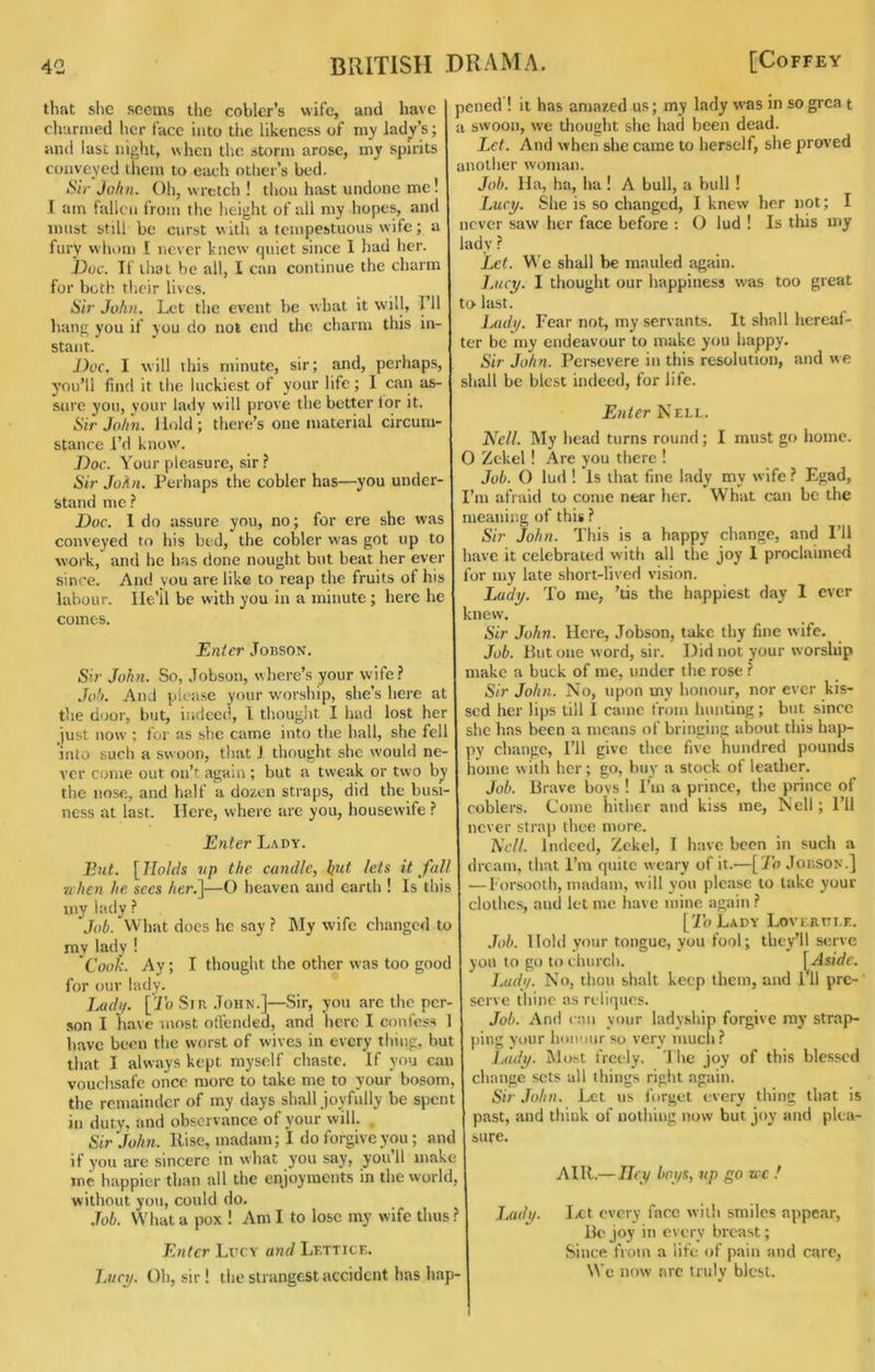 that she seems the coblcr’s wife, and have churiued lier face into the likeness of my lady’s; anti last night, when the storm arose, my spirits conveyed them to each otlier’s bed. Sir John. Oh, wretch ! tliou hast undone me! I am fallen from the height of all my hopes, and innst still be curst with a tempestuous wife; a fury whom 1 never knew quiet since 1 had her. Doc. Tf that be all, I can continue the charm for both their lives. Sir John. Let the event be what it will, I’ll hang you if you do not end the charm this in- stant. J)oc, I will this minute, sir; and, perhaps, you’ll find it the luckiest of your life; I can as- sure you, yeur lady will prove the better lor it. Sir John. Hold; there’s one material circum- stance I’d know'. Doc. Your pleasure, sir? Sir John. Perhaps the cobler has—you under- stand me ? Doc. 1 do assure you, no; for ere she was conveyed to his bed, the cobler was got up to work, and he has done nought but beat her ever since. And you are like to reap the fruits of his labour. He'll be with you in a minute; here he comes. Enter Jobson. Sir John. So, Jobson, where’s your wife? Joti. And please your w'orship, she’s here at the door, but, indeed, I tliought I had lost her just now ; for as she came into the hall, she fell into such a swoon, that J thought she would ne- ver come out on’t again ; but a tweak or two by the nose, and half a dozen straps, did the busi- ness at last. Here, where are you, housewife ? Enter Lady. But. [Holds tip the candle, hut lets it fall ■when he. sees her.']—O heaven and earth ! Is this my lady ? Job. What does he say ? My wife changed to my lady ! Cook. Ay; I thought the other was too gooc for our lady. Ludi/. [To Sir John.]—Sir, you arc the per- son I have most otreiuled, and here I coniess 1 have been the worst of wives in every thing, but that I always kept myself chaste. If you am vouchsafe once more to take me to your bosom, the remainder of my days shall joyfully be spent in duty, and observance of your will. . Sir John. Rise, madam; I do forgive you; and if you are sincere in what you say, you’ll make me happier than all the enjoyments in the world, without you, could do. .Job. What a pox ! Am I to lose my wife thus ? Enter Lucy and Lettice. TjUct/. Oh, sir ! the strangest accident has liap- pened ! it has amazed us; my lady was in so grea t a swoon, we thought she had been dead. Let. And when she came to herself, she proved another woman. Job. Ila, ha, ha ! A bull, a bull ! Lucy. She is so changed, I knew her not; I never saw her face before : O lud ! Is this my lady ? Let. We shall be mauled again. Lucy. I thought our happiness was too great to> last. Lady. Fear not, my servants. It shall hereaf- ter be my endeavour to make you happy. Sir John. Persevere in this resolution, and we shall be blest indeed, for life. Enter Nell. 'Nell. My head turns round; I must go home. O Zckel ! Are you there ! Job. O lud ! Is that fine lady my wife ? Egad, I’m afraid to come near her. What can be the meaning of this ? Sir John. This is a happy change, and I’ll have it celebrated with all the joy 1 proclaimed for my late short-lived vision. Lady. To me, ’tis the happiest day 1 ever knew. Sir John. Here, Jobson, take thy fine wife. Job. But one word, sir. Did not your worship make a buck of me, under the rose ? Sir John. No, upon my honour, nor ever kis- sed her lips till I came from hunting; but since she has been a means of bringing about this hap- py change. I’ll give thee five hundred pounds home with her; go, buy a stock of leatlier. Job. Brave boys ! I’m a prince, the prince of coblers. Come hither and kiss me, Nell; I’ll never strap thee more. A’t7/. Indeed, Zekcl, I have been in such a dream, that I’m quite weary of it.—[To Jobson.] —Forsooth, madam, will you please to lake your clothes, and let me have mine again ? [[Z’oLady Loverttle. Job. Hold your tongue, you fool; they’ll serve you to go to church. [Aside, Juidy. No, thou shall keep them, and Fll pre- serve thine as rcliques. Job. And can your lady.ship forgive my strap- ping your honour so very mucli? Lady. INlost freely. 1 he joy of this blessed change sets all things right again. Sir John. Let us forget every thing that is past, and think of nothing now but joy and plea- sufe. AIR.— Iley boys, up go wc ! Lady. Ix:t every face with smiles appear. Be joy in every breast; Since from a life of pain and care, Wc now arc truly blest.