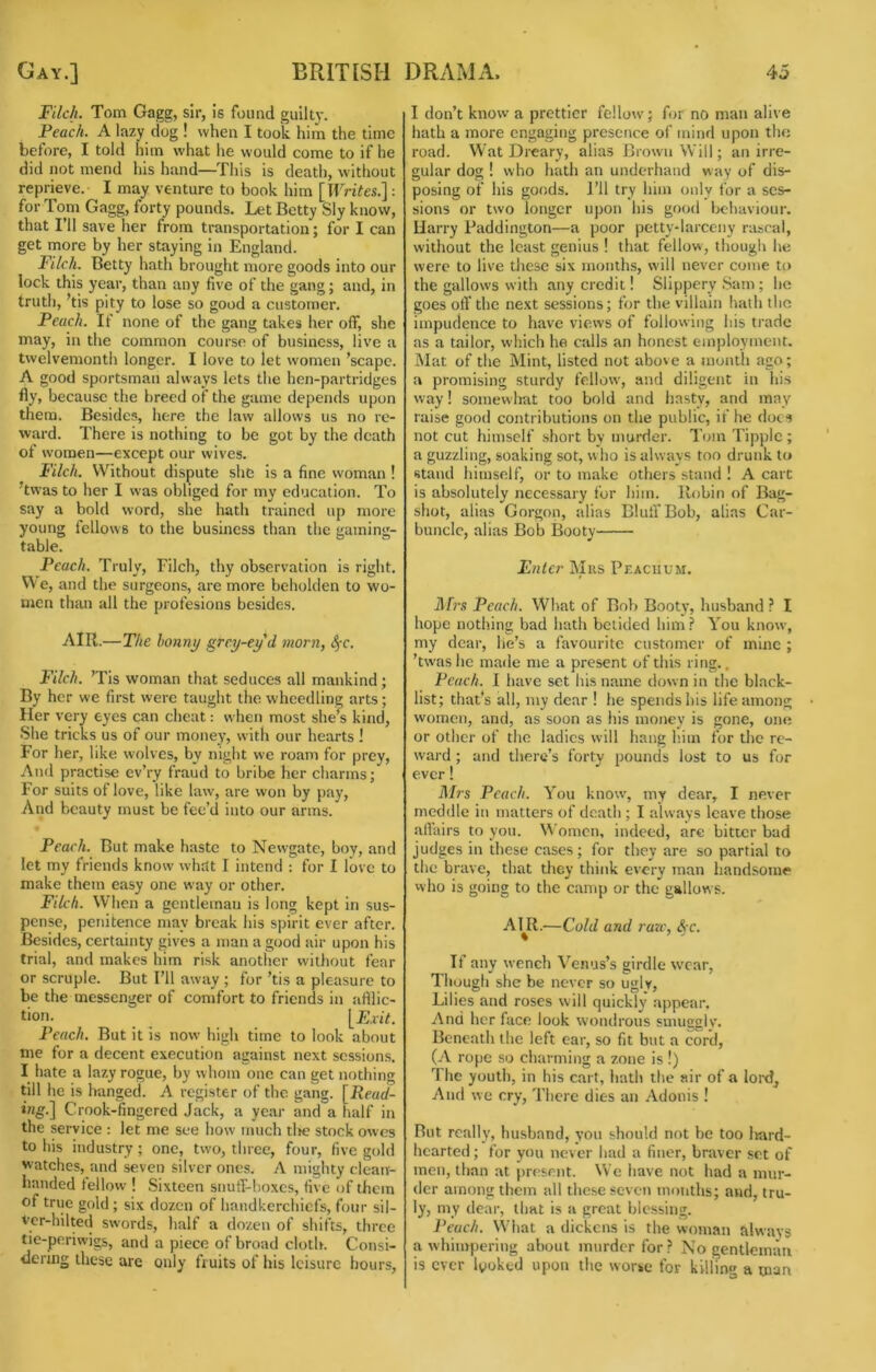 Filch. Tom Gagg, sir, Is found guilty. Peach. A lazy dog ! when I took him the time before, I told him what he would come to if he did not mend his hand—This is death, without reprieve. I may venture to book him {Writes^: for Tom Gagg, forty pounds. Let Betty Sly know, that I’ll save her from transportation; for I can get more by her staying in England. Filch. Betty hath brought more goods into our lock this year, than any five of the gang; and, in truth, ’tis pity to lose so good a customer. Peach. If none of the gang takes her off, she may, in the common course of business, live a twelvemonth longer. I love to let women ’scape. A good sportsman always lets the hen-partridges fly, because the breed of the game depends upon them. Besides, here the law allows us no re- ward. There is nothing to be got by the death of women—except our wives. Filch. Without dispute she is a fine woman ! ’twas to her I was obliged for my education. To say a bold word, she hath traincfl up more young fellows to the business than the gaming- table. Peach. Truly, Filch, thy observation is right. We, and the surgeons, are more beholden to wo- men than all the profesions besides. AIR.—The bonnt/ grey-eyd morn, Sfc. Filch. ’Tis woman that seduces all mankind; By her we first were taught the wheedling arts ; Her very eyes can cheat; w hen most she’s kind. She tricks us of our money, with our hearts I For her, like wolves, by night we roam for prey. And practise ev’ry fraud to bribe her charms; I'or suits of love, like law, are won by pay. And beauty must be fee’d into our arms. Peach. But make haste to Newgate, boy, and let my friends know' whttt I intend : for I love to make them easy one way or other. Filch. When a gentleman is long kept in sus- pense, penitence may break his spirit ever after. Besides, certainty gives a man a good air upon his trial, and makes him risk another vvitliout fear or scruple. But Fll away ; for ’tis a pleasure to be the messenger of comfort to friends in artlic- tion. [E.ijV. Peach. But it is now high time to look about me for a decent execution against next sessions. I hate a lazy rogue, by whom one can get nothing till he is hanged. A register of the gaiig. [Reud- i«g.] Crook-fingered Jack, a year and a half in the service : let me see how much tin; stock owes to his industry ; one, two, three, four, five gold watches, and seven silver ones. A mighty clean- handed tellow ! Sixteen snuff-boxes, five of them of true gold ; six dozen of handkerchiefs, four sil- vcr-hilted swords, half a dozen of shifts, three tie-periwigs, and a piece of broad cloth. Consi- <lermg these are only fruits of his leisure hours. I don’t know a prettier fellow; for no man alive hath a more engaging presence of tnind upon the road. Wat Dreary, alias Brown Will; an irre- gular dog ! who hath an underhand way of dis- posing of his goods. Fll try him only for a ses- sions or two longer upon his good behaviour. Harry Paddington—a poor pettv-larccny rascal, without the least genius ! that fellow, though he were to live these six months, will never come to the gallows with any credit! Slippery Sam ; he goes off the next sessions; for the villain hath the impudence to have views of following his trade as a tailor, which he calls an honest employment. Mat of the Mint, listed not above a month ago; a promising sturdy fellow, and diligent in his way! somewhat too bold and hasty, and may raise good contributions on the public, if he docs not cut himself short by murder. Tom Tipple ; a guzzling, soaking sot, who is always too drunk to stand himself, or to make others stand ! A cart is absolutely necessary for him. Robin of Bi\g- shot, alias Gorgon, alias Bluff'Bob, alias Car- buncle, alias Bob Booty Enter Miis Pf.acuum. ilfrs Peach. What of Bob Booty, husband ? I hope nothing bad hath bclided him? You know, my dear, he’s a favourite customer of mine ; ’tw'ashe marie me a present of this ring.. Peach. I have set his name down in the black- list; that’s all, my dear ! he spends his life among women, and, as soon as his money is gone, one or other of the ladies will hang h.iin for the re- ward ; and there’s forty pounds lost to us for ever! il/rs Peach. You know, my dear, I never meddle in matters of death ; I always leave those affairs to you. M’omcn, indeed, are bitter bad judges in these cases; for they are so partial to the brave, that they think every man handsome who is going to the camp or the gallows. APR.—Cold and raze, <S c. If any wencli Venus’s girdle wear. Though she be never so uglv, Lilies and roses will quickly appear. And her face look wondrous smuggiv. Beneath the left ear, so fit but a cord, (A rope so charming a zone is !) Ihe youth, in his cart, hath the air of a lord^ And we cry. There dies an Adonis ! But really, husband, you should not be too liard- hcarted; for you never had a finer, braver set of men, than at present. We have not had a mur- der among them all these seven mouths; and, tru- ly, my dear, that is a great blessing. Peach. What a dickens is the woman always a whimpering about murder for? No gentleman is ever looked upon the worse for killing a man