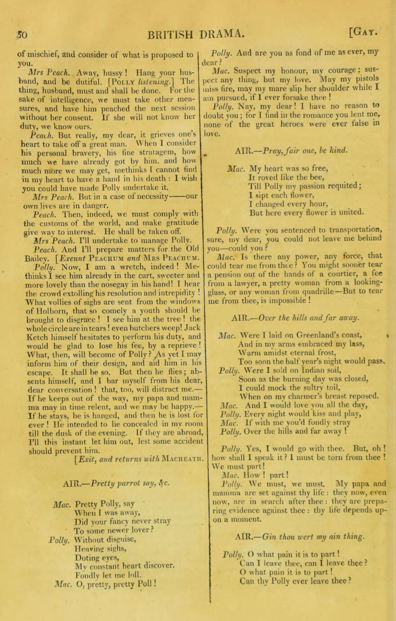 of mischief, aiid consider of what is proposed to you. Mrs Peach. Away, hussy ! Ilan^ your lius- band, and be dutiful. [Polly lislening.] Tlie thinuj husband, must and shall be done. For the sake of intelligence, we must take other mea- sures, and have him peached the next session without her consent. If she will not know her duty, we know ours. Peach. But really, my dear, it grieves one’s heart to take oft* a great man. When I consider his personal bravery, his fine stratagem, how much we have already got by him. and how much more we may get, methinks 1 cannot find in my heart to have a hand in his death : I wish you could have made Polly undertake it. Mrs Peach. But in a case of necessity our own lives arc in danger. Peach. Then, indeed, we must comply with the customs of the world, and make gratitude give wav to interest, lie shall be taken oft*. Mrs Peach. I’ll undertake to manage Polly. Peach. And I’ll prepare matters for the Ole Bailey. [Pxeunt Peacuum and Mrs Peachum. Pol It/. Now, I am a wretch, indeed ! Me- thinks I see him already in the cart, sweeter ant more lovely than the nosegay in his hand! T hear the crowd extolling his resolution and intrepidity ! What vollies of sighs are sent from the windows of liolborn, that so comely a youth should be brought to disgrace ! I see him at the tree 1 the whole circle are in tears! even butchers weep! Jack Ketch himself hesitates to perform his duty, and would be glad to lose his fee, by a reprieve ! What, then, will become of Polly? ^s yet I may inform him of their design, and aid him in his escape. It shall be so. But then he flies; ab- sents himself, and I bar myself from his dear, dear conversation ! that, too, will distract me.— If he keeps out of the way, my papa and mam- ma may in time relent, and we may be happy.— If he stays, he is hanged, and then he is lost for ever ! He intended to lie concealed in my room till the dusk of the evening. If they are abroad. I’ll this instant let him out, lest some accident should prevent him. and returns with Macueath. air.—Pretty parrot say, <5'C. Mac. Pretty Polly, say When I was away. Did your fancy never stray To some newer lover ? Polly. Without disguise. Heaving sighs. Doting eyes. My constant heart discover. Fondly let me loll. ]\[ac. O, pretty, pretty Poll! Polly. And are you as fond of me as ever, my dear ? Mac. Suspect my honour, my courage; sus- jcct any thing, but my love. May my pistols miss fire, may my mare slip her shoulder while I am pursued, if I ever forsake thee ! Polly. Nay, my dear! I have no reason to doubt you ; for 1 find in the romance you lent me, none of the great heroes were ever false m love. AIR.—Pray, fair one, he kind. Mac. My heart was so free, It roved like the bee. Till Polly my passion requited; I sipt each flower, I changed every hour, But here every flower is united. Polly. Were you sentenced to transportation, sure, my dear, you could not leave, me behind you—could you ? Mac. Is there any power, any force, that could tear me from thee ? You might sooner teai* a pension out of the hands of a courtier, a fee from a lawyer, a pretty woman from a looking- glass, or any woman from quadrille—But to tear me from thee, is impossible ! AIR.—Oxer the hills and far away. Mac. Were T laid on Greenland’s coast, \ And in my arms embraced my lass. Warm amidst eternal frost, Too soon the half year’s night would pas?, Polly. Were I sold on Indian soil. Soon as the burning day was closed, I could mock the sultry toil. When on my charmer’s breast reposed. Mac. And I would love you all the day, Polly. Every night would kiss and play, Mac. If with me you’d fondly stray Polly. Over the hills and far away ! Polh/. Yes, I would go with thee. But, oh ! how shall 1 speak it ? 1 must be torn from thee ! We must part! Mac. 1 low' ! part! Polh/. We must, we must. IMy papa and mamma arc set against thy life : they now, even now, are in search after thee ; they are |)rcpa- ring evidence against thee : thy life depends up- on a moment. AtR.—Gin thou wert my ain thing. Polly. O what pain it is to part! Can I leave thee, can I leave thee ? O what pain it is to part! Can thy Polly ever leave thee ?