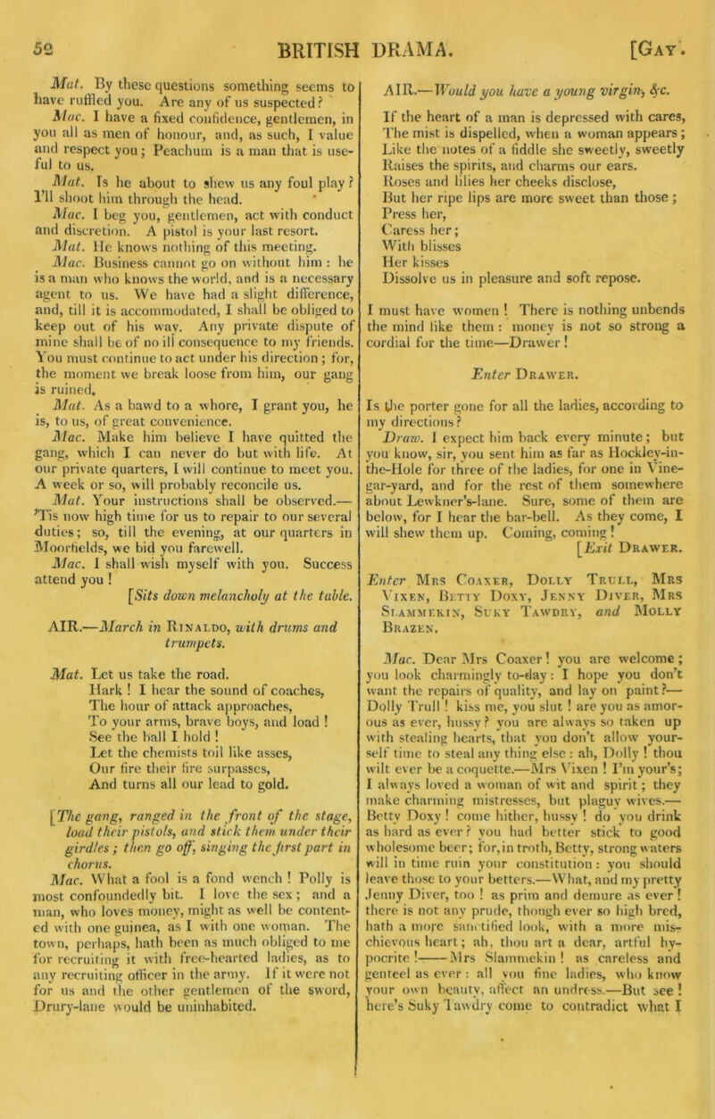 Mat. By these questions something seems to have ruffled you. Are any of us suspected ? ' Aluc. I liave a fixed confidence, gentlemen, in you all as men of honour, and, as such, 1 value and respect you; Peachum is a man that is use- ful to us. Mat. Is he about to shew us any foul play ? I’ll shoot him through the head. Mac. I beg you, gentlemen, act with conduct and discretion. A pistol is your last resort. Mat. He knows nothing of this meeting. Mac. Business cannot go on without him : he is a man who knows the world, and is a necessary agent to us. We have had a sliglit difference, and, till it is accommodated, I shall be obliged to keep out of his way. Any private dispute of mine shall be of no ill consequence to my friends. You ntust continue to act under his direction ; for, the moment we break loose from him, our gang is ruined. Mat. As a bawd to a whore, I grant you, he is, to us, of great convenience. il/flc. Make him believe I have quitted tlie gang, which I can never do but with life. At our private quarters, 1 will continue to meet you. A week or so, will probably reconcile us. Mat. Your instructions shall be observed.— ’Tis now high time for us to repair to our several duties; so, till the evening, at our quarters in Moortields, we bid you farew’ell. Mac. 1 shall wish myself with you. Success attend you ! [5t7s down melancholy at the table. AIR.—March in Rinaldo, with drums and trumpets. Mat. Let us take the road. Hark ! I hear the sound of coaches, The hour of attack aj)proaches. To your arms, brave boys, and load ! See the ball I hold ! Let the chemists toil like asses. Our fire their fire surpasses. And turns all our lead to gold. \The pang, ranged in the front of the stage, load their pistols, and stick them under their girdles ; them go off] singing the first part in chorus. Mac. What a fool is a fond wench ! Polly is most confoundedly bit. I love the sex ; and a man, who loves money, might as well bo content- ed with one guinea, as I with one woman. The town, perhaps, hath been as much obliged to me for recruiting it with free-liearted ladies, as to any recruiting officer in the army. If it were not for us and the other gentlemen of the sword, Drury-lane would be uninhabited. AIR.—Would you have a young virgin-, 4'C. If the heart of a man is depressed with cares. The mist is dispelled, when a woman appears; Like the notes of a fiddle she sweetly, sweetly Raises the spirits, and charms our ears. Roses and lilies her cheeks disclose, But her ripe lips are more sweet than those ; Press her. Caress her; With blisses Her kisses Dissolve us in pleasure and soft repose. I must have women ! There is nothing unbends the mind like them : money is not so strong a cordial for the time—Drawer ! Enter Draw'er. Is tlie porter gone for all the ladies, according to my directions? Draw. 1 expect him back every minute; but you know, sir, you sent him as far as Hockley-in- the-Hole for three of the ladies, for one in Vine- gar-yard, and for the rest of them somewhere about Lewkncr’s-lane. Sure, some of them are below, for I hear the bar-bell. As they come, I will shew them up. Coming, coming ! [Exit Drawer. Enter Mrs Coaxer, Dolly Trull, Mrs Vixen, Betty Doxy, Jenny Diver, Mrs Sl.AMMEKIN, SuKY TaWDRY, Oud MoLLY Brazen. Jfar. Dear I\Irs Coaxer! you are welcome; you look charmingly to-day: I hope you don’t want the repairs of quality, and lay on paint — Dolly Trull ! kiss me, you slut ! are you as amor- ous as ever, hussy ? you arc always so taken up with stealing hearts, that you don’t allow your- self time to steal any thing else : ah, Dolly ! thou wilt ever lie a coquette.—Mrs N'ixen ! I’m your’s; 1 always loved a woman of wit and spirit; they make charming mistresses, but plaguy wives.— Betty Doxy ! come hither, hussy ! do you drink as hard as ever ? you had better stick to good wholesome beer; for,in troth, Betty, strong waters will in time ruin your constitution : you should leave those to your betters.—What, and my pretty .Fenny Diver, too ! as prim and demure as ever ! there is not any prude, though ever so high bred, hath a more sanctified look, with a more mis- chievous heart; ah, thou art a dear, artful hy- pocrite ! Mrs Slammekin ! as careless and genteel as ever ; all you fine ladies, who know your own beauty, affect an undress.—But see ! here’s Suky 1 awdry come to contradict wliat I