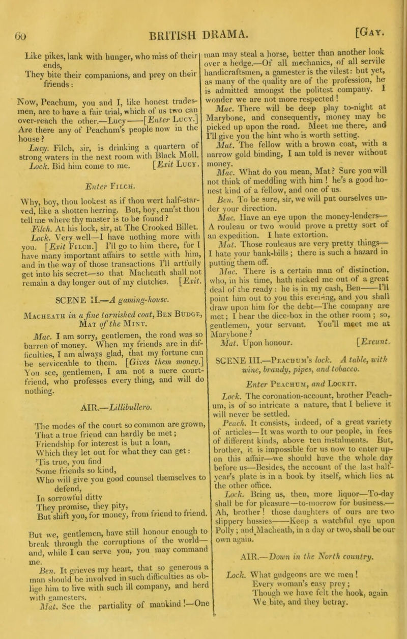 Like pikes, lank with hunger, who miss of their I ends, They bite their companions, and prey on their friends: Now, Peachum, you and I, like honest trades- men, are to have a fair trial, which ot us two can over-reach the other.—Lucy [£«^er Lucy.] Are there any of Peachum’s people now in the house ? Lucy. Filch, sir, is drinking a quartern of strong waters in the next room with Black Moll. Lock. Bid him come to me. \^Lxit Lucy. Enter Filch. Why, boy, thou lookest as if tliou w’crt half-star- ved, like a shotten lierring. But, boy, cai/st thou tell me where thy master is to be found ? Filch. At his lock, sir, at The Crooked Billet. L(k7c. Very well—I have nothing more with you. [Exit Filch.] I’ll go to him there, for I have many important affairs to settle with him, and in the way of those transactions Fll artfully get into his secret—so that Macheath shall not remain a day longer out of my clutches. [Exit. SCENE II.—A gaming-house. INIacheath in a fine tarnished coa7, Ben Budge, Mat of the Mint. Mac. I am sorry, gentlemen, the road was so barren of money. When my friends are in dif- iicullies, I am always glad, that my fortune can be serviceable to them. [Gives them money.] You see, gentlemen, I am not a mere court- friend, who professes every thing, and will do man may steal a horse, better than another look over a hedge.—Of all mechanics, of all servile handicraftsmen, a gamester is the vilest: but yet, as many of the quality are of the profession, he is admitted amongst the politest company. I wonder we are not more respected ! Mac. There will be deep play to-night at Marybone, and consequently, money may be picked up upon the road. Meet me there, and I’ll give you the hint who is worth setting. Mat. The fellow with a brown coat, with a narrow gold binding, I am told is never without money. Mac. What do you mean. Mat.? Sure you will not think of meddling with him ! he’s a good ho- nest kind of a fellow, and one of us. Ben. To be sure, sir, we will put ourselves un- der your direction. Mac. Have an eye upon the money-lenders—^ A rouleau or two would prove a pretty sort ot an expedition. I hate extortion. Mat. Those rouleaus are very pretty things— I hate your bank-bills; there is such a hazard in putting them off. Mac. There is a certain man of distinction, j who, in his time, hath nicked me out of a great I deal of the ready : he is in my cash, Ben I’ll point him out to you this evei-ing, and you shall draw upon him for the debt—The company are met; 1 hear the dice-box in the other room ; so, gentlemen, your servant. \ou’ll meet me at iSIaryboue ? Mat. Upon honour. [F.xeunt. nothing. AIR.—Lillihullero. 'File modes of the court so common are grown, 'I’hat a true friend can hardly be met; Friendship for interest is but a loan. Which they let out for what they can get: H'is true, you find Some friends so kind. Who will give you good counsel themselves to defend. In sorrowful ditty 'Fhey promise, they pity, But shift you, for money, from friend to tnend. But we, gentlemen, have still honour enough to break through the corruptions of the world— and, while I can serve you, you may command me. Ben. It grieves my heart, that so generous a man should be involved in such difliculties as ob- lige him to live with such ill company, and herd with gamesters. , • , i n Mat. See the partiality of mankindUne SCENE III.—Peacuum’s lock. A table, with wine, brandy, pipes, and tobacco. Enter Pe.achum, and Lockit. Lock. The coronation-account, brother Pcach- um, is of so intricate a nature, that I believe it will never be settled. Peach. It consists, indeed, of a great variety of articles—It was worth to our people, in fees of different kinds, above ten instalments. But, brother, it is impossible for us now to enter up- on this affair—we should have the whole day before us—Besides, the account of the last half- year’s plate is in a book by itself, which lies at the other office. 1 Lock. Bring us, then, more liquor—To-day shall be for pleasure—to-morrow for business.— Ah, brother ! those daughters of ours are two slippery hussies Keep a watchful eye upon ; Polly ; and^Macheath, in a day or two, shall be our own again. AIR.—Down in the North country. Lock. What gudgeons arc we men ! Every woman’s easy prey; Though we have felt the hook, again We bite, and they betray.