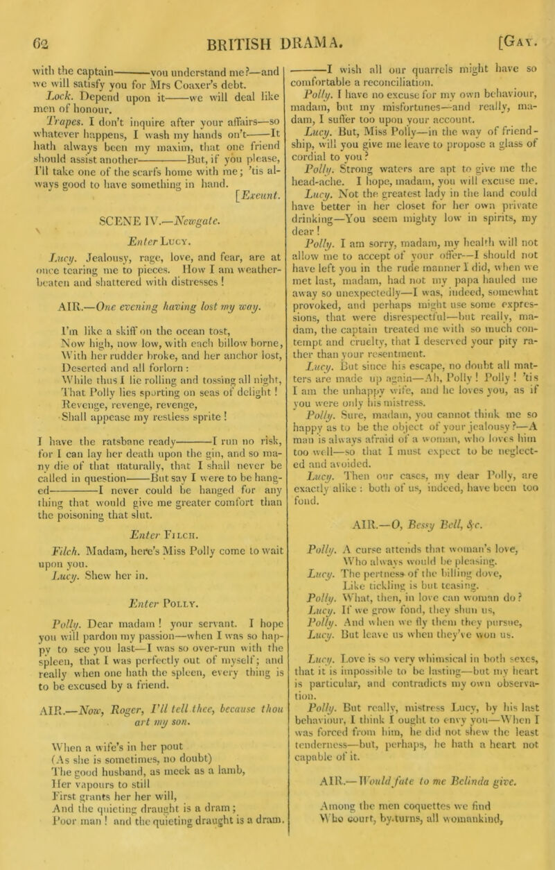 with the captain —you understand me?—and we will satisfy you for Mrs Coaxei’’s debt. Lock. Depend upon it we will deal like men of honour. Trapes. I don’t inquire after your affairs—so whatever htippens, I wash my hands on’t It hath always been my maxim, that one friend sliould assist another But, if you please, [’ll take one of the scarfs home with me; 'tis al- ways good to have something in hand. [Exeunt. SCENE \V.—Newgate. \ Enter Lvcy. I.HCij. Jealousy, rage, love, and fear, are at once tearing me to pieces. How I am weather- beaten and shattered with distresses ! AIR.—One evening having lost wy way. I’m like a skiff on the ocean tost, Now high, now low, with each billow borne. With her rudder broke, and her anchor lost. Deserted and all forlorn ; While thus I lie rolling and tossing all night. That Polly lies sporting on seas of delight ! Revenge, revenge, revenge. Shall appease my restless sprite ! I have the ratsbane ready 1 run no risk, for I can lay her death upon the gin, and so ma- ny die of that naturally, that I shall never be called in question lint say I were to be hang- ed 1 never could be hanged for any thing that would give me greater comfort than the poisoning that slut. Enter Filch. Filch. Madam, here’s Miss Polly come to wait upon you. I.ucy. Shew her in. Enter Polly. Pollt/. Dear madam ! your servant. I hope you will pardon my passion—when I was so hap- py to see you last—I was so over-run with the spleen, that I was perfectly out of myself; and really when one hath the spleen, every thing is to be excused by a friend. .AIR.—NoWf Roger, I’ll tell thee, because thou art wy son. When a wife’s in her pout (As she is sometimes, no doubt) The good husband, as meek as a lamb. Her vapours to still First grants her her will. And the quieting draught is a dram; Poor man ! and the quieting draught is a dram. 1 wish all our quarrels might have so comfortable a reconciliation. Folly. I have no excuse for my own behaviour, madam, but my misfortunes—and really, ma- dam, I suder too upon your account. Lucy. But, Miss Polly—in the way of friend- ship, will you give me leave to propose a glass of cordial to you ? Polli/. Strong waters are apt to give me the head-ache. I hope, madam, you will excuse me. Lucy. Not the greatest lady in the land could have better in her closet for her own private drinking—You seem mighty low in spirits, my dear ! Polly. I am sorry, madam, my health will not allow me to accept of your offer—I should not have left you in the rude manner I did, w hen w e met last, madam, had not my papa hauled me away so unexpectedly—I was, indeed, somewhat provoked, and perhaps might use some expres- sions, that were disrespectful—but really, ma- dam, the captain treated me with so much con- tempt and cruelty, that I deserved your pity ra- ther than your resentment. l.ucy. But since his escape, no doubt all mat- ters are made up .again—Ah, Polly ! J’olly ! ’tis I am the unhappy wife, and he loves you, as if you were only his mistress. Polly. Sure, madam, you cannot think me so happy as to be the object of your jcalou.sy ?—A man is always afraid of a woman, who loves him too well—so that I must expect to be neglect- ed and avoided. Lucy. Then our cases, my dear Polly, are exactly alike : both of us, indeed, have been too fond. AIR.—0, Bessy Bell, t^c. Polly. A curse attends that woman’s love. Who alwavs would be pleasing. Lucy. The pcrtnes»of the billing dove. Like tickling is but teasing. Polly. Wdiat, then, in love can woman do ? lAicy. If we grow fond, they shun us, Polly. And when we tly them they pursue, Lucy. But leave us when they’ve won us. Lucy. Love is so very whimsical in both sexes, that it is impossible to be lasting—but my heart is particular, and contradicts my own observa- tion. Polly. But really, mistress Lucy, by his last behaviour, I think I ought to envy yon—When I was forced from him, he did not sliew the least tenderness—but, perhaps, he hath a heart not capable of It. AIR.— Would fate to me Belinda give. Among the men coquettes we find Who court, by.turns, all womankind,