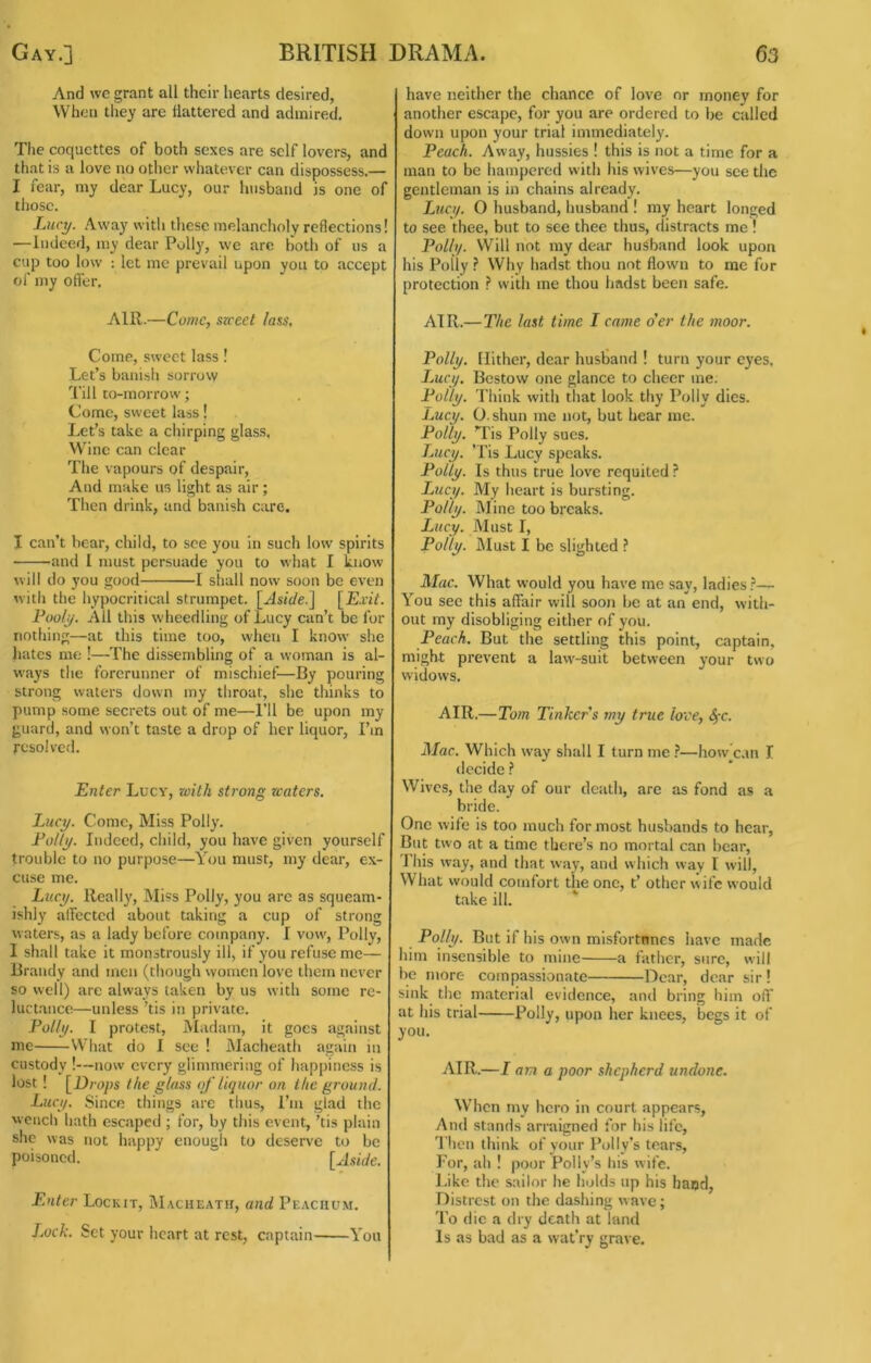 And \vc grant all their hearts desired, When tliey are flattered and admired. The coquettes of both sexes are self lovers, and that is a love no other whatever can dispossess.— I fear, my dear Lucy, our husband is one of tliosc. Luci/. Away with these melancholy reflections! —Indeed, my dear Polly, \vc arc both of ns a cup too low : let me prevail upon you to accept of my offer. AIR.—Come, szceet lass. Come, sweet lass! Let’s banish sorrow Till to-morrow; Come, sweet lass! Let’s take a chirping glass, VVinc can clear The vapours of despair. And make us light as air; Then drink, and banish care. I can’t bear, child, to see you in such low spirits and 1 must persuade you to what I know will do you good 1 shall now soon be even with the hypocritical strumpet. \^Asicle.\ [Exit. Fool^. All this wheedling of Lucy can’t be for nothing—at this time too, when I know she hates me !—The dissembling of a woman is al- ways the forerunner of mischief—By pouring strong waters down my throat, she thinks to pump some secrets out of me—I’ll be upon my guard, and won’t taste a drop of her liquor, I’m rcsoivcfl. Enter Lucy, with strong waters. Lucy. Come, Miss Polly. Folly. Indeed, child, you have given yourself trouble to no purpose—You must, my dear, ex- cuse me. Lucy. Really, Miss Polly, you are as squeam- ishly affected about taking a cup of strong waters, as a lady before company. I vow, Polly, I shall take it monstrously ill, if you refuse me— Brandy and men (though women love them never so well) are always taken by us with some re- luctance—unless 'tis in private. Folly. I protest. Madam, it goes against me What do I see ! Macheath again in custody !—now every glimmering of happiness is lost ! [Drops the glass of liquor on the ground. Lucy. Since things arc thus, I’m glad the wench hath escaped ; for, by this event, ’tis plain she was not happy enough to deserve to be poisoned. [Aside. Enter Lockit, IMacheath, and Peaciium. Lock. Set your heart at rest, captain You have neither the chance of love or money for another escape, for you are ordered to be called down upon your trial immediately. Feach. Away, hussies ! this is not a time for a man to be hampered with his wives—you see the gentleman is in chains already. Lzicy. O husband, husband ! my heart longed to see thee, but to see thee thus, distracts me! Folly. VVill not ray dear husband look upon his Polly } Why hadst thou not flown to me for protection with me thou hadst been safe. AIR.—The last time I came o'er the moor. Folly. Hither, dear husband ! turn your eyes. Lucy. Bestow one glance to cheer me. Folly. Think with that look thy Polly dies. iMcy. O. shun me not, but hear me. Folly. ’Tis Polly sues. Lucy. ’Tis Lucy speaks. Folly. Is thus true love requited ? Lucy. My heart is bursting. Folly. Mine too breaks. Lucy. Must I, Folly. ]\Iust I be slighted ? Mac. What w’ould you have me say, ladies — You see this affair will sooji be at an end, with- out my disobliging either of you. Feach. But the settling this point, captain, might prevent a law-suit between your two widows. AIR.—Tom Tinkers my true love, ^-c. Mac. Which way shall I turn me }—how^Cvtn I decide Wives, the day of our death, are as fond as a bride. One wife is too much for most husbands to hear. But two at a time there’s no mortal can bear, 1 his way, and that way, and which wav I will. What would comfort the one, t’ other wife would take ill. * Folly. But if his own misfortnnes have made him insensible to mine a father, sure, will be more compassionate Dear, dear sir! sink the material evidence, and bring him off at his trial Polly, upon her knees, begs it of you. AIR.—I am a poor shepherd undone. When my hero in court appears, And stands arraigned for his life, 1 lien think of your Polly’s tears. For, ah ! poor Polly’s his wife. I.iko the sailor he holds up his baud, Distrest on the dashing wave; To die a dry death at land Is as bad as a wat’ry grave.