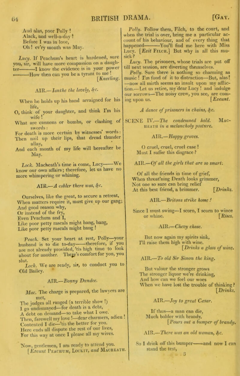 And alas, poor Polly ! Alack, and wcll-a-day ! Before I was in love. Oh ! cvVy month was IMay. Imcx/. If Pcachnm’s heart is hardened, sure you, sir, will Iiave more compassion on a daugh ter Po//j/. Follow them. Filch, to the court, and when the trial is over, bring me a particular ac- count of his behaviour, and of every thing that happened You’ll find me here with Miss Lucy, [Exit Filch.] But why is all this mu- sick ? Lucy. The prisoners, whose trials are put off I know the evidence is in your power till next session, are diverting themselves. Polly, Sure there is nothing so charming as [Kneeling, j music ! I’m fond of it to distraction—But, alas! —now all mirth seems an insult upon my afflic- tion.— l.et us retire, my’dearLucy ! and indulge our sorrows—The noisy crew, you see, are com- Wheii he holds up his hand arraigned for his I ing upon us. [Exeunt. —How then can you be a tyrant to me . AIR.—lunlhe the lovely, fyc. life. A dance of prisoners in chains, 4’C. O, think of your daughter, and think I’m his Wife ^ What arc cannons or bombs, or clashing of | SCENE IV.—The condemned hold. swords : For death is more certain by witnesses’ words: Then nail up their lips, that dread thunder allay. And each nionth of my life will hereafter be May. HEATH in a melancholy posture. AIR.—Happy groves. O cruel, cruel, cruel case ! Must I suffer this disgrace ? Mac- Lock. Macheath’s time is come, Lucy We | AIR.—0/a// the girls that are so smart; know our own affairs; therefore, let us have no more whimpering or whining. AIR.—A cobler there was, ^c. Ourselves, like the great, to secure a retreat. When matters require it, must give up our gang; And good reason why. Or instead of the fry. Even Pcachum and I, Like poor petty rascals might hang, bang. Like poor petty rascals might hang ! Peach. Set your heart at rest, Polly—your husband is to die to-day-—therefore, if you are not already provided, ’tis high time to look about for another. Thejji’s comfort for you, you slut. Lock. We are ready, sir, to conduct you to Old Bailey. AIR.—Bonny Dundee. Mac. The charge is prepared, the lawyers are met, ’J’he judges all ranged (a terrible show !) I go undismayed—for death is a debt, A\lebt on demand—so take what I owe. Then, farewell my love !—dear charmers, adieu . Contented I die—’tis the better for yon. Here ends all dispute the rest of our lives. For this way at once I please all my wives. Now, gentlemen, I am ready to attend you. [Exeunt Peachum, Locmt, and Macheath. Of all the friends in time of grief. When threat’ning Death looks grimmer. Not one so sure can bring relief At this best friend, a brimmer. [Drin/:s. AIR.—Britons strike home ! Since I must swing—I scorn, I scorn to wince or whine. [Rises. AIR.—Chevy chase. But now again my spirits sink. I’ll raise them high with wine. [Drinks a glass of wine, AIR.—To old Sir Simon the king. But valour the stronger grows The stronger liquor we’re drinking. And how can we feel our woes When we have lost the trouble of thinking? [Drinks. AIR.—Joy to great Cwsar. If thus—a man can die. Much bolder with brandy. [ J’oMi’S out a bumper of brandy, AIR.—There was an old woman, SfC. So I drink oft’ ibis bumper and now I can stand the test, S