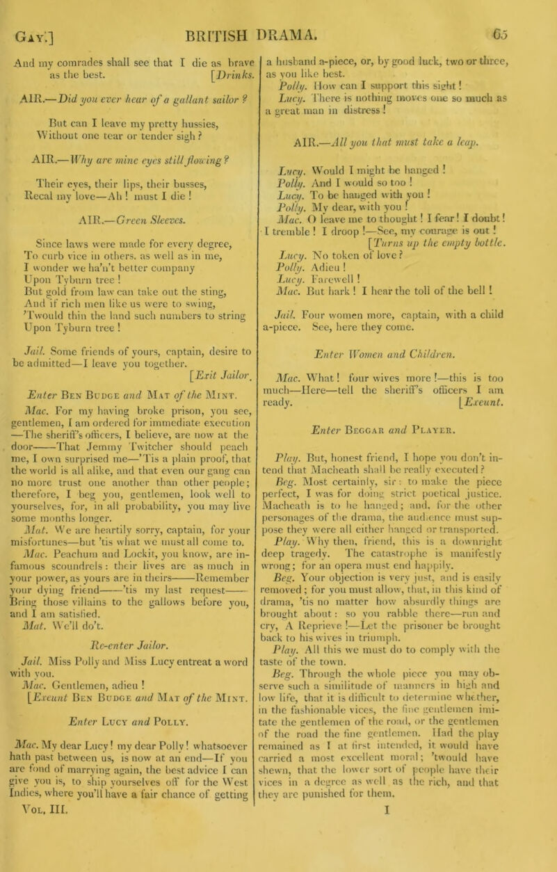 Gay'.] BRITISH DRAMA. 6o And my comrades shall see that I die as brave as the best. [Drinks. AIR.—Did you ever hear of a gallant sailor ? Rut can I leave my pretty hussies, Without one tear or tender sigh.'* AIR.—Why arc mine eyes stillJlou ing? Their eyes, their lips, their busses, Rccal my love—Ah ! must I die ! AIR.—Green Sleeves. Since laws were made for every degree. To curb vice in otliers. as well as in me, I wonder we ha’n’t belter company Upon Tylmrn tree ! But gold from law can take out the sting. And if rich men like us were to swing, 'Twould thin the land such numbers to string Upon Tyburn tree ! Jail. Some friends of yours, captain, desire to be admitted—I leave you together. [Exit Jailoi\ Enter Ben Budge and Mat of the Mint. j\lac. For my having broke prison, you sec, gentlemen, I am ordered for immediate execution —The sheriff’s officers, I believe, are now at the door That .leminy Twitcher should peach me, I own surprised me—’Tis a plain proof, that the world is all alike, and that even our gang can no more trust one another than other people; therefore, I beg you, gentlemen, look well to yourselves, for, in all probability, you may live some months longer. Jiut. We arc heartily sorry, captain, for your misfortunes—but ’tis what we must all come to. Mac. Peachum and Lockit, you know, arc in- famous scoundrels : their lives are as much in your power, as yours are in theirs Remember your dying friend ’tis my last request Bring those villains to the gallows before you, and I am satisfied. Mat. We’ll do’t. lic-enter Jailor. Jail. IMiss Polly and Miss Lucy entreat a word with you. Mac. Gentlemen, adieu ! [Exeunt Ben Budge and Mat of the Mint. Enter Lucy and Polly. j\Iac. My dear Lucy! my dear Polly! whatsoever hath past between us, is now at an end—If you arc tond of marrying again, the best advice I can give you is, to ship yourselves off' for the West Indies, where you’ll have a fair chance of getting VOL. III. a husband a-piece, or, by good luck, two or three, as you like best. Polli/. How can I support tiiis sight! Iaici/. I'here is nothing moves one so much as a great man in distress ! air.—All you that must take a leap. J.vcy. Would I might be hanged ! Polly. And I would so too ! Lucy. To be hanged with you ! I^otty. My dear, with you ! Mac. O leave me to thought! I fear! I doubt! I tremble ! I droop !—See, my courage, is out ! [Turns up the empty bottle. Jjicy. No token of love? Polly. Adieu ! I.ucy. Farewell ! Mac. But hark ! I hear the toll of the bell I Jail. Four women more, captain, with a child a-picce. See, here they come. Enter Women and Children. Mac. What! four wives more !—this is too much—Here—tell the sheriff’s officers I am ready. [Exeunt. Enter Beggar and Player. Play. But, honest friend, I hope you don’t in- tend that Macheath shall be really executed.'* Beg. Most certainly, sir -. to make the piece perfect, I was for doing strict poetical justice. Machcatii is to he hanged; and, for the other personages of the drama, the aiuhence must sup- pose they were all cither hanged or transported. P/a_y. Why then, friend, this is a downright deep tragedy. The catastrophe is manifestly wTong; for an opera must end happily. Beg. Your objection is very just, and is easily removed ; for you must allow, that, in this kind of drama, ’tis no matter how absurdly things are brought about: so you rabble there—run and cry, A Reprieve !—Let the prisoner be brought back to his wives in triumph. Play. All this we must do to comply with the taste of the town. Beg. Through, the whole piece you may ob- serve such a similitude of manners in high and ow life, that it is difficult to determine whether, in the fashionable vices, the fine gentlemen imi- tate the gentlemen of the road, or the gentlemen of the road the tine gentlemen. Had the play remained as I at lirst intended, it woulri have carried a most excellent moral; ’twould have shewn, that the lower sort of people have their vices in a degree as well as the rich, and that thev arc punished for them. I