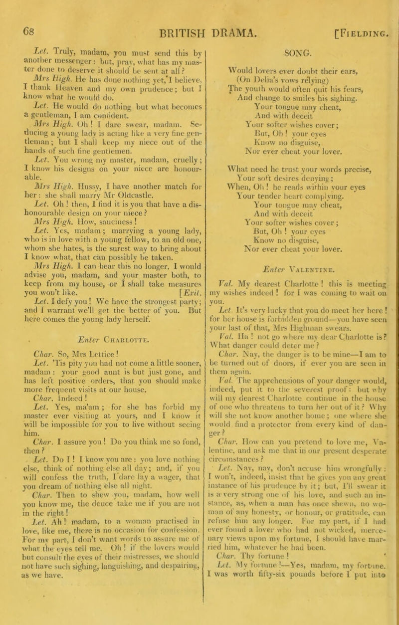 Let. Trul)-, madam, you must send tliis by anotlier messenger : but, pray, what lias niy mas- ter done to deserve it should he sent at all ? Airs High. lie has done nothing yet,T believe, I thank Heaven and my own prudence; but 1 know what he would do. Let. He would do nothing but what becomes a gentleman, I am contident. Airs High. Oh ! I dare swear, madam. Se- ducing a yomig lady is acting like a very line gen- tleman ; but I shall keep my niece out of the hands of such fine gentlemen. Let. You wrong my master, madam, cruelly; I know his designs on your niece arc honour- able. Airs High. Hussy, I have another match for her; she shall mairv Mr Oldcastle. Let. Oh ! then, 1 find it is you that have a dis- honourable design on your niece.? Airs H'gh. How, sauciiiess ! Let. Yes, madam; marrying a young lady, who is in love with a young fellow, to an old one, whom she hates, is the surest way to bring about I know what, that can possibly be taken. Airs High. 1 can bear this no longer. I would advise you, madam, and your master both, to keep from my house, or I shall take measures you won’t like. [Exit. Let. I defy you ! We have the strongest party; and 1 warrant we’ll get the better of you. But here comes the young lady herself. . Enter Charlotte. Char. So, Mrs Lettice ! Let. ’Tis pity you had not come a little sooner, madam : your good aunt is but just gone, and has left positive orders, that, you should make more frequent visits at our house. Char. Indeed ! Let. Yes, ma’am ; for slie has forbid my master ever visiting at yours, and I know it will be impossible for you to live without seeing him. Char. I assure you ! Do you think me so fond, then ? Let. Do I ! I know you are : you love nothing else, think of nothing else all day; and, if you will confess the truth, I’dare lay a wager, that you dream of nothing else all night. Chur. Then to shew you, madam, how well you know me, the deuce take me if you are not HI the right! Let. Ah ! madam, to a woman practised in love, like me, there is no occasion for confession. Tor my part, I don’t want words to assure me of w'hat the eyes tell me. Oh ! if the lovers would but consult the eves of their mistresses, we should not have such sighing, laiiguishing, and despairing, as vve have. SONG. Would lovers ever doubt their ears, ((hi Delia’s vows rc’lying) The youth would often quit his fears, And change to smiles his sighing. Your tongue may cheat, And with deceit Your softer wishes cover; But, Oh ! your eyes Know no disguise. Nor ever cheat your lover. What need he trust your words precise, Your soft desires denying ; When, Oh ! he reads within vour eyes Your tender heart complying. Your tongue may cheat. And with deceit Y’^our softer wishes cover ; But, Oh ! your eyes Know no disguise. Nor ever cheat your lover. Enter ‘^’'alentime. Val. My dearest Charlotte ! this is meeting my wishes indeed ! for I was coming to wait on you. Let It’s very lucky that you do meet her here ! for her house is forbidden ground—you have seen your last of that, Mrs Iligliiiian swears. Val. Ha ! not go where my dear Charlotte is? What danger could deter me ? Char. Nay, the danger is to be mine—I am to be turned out of doors, if ever you are seen in them again. Val. The a})prehensions of your danger would, indeed, put it to tlie severest proof: hut why will my dearest Charlotte continue in the house of one who threatens to turn her out of it ? Why will she not know another home; one where she would find a jirotector from every kind of daii- ger ? Chur. Mow ran you protend to love me, ^’a- lentiiic, and ask me that in our present desperate circumstances ? Let. Nay, nay, don’t accuse him wrongfullv : I won’t, indeed, insist that he gives you any great instance of his prudence bv it; but, I’ll swear it is a'very strong one of his love, and such an in- stance, as, w hen a man has once shew n, no w o- man of any honesty, or honour, or gratitude, can refuse him any longer, lor my part, if I had ever found a lover who had not wicked, iiien e- iiary views upon my fortune, I should have mar- ried him, whatever he had been. Char, rtiy fortune ! Lit. My fortune'—Yes, m.adam, my fortune. 1 was worth tifty-six pounds before I put into