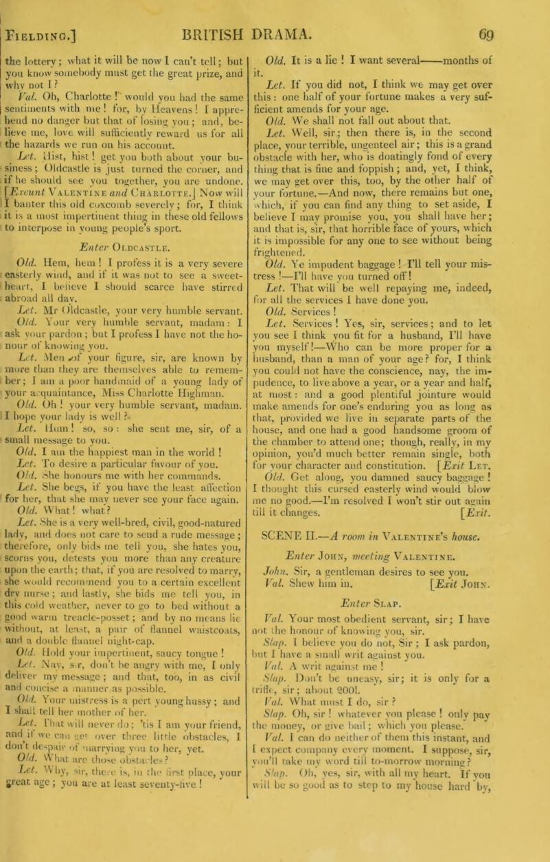 Fielding.] BRITISH the lottery; what it will be now 1 can’t tell; but you know somebody must get the great prize, and why not I ? Vul. Oil, Cliarlotte ! would you had the same sentiments with me! for, by Heavens! I appre- hend no danger but that of losing you ; and, be- lieve me, love will sutbciently reward us for all ' the hazards we run on his account. h't. Hist, hist ! get you both about your bu- • siness ; Oldcastle is just turned the corner, and if he should see you together, you arc undone. [Ercunt V’alenti.ne Ciiareotte.J Now will 11 banter this old coxcomb severely; for, I think it is a most impertinent thing in these old fellows to interpose in young people’s sport. Enter Oldcastle. Old. Hem, hem 1 I profess it is a very severe easterly wind, anil if it was not to see a sweet- heart, 1 b»-iieve I should scarce have stirred abroad all day. Let. Mr Oldcastle, your very humble servant. Old. Your very humble servant, madam: I ask your [lardon ; but I profess I have not the ho- nour of knowing y(;u. Lit. .Men your figure, sir, are known by more than they are themselves able to remem- ber; 1 am a poor handmaid of a young lady of your a. quaintancc. Miss Charlotte Higliman. Old. (Jh ! your very humble servant, madam. I hope your lady is well i** Let. Hum! so, so: she sent me, sir, of a • small message to you. Old. I am the happiest man in the w'orld ! Let. To desire a particular favour of you. Old. hhe honours me with her commands. Let. She begs, if you have the least alfection for her, that she may never see your face again. Old. What! what .? Let. She is a very well-bred, civil, good-natured lady, and does not care to send a rude message; therefore, only bids me tell you, she hates you, scorns you, detests you more than any creature upon the earth; that, if you are resolved to marry, she woidd recommend you to a certain excellent dry nurse; and lastly, she bids me tell you, in this cold weather, never to go to bed without a good warm treacle-posset; and by no means lie without, at least, a pair of tlannel waistco.us, ami a double llanucl night-cap. Old. Hold your impertinent, saucy tongue ! Let. Nav, s r, don’t he angry with me, I only deliver iny message ; and that, too, in as civil and concise a manner as possible. Old. Your mistress is a perl young hussy ; and I shall tell her mother of her. J..et. That will never do; ’tis I am your friend, and il we can uet over three little obstacles, I don t despair of marrying you to her, yet. Old. \\ hat are those obstavles? Let. Why, sir, theic is, in the first place, your great age ; you are at least seventy-rive I DRAMA. 69 Old. It is a lie ! I want several months of it. Let. If you did not, I think w-e may get over this : one half of your fortune makes a very suf- ficient amends for your age. Old. We shall not fall out about that. Let. Well, sir; then there is, in the second place, your terrible, ungentcel air; this is a grand obstacle with her, who is doatingly fond of every thing that is fine and foppish ; and, yet, I think, we may get over this, too, by the other half of your fortune.—And now, there remains but one, which, if you can find any thing to set aside, I believe I may promise you, you shall have her; and that is, sir, that horrible face of yours, which it is impossible for any one to see without being frightened. Old. Ye impudent baggage I I’ll tell your mis- tress !—I’ll have yon turned off! Let. That wdll be well repaying me, indeed, fir all the services 1 have done you. Old. Services ! Let. Services! Yos, sir, services; and to let you see I think you fit for a husband. I’ll have you myself!—Who can be more proper for a linsband, than a man of your age? for, I think you coulil not have the conscience, nay, the im- pudence, to live above a year, or a year and half, at most: and a good plentiful jointure would make amends for one’s enduring you as long as that, provided we live in separate parts of the house, and one had a good handsome groom of the chamber to attend one; though, really, in my opinion, you’d much better remain singic, both for your character and con.stitution. [jBriY Let. Old. Get along, yon damned saucy baggage ! I thought this cursed easterly wind would blow me no good.—I’m resolved I won’t stir out again till it changes. [i’ vU. SCENE II.—A room in Valentine’s house. Enter Joh.v, meeting Valentine. John. Sir, a gentleman desires to see you. Vul. Shew him in. [E.tit John. Enter Slap. Vul. Your most obedient servant, sir; I have not the honour of knowing you, sir. Sluj). I believe yon do not, Sir ; I ask pardon, but I have a small writ against you. Val. A writ against me ! Slap. Diiii’t be imea.sy, sir; it is only for a trilh, sir; about '2001. Val. What must I do, sir ? Slap. Oh, sir ! whatever yon please ! only pay the money, or give bail; which yon please. Val. 1 can do neither of them this instant, and I expect company every moment. I suppose, sir, you’ll take my word till to-morrow morning? Slap. Oh, yes, sir, with all my heart. If yon will be so good as to step to my house hard by,