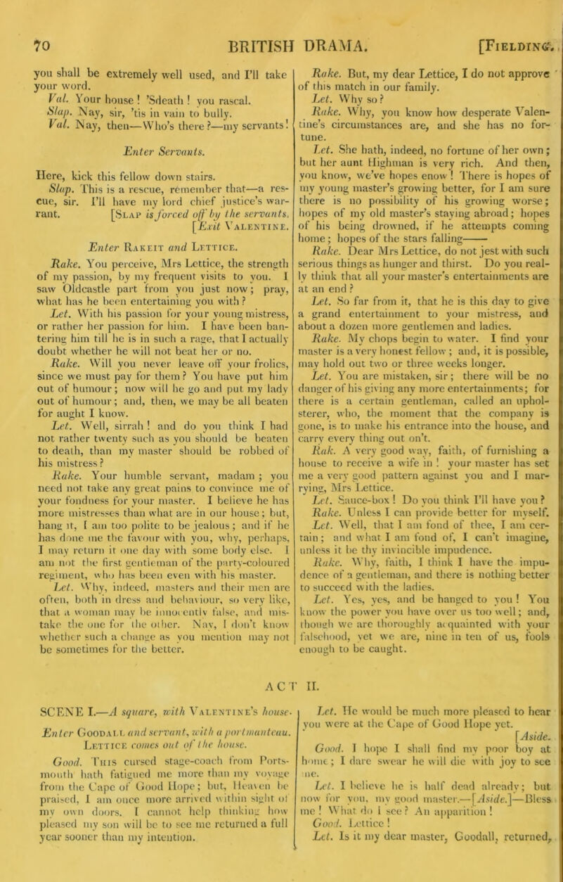 you shall be extremely well used, and I’ll take your w’ord. F«/. Your house ! ’Sdeath ! you rascal. Slap. Nay, sir, ’tis in vain to bully. Val. Nay, then—Who’s there?—my servants! Ente?' Servants. Here, kick this fellow down stairs. Slap. This is a rescue, remember that—a res- cue, sir. I’ll have my lord chief justice’s war- rant. [Slap is forced ojf bi/ the servants. [Kvit Valentine. Enter Rakeit and Lett ice. Eake. You perceive, Mrs Lettice, the streniith of my passion, by my frequent visits to you. 1 saw Oldcastle part from you just now; pray, what has he been entertaining you with ? Let. With his passion for your young mistress, or rather her passion for him. I have been ban- tering him till he is in such a rage, that 1 actually doubt whether he will not beat her or no. Rake. VVill you never leave off your frolics, since we must pay for them? You have put him out of humour; now will lie go and put my lady out of humour; and, then, we may be all beaten for aught I know. Let. Well, sirrah! and do you think I had not rather twenty such as you should be beaten to death, than my master should be robbed of his mistress ? Rake. Your humble servant, madam ; you need not take any great pains to convince me of your fondness for your master. I believe he has more mistresses than what are in our house; but, hang It, [ am too polite to be jealous; and if he has done me the favour with you, why, perhaps, I may return it one day with some body else. I am not tlie first gentleman of the party-coloured regiment, who has been even with his master. Lc^. Why, indeed, masters and their men are often, both in dress and bcliaviour, so very like, that a woman may be innoi cntlv false, and mis- take the one for the oilier. Nay, I don’t know whether such a chamie as you mention may not be sometimes for the better. Rake. But, my dear IvCttice, I do not approve ' of this match in our family. Let. Why so? Rake. Why, you know how desperate Valen- tine’s circumstances are, and she has no for- tune. T.et. She hath, indeed, no fortune of her own; but her aunt llighman is very rich. And then, you know, we’ve hopes enow ! There is hopes of my young master’s growing better, for I am sure there is no possibility of his growing worse; hopes of my old master’s staying abroad; hopes of his being drowned, if he attempts coming home; hopes of the stars falling Rake. Dear MrsLcttice, do not jest with such serious things as hunger and thirst. Do you real- ly think that all your master’s entertainments are at an end ? Let. .So far from it, that he is tliis day to give a grand entertainment to your mistress, and about a do/en more gentlemen and ladies. Rake. My chops begin to w ater. I find your master is a very honest fellow ; and, it is possible, may hold out two or three weeks longer. Let. You are mistaken, sir; there will be no danger of his giving any more entertainments; for there is a certain gentleman, called an uphol- sterer, who, the moment that the company is gone, is to make his entrance into the house, and carry every thing out on’t. Rak. A very good way, faith, of furnishing a house to receive a wife in ! your master has set me a very good pattern against you and I mar- rying, Mrs Lettice. Let. .Sauce-box I Do you think I’ll have you ? Rake. Unless I can provide better for myself. Let. Well, that I am fond of thee, I am cer- tain ; and what I am fond of, I can’t imagine, unless it be thy invincible impudence. Rake. Why, faith, 1 think 1 have the impu- dence of a gentleman, and there is nothing better to succeed with the ladies. Let. Yes, yes, and be hanged to you ! You know the power you have over us too well; and, though w'c arc ihoroughly acquainted with your falsehood, yet we are, nine in ten of us, fools enough to be caught. ACT II. SCENE I.—A square, rcith Valentine’s house- Enter Goodall and servant, uith a poriiuauteau. Lettice eoiues out of the house. Good. Tins cursed stage-coach from I’orts- moiith hath fatigued me more than my voyage from the Cape of Good Hope; but, lle.uen be praised, 1 am once more arrived within sight ol my own doors. I cannot help thinking how- pleased my son will be to see me returned a full year sooner than my intention. Let. Tic would be much more pleased to hear you were at the Cape of Good Hope yet. [Aside. Good. I hope I shall find my poor boy at home; I dare swear he w ill die w ith joy to see lie. Ia’I. I believe he is half dead already; but now for yon, my good master.—[J.sv’f/e.]—Bless me ! What do 1 see? An a|)parition ! Good. Lettice ! Let. Is it my dear master, Goodall, returned.
