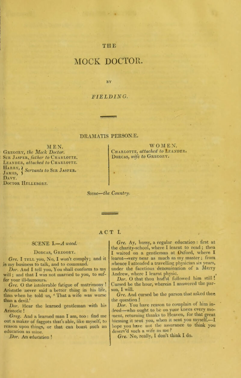 THE MOCK DOCTOR. BY FIELDING. DRAMATIS PERSONAE. MEN. Gregory, the Mock Doctor. Sir Jasper, /a/Ae?’ to Charlotte. Leander, attached to Charlotte. Harry, ^ Servants to Sir Jasper. James, 5 Davy. Doctor Hellebore. WOMEN. Charlotte, attached to Leander. Dorcas, wife to Gregory. Scene—the Country. ACT I. SCENE l.—A wood. Dorcas, Gregory. Grc. I TELL you. No, I won’t comply; and it is my business to talk, and to command. Dor. And I tell you. You shall conform to my will; and that I was not married to you, to suf- fer your ill-humours. Gre. O the intolerable fatigue of matrimony ! Aristotle never said a better thiiig in his life, than when he told us, ‘ That a wife was worse than a devil.’ Dor. Hear the learned gentleman with his Aristotle ! Greg. And a learned man I am, too: find me out a maker of faggots that’s able, like myself, to reason upon things, or that can boast such an education as mine. Dor. An education ! Gre. Ay, hussy, a regular education ; first at the charity-school, where I learnt to read ; then I waited on a gentleman at Oxford, where I learnt—-very near as much as my master ; from vvhence I attended a travelling physician six years, under the facetious denomination of a Merry Andrew, where 1 learnt physic. , Dor. O that thou had’st followed him still! Cursed be the hour, wherein I answered the par- son, I will. Gre. And cursed be the parson that asked thee, the question ! Dor. You have reason to complain of him in- •lecd—who ought to be on your knees every mo- ment, returning thanks to Heaven, for that great blessing it sent you, when it sent you myself.—I hope you have not the assurance to tliink you deserv’d such a wife as me ? Gre. No, really, I don’t think I do.