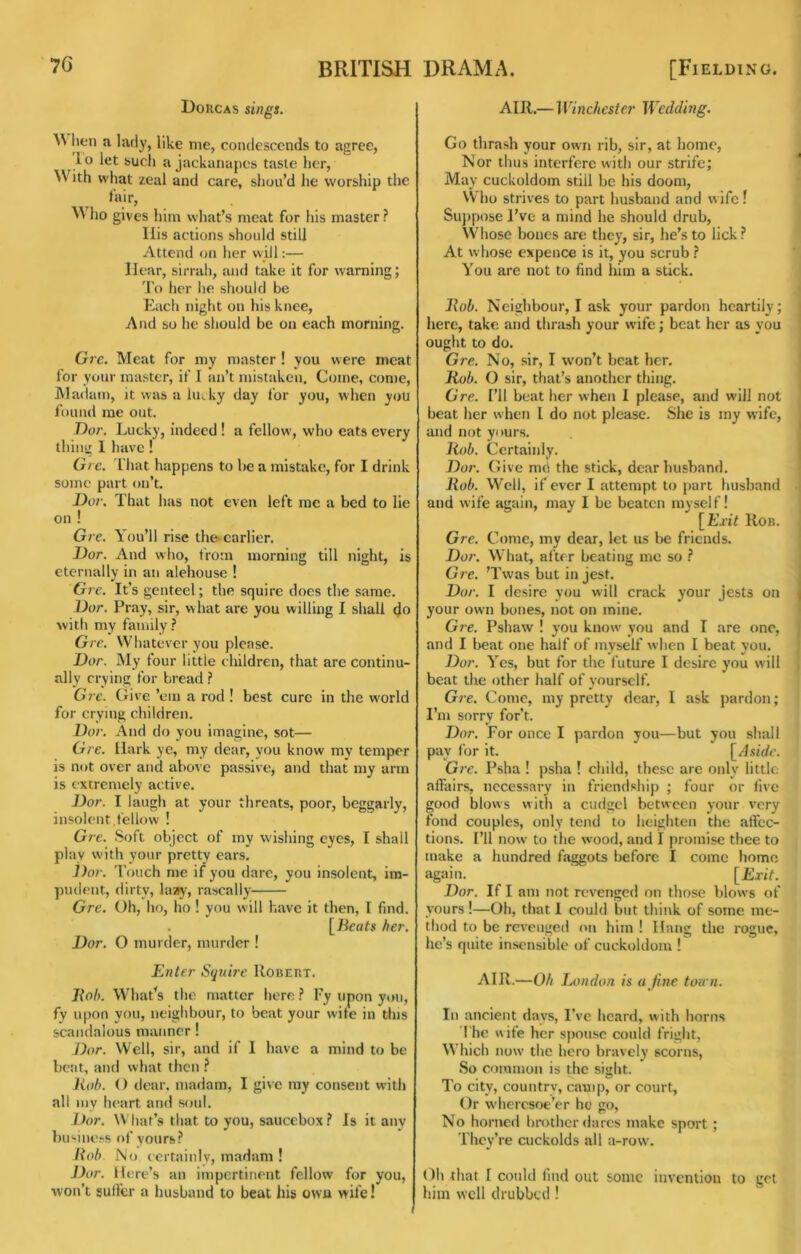 Dorcas sings. lien a lady, like me, condescends to agree, lo let such a jackanapes taste her. With what zeal and care, shou’d he worship the fair, ho gives him what’s meat for his master ? liis actions should still Attend on her will:— Hear, sirrali, and take it for warning; To her he should be Each night on his knee. And so he should be on each morning. Grc. Meat for my master ! you were meat for your master, if I an’t mistaken. Come, come, JVladam, it was a lu^. ky day for you, when you found me out. Dor. Lucky, indeed! a fellow, who eats every thing 1 have ! Gre. I'hat happens to be a mistake, for I drink some part on’t. Dor. That has not even left me a bed to lie on ! Gre. You’ll rise thocarlier. Dor. And who, t'rom morning till night, is eternally in an alehouse ! Gi'e. It’s genteel; the squire does the same. Dor. Pray, sir, what are you willing I shall do with my family.? Gre. Whatever you please. Dor. My four little children, that are continu- ally crying for bread} Grc. Give ’em a rod ! best cure in the w'orld for crying children. Dor. And do you imagine, sot— Gre. Hark ye, my dear, you know my temper is not over and above passive, and that my arm is extremely active. Dor. I laugh at your threats, poor, beggarly, insolent.fellow ! Gre. Soft object of my wishing eyes, I shall play with your pretty ears. Dor. Touch me if you dare, you insolent, im- piuh'iit, dirty, laiiy, rascally Gre. Oh, ho, ho ! you will have it then, I find. l^Beats her. Dor. O murder, murder ! Enter Stjnire Robert. ]{ob. What’s the matter here ? Fy upon you, fy upon you, neighbour, to beat your wife in tins scandalous manner! Dor. Well, sir, and if 1 have a mind to be beat, and what then Jiob. () dear, madam, I give my consent with all my heart and soul. Dor. What’s that to you, saucebox.? Is it any bu'•iue^s of yours.? /toh i\o certainlv, madam ! J)or. Here’s an impertinent fellow for you, won’t sullcr a husband to beat his own wife! AIR.— 1 Vinchester Wedding. Go thrash your own rib, sir, at home. Nor thus interfere with our strife; May cuckoldom still be his doom, \V ho strives to part husband and wife! Suppose I’ve a mind he should drub. Whose bones are they, sir, he’s to lick.? At whose expence is it, you scrub.? You are not to find him a stick. llob. Neighbour, I ask your pardon heartily; here, take and thrash your wife; beat her as you ought to do. Gre. No, sir, I won’t beat her, Kob. O sir, that’s another thing. Gre. I’ll beat her when I please, and will not beat her w hen I do not please. She is my wife, and not yours. Itob. Certainly. Dor. Give md the stick, dear husband. Rob. Well, if ever I attempt to part husband and wife again, may 1 be beaten myself! [LTi7 Rob. Gre. Come, my dear, let us be friends. Dor. What, after beating me so .? Gre. ’Twas but in jest. Dor. I desire you will crack your jests on your own bones, not on mine. G?e. Pshaw ! you know you and I are one, and I beat one half of myself when I beat you. ])or. Yes, but for the future I desire you will beat the other half of yourself. Gre. Come, my pretty dear, I ask pardon; I’m sorry for’t. Dor. For once I pardon you—but you shall pay for it. \^Asidc. Gre. Psha ! psha ! child, these are only little affairs, necessary in friend.ship ; four or live good blows with a cudgel between your very fond couples, only tend to heighten the affec- tions. I’ll now to the wood, and I promise thee to make a hundred faggots before I come home again. [£riV. Dor. If I am not revenged on those blows of yours !—Oh, that I could but think of some me- thod to be revenged on him ! Hang the rogue, he’s quite insensible of cuckoldom I AIR.—Oh London is a fine torrn. In ancient days, I’ve heard, with horns The wife her spouse could fright, Which now the hero bravely scorns. So common is the sight. To city, country, camp, or court. Or wheresoe’er ho go. No horned bmthcr dares make sport; They’re cuckolds all a-row. Oh that I could find out some invention to get him well drubbed !
