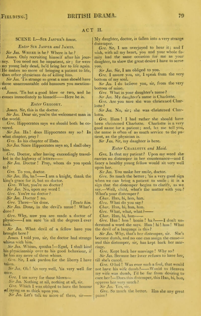 ACT II. SCENE I.—Sir Jasper’s house. Enter Sir Jasper and James. Sir Jas. Where is lie ? Where is he ? James. Only recruiting hiinseif after his jour- I hey. You need not be impatient, sir; for were 1 my young lady dead, he’d bring her to life again. IHe makes no more of bringing a patient to life, I tlian other physicians do of killing him. Sir Jas. ’I'is strange so great a man should have those unaccountable odd humours you mention- (ed. James. ’Tis but a good blow or two, and he \ comes immediately to himself Here he is. Enter Gregory. James. Sir, this is the doctor. Sir Jas. Dear sir, you’re the welcoraest man in the world. Ore. Hippocrates says we should both be co- ' vered. Sir Jas. Ila! does Hippocrates say so ? In 1 what chapter, pray f Gre. In his chapter of Hats. Str Jas. Since Hippocrates says so, I shall obey him. Gre. Doctor, after having exceedingly travel- led in the highway of letters Sir Jas. Doctor ! Fray, whom do you speak to? Gre. To you, doctor. Sir Jas. Ha, ha! 1 am a knight, thank the king’s grace for it, but no <loctor. Gre. What, you’re no doctor? Sir Jas. No, upon my word ! Gre. You’re no doctor? Sir Jas. Doctor ! no. Gre. There—’tis done. f Beats him. Sir Jas. Done, in the devil’s name! What’s done ? Gre. Why, now you are made a doctor of physic 1 am sure ’tis all the degrees I ever took. Sir Jas. What devil of a fellow have you brought here ? James. I told you, sir, the doctor had strange whims ^vith him. Sir Jas. Whims, quotha !—Egad, T shall bind his physicianship over to his good behaviour, if he has any more of these whims. G ’•c. .Sir, I ask pardon for the liberty I have tak«m. Sir Jas. Oh! ’tis very well, ’tis very well for once. Ore. I am sorry for those blows— Sir Jas. Nothing at all, nothing at all, sir. Gre. V\ Inch I v. as obliged to have the honour of laying on sf> thick upon you. S:r Jas. Let’s talk no more of them, sir My daughter, doctor, is fallen into a very strange distemper. Gre. Sir, I am overjoyed to hear it; and I wish, with all my heart, you and your whole fa- mily had the same occasion for me as your daughter, to shew the great desire 1 have to serve you. Sir Jas. Sir, I am obliged to you. Gre. I assure you, sir, I speak from the very bottom of my soul. Sir Jas. I do believe you, sir, from the very bottom of iniiie. Gre. What is your daughter’s name ? Sir Jas. My daughter’s name is Charlotte. Gre. Are you sure she was christened Char- lotte ? Sir Jas. No, sir; she was christened Char- lotta. Gre. Hum ! I had rather she should have been christened Charlotte. Charlotte is a very good name for a patient; and, let me tell you, the name is often of a.s much service to the pa- tient, as the physician is. Sir Jas. .Sir, my daughter is here. Enter Charlotte and Maid. Gre. Is that my patient? Upon my word she carries no distemper in her countenance—and I fancy a healthy young fellow would sit very well upon her. Sir Jas. You make her smile, doctor. Gi'e. So much the better; ’tis a very good sign when we can bring a patient to smile ; it is a sign that the distemper begins to clarify, as we say.—Well, child, what’s the matter with you? What’s your distemper ? Chai'. Han, hi, lion, han. Gie. What do you say? Char. Han, hi, han, hon. Gre. What, what, what? Char. Han, hi, hon Gre. Han ! hon ! honin ! ha ? 1 don’t un- derstand a word she says. Han ! hi! hon ! What the devil of a language is this? Sir Jas. Why, that’s her distemper, sir. She’s become dumb, and no one can assign the cause— and this distemper, sir, has kept back her mar- riage. Gre. Kept back her marriage ! Why so ? Sir Jas. Ijecause her lover refuses to have her, till she’s cured. Gre. O lud ! Was ever such a lool, that would not have his wife dumb ? Would to Heaven my wife was dumb. I’d be far from desiring to cure her!—Docs this distemper, this Han, hi, hon, oppress her very much? Sir Jas. Yes, sir. Crrc. So much the better. lias she anv great pains ?