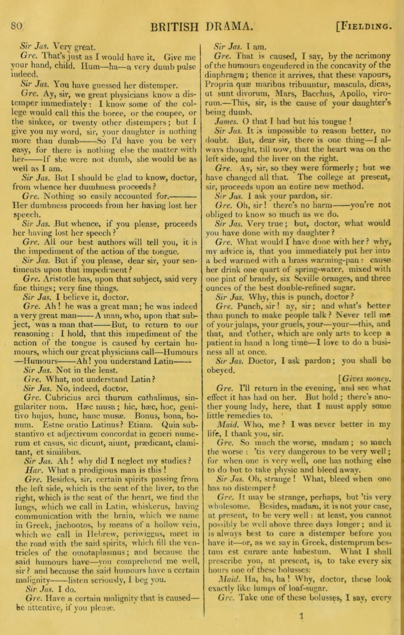 Sir Jas. Very great. Gre. i hat’s just as I would have it. Give me your hand, child. Hum—ha—a very dumb pulse indeed. Sir Jas. You have guessed her distemper. Gre. Ay, sir, we great ptiysicians know a dis- temper immediately : 1 know some of the col- lege would call this the boree, or the coupee, or the sinkce, or twenty other distempers; but I give you my word, sir, your daughter is nothing more than dumb So I’tl have you be very easy, for there is nothing else the matter with her If she were not dumb, she would be as well as 1 am. Sir Jas. But I should be glad to know, doctor, from whence her dumbness proceeds Gre. Nothing so easily accounted for. Her dumbness proceeds from her having lost her speech. Sir Jas. But whence, if you please, proceeds her having lost her speech ? Gre. All our best authors will tell vou, it is the impediment of the action of the tongue. Sir Jas. But if you please, dear sir, your sen- timents upon that impediment Gre. Aristotle has, upon that subject, said very fine things; very fine things. Sir Jas. I believe it, doctor. Gre. Ah ! he was a great man; he was indeed a very great man A man, who, upon that sub- ject, was a man that But, to return to our reasoning : 1 hold, that this impediment of the action of the tongue is caused by certain hu- mours, which our great physicians call—Humours —Humours Ah! you understand Latin Sir Jas. Not in the least. Gre. What, not understand Latin? Sir Jas. No, indeed, doctor. Gre. Cubricius arci thurum cathalimus, sin- gulariter nom. Haec musa; liic, haic, hoc, geni- tivo hujus, hunc, banc musie. Bonus, bona, bo- num. Estne oratio Latinus? Etiam. Quia sub- stantive et adjectivum concordat in generi nume- rum et casus, sic dicunt, aiunt, praidicant, clami- tant, et similibns. Sir Jas. Ah ! why did I neglect my studies? JIar. What a prodigious man is this ! Gre. Besides, sir, certain spirits passing from the left side, which is the scat of the liver, to the right, which is the scat of the heart, we find the lungs, which we call in Latin, whiskerus, having communication with the brain, which we name in Greek, jacbootos, by means of a hollow vein, which we call in Hebrew, periwigeus, meet in the road with the said spirits, which fill the ven- tricles of the omotaplasmus; and because flic said humours have—yon comprehend me well, sir ? and because the said luimonrs have a certain malignity listtm seriously, I beg you. Sir Jas. I do. Gre. Have a certain malignity that is caused— be attentive, if you please. Sir Jas. I am. G?'e. I'hat is caused, I say, by the acrimony of the humours engendered in the concavity of the diaphragm; thence it arrives, that these vapours. Propria quae marlbus tribuuntur, mascula, dicas, ut sunt divorum. Mars, Bacchus, Apollo, viro- rum.—This, sir, is the cause of your daughter’s being dumb. James. O that I had but his tongue ! Sir Jas. It is impossible to reason better, no doubt. But, dear sir, there is one thing—I al- ways thought, till now, that the heart was on the left side, and the liver on the right. Gre. Av, sir, so they were formerly; but we have changed all that. The college at present, sir, proceeds upon an entire new method. Sir Jas. 1 ask your pardon, sir. Gre. Oh, sir! there’s no harm you’re not obliged to know so much as we do. Sir Jas. Very true; but, doctor, what would you have done with my daughter ? Gre. What would I have done with her ? why, my advice is, that you immediately put her into a bed warmed with a brass warming-pan; cause her drink one quart of spring-water, mixed with one pint of brandy, six Seville oranges, and three ounces of the best double-refined sugar. Sir Jas. Why, this is punch, doctor ? Gie. Punch, sir! ay, sir; and what’s better than punch to make people talk ? Never tell me of yourjulaps, your gruels, your—your—this, and that, and t’other, which aie only arts to keep a patient in hand a long time—I love to do a busi- ness all at once. Sir Jas. Doctor, I ask pardon; you shall bo obeyed. [Gires money. Gre. I’ll return in the evening, and see what effect it has had on her. But hold ; there’s ano- ther young lady, here, that I must apply some little remedies to. ' Maid. Who, me ? I was never better in my life, I thank you, sir. Gre. So much the worse, madam; so much the worse : ’tis very dangerous to be very well; for when one is very well, one has nothing else to do but to take physic and bleed away. Sir .Tas. Oh, strange ! What, bleed when one has no distemper ? Gre. It may be strange, perhaps, but ’tis very w holesonte. Besides, madam, it is not your case, at present, to be very well : at least, you cannot possibly be well above three days longer; and it is always best to cure a distemper before you have it—or, as w e say in Greek, distemprum bes- tum est curare ante habestum. What I shall proscribe you, at present, is, to take every six liours one of these Imlusscs: Maid. Ha, ha, ha ! Why, doctor, these look exactly like lumps of loaf-sugar. Gre. Take one of these b{tlusses, I say, every 1