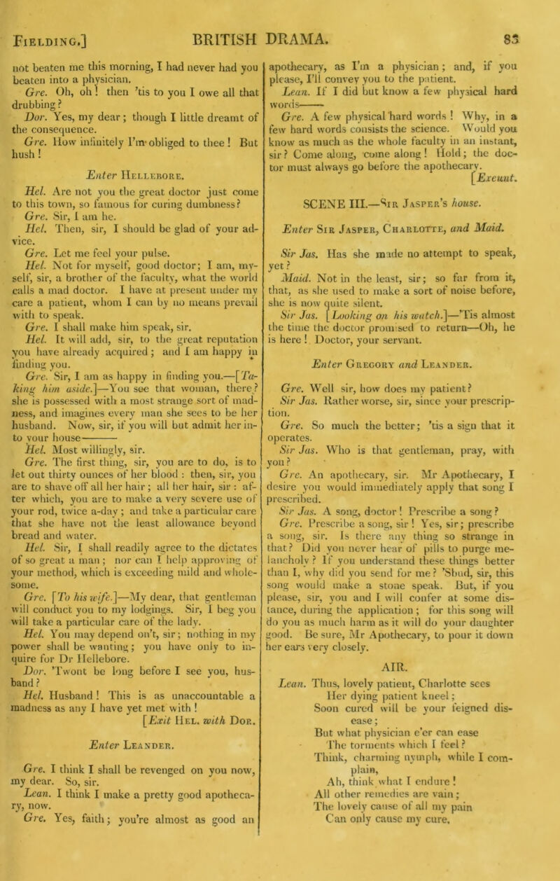 not beaten me this morning, I had never had you beaten into a physician. Gre. Oil, oh ! then ’tis to you I owe all that drubbing ? Bor. Yes, my dear; though I little dreamt of the consequence. Gre. liow inlinitely Ihn-obliged to thee! But hush ! Enter IIellkkore. Hel. Are not you the great doctor just come to this town, so famous for curing dumbness? Gre. Sir, 1 am he. Hel. Then, sir, I should be glad of your ad- vice. Gre. Let me feel your pulse. Hel. Not for myself, good doctor; I am, my- self, sir, a brother of the faculty, what the world calls a mad doctor. I have at present under my care a patient, whom I can by no means prevail with to speak. Gre. I shall make him speak, sir. Hel. It will add, sir, to the great reputation you have already acquired ; and I am happy in finding you. Gre. Sir, I am as happy in fmcling you.—[Ta- king him anide.]—You see that woman, thcrc^? she is possessed with a most strange sort of mad- ness, and inuigines every man she sees to be her husband. Now, sir, if you will but admit her in- to your house Hel. Most willingly, sir. Gre. The first thing, sir, you are to do, is to Jet out thirty ounces of her blood : then, sir, you are to shave olF all her hair; all lier hair, sir : af- ter which, you are to make a very severe use of your rod, twice a-day ; and take a particular care that she have not the least allowance beyond bread and water. Hel. Sir, I shall readily agree to the dictates of so great a man ; nor can I help approving of your method, which is exceeding mild and whole- some. Gre. [To hiswije.]—My dear, that gentleman will conduct you to my lodgings. Sir, 1 beg you will take a particular care of the lady. Hel. You may depend on’t, sir; nothing in my power shall be wanting; you have only to in- quire for Dr Hellebore. Dor. ’Twont be long before I see you, hus- band ? Hel. Husband ! This is as unaccountable a madness as any 1 have yet met with I [Exit Hel. with Dor. Enter Leander. Gre. I think I shall be revenged on you now, my dear. So, sir. Lean. I think I make a pretty good apotheca- ry, now. Gre, Yes, faith; you’re almost as good an apotliecary, as I’m a physician; and, if you please. I’ll convey you to the patient. Lean. If I did but know a few physical hard words Gre. A few physical hard words 1 Why, in a few hard words consists the science. Would you know as much as the whole faculty in an instant, sir ? Come lilong, come along ! Hold; the doc- tor must always go before the apothecary. [E.ceunt. SCENE III.—Sir Jasper’s house. Enter Sir Jasper, Charlotte, and Maid. Sir Jas. Has she made no attempt to speak, yet? _ Maid. Not in the least, sir; so far from it, that, as she used to make a sort of noise before, she is now quite silent. Sir Jas. [ Ljoking on his loatch^—’Tis almost the time the doctor promised to return—Oh, he is here ! Doctor, your servant. Enter Gregory and Leander. Gre. Well sir, how does my patient? Sir Jas. Rather worse, sir, since your prescrip- tion. Gre. So much the better; ’tis a sign that it operates. Sir Jas. Who is that gentleman, pray, with you ? Gre. An apothecary, sir. Mr Apothecary, I desire you would immediately apply that song I prescribed. Sir Jas. A song, doctor ! Prescribe a song ? Gre. Prescribe a song, sir! Yes, sir; prescribe a song, sir. Is there any thing so strange in that? Did yon never hear of pills to purge me- lancholy ? If you understand these things better than I, why did you send for me ? ’Sbud, sir, this song would make a stone speak. But, if you please, sir, you and I will confer at some dis- tance, during the application ; for this song will do you as much harm as it will do your daughter good. Be sure, Mr Apothecary, to pour it down her em“i very closely. AIR. Lean. Thus, lovely patient, Charlotte secs Her dying patient kneel; Soon cured will be your feigned dis- ease ; But what physician e’er can case I’he torments w hich I feel ? Think, charming nymph, while I com- plain. Ah, think what I endure ! All other remedies are vain ; The lovely cause of all my pain Can only cause my cure.