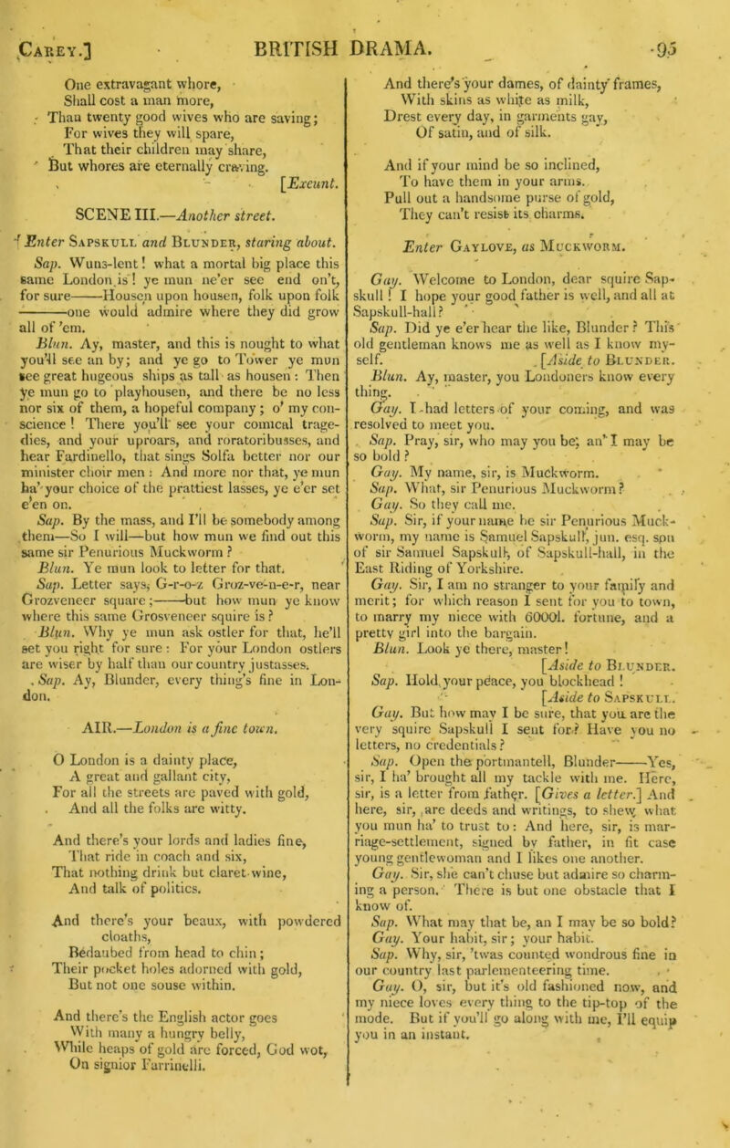 ,Cap.'ey.] BRITISH One extravagant whore, Siiall cost a man more, ■ Thau twenty good wives who are saving; For wives they will spare. That their children may share, ' feut whores are eternally craving. . [Exeunt. SCENE III.—Another street. f Enter Sapskull and Blunder, staring about. Sap. VVuns-lent! what a mortal big place this earae London,is! ye mun ne’er sec end on’t, for sure Housen upon housen, folk upon folk one would admire where they did grow all of ’em, hlnn. Ay, master, and this is nought to what you’ll see an by; and ye go to Tower ye mun tee great hugeous ships as tall as housen: Then ye mun go to playhousen, and there be no less nor six of them, a hopeful company ; o’ my con- science ! There you’ll' see your comical trage- dies, and your uproars, and roratoribusses, and hear Fardinello, that sings Solfa better nor our minister choir men i And more nor that, ye mun ha’-your choice of the prattiest lasses, ye e’er set e’en on. Sap. By the mass, and I’ll be somebody among them—So I will—but how mun we find out this same sir Penurious Muckworm .i* Blun. Ye mun look to letter for thab ' Sup. Letter saySj G-r-o-z Groz-vc-n-e-r, near Orozveneer square ; but how mun ye know where this same Grosveneer squire is Blun. Why ye mun ask ostler for that, he’ll set you right for sure t For your London ostlers are wiser by half than our country justasses. . Sup. Ay, Blunder, every thing’s fine in Lon- don. AIR.—London is a fine toun. O London is a dainty place, A great and gallant city. For all the streets are paved with gold, . And all the folks are witty. And there’s your lords and ladies fine. That ride in coach and six, That nothing drink but claret-wine. And talk of politics. And there’s your beaux, witli powdered deaths, Bedaubed from head to chin; Their pocket holes adorned with gold. But not one souse within. And there’s the English actor goes With many a hungry belly, ^Vlnlc heaps of gold are forced, God wot, On signior Farrinclli. DRAMA. -9j And there’s your dames, of dainty frames, With skins as whije as milk, Drest every day, in garments gay. Of satin, and of silk. And if your mind be so Inclined, To have them in your arms. Pull out a handsome purse of gold. They can’t resist its charms. Enter Gaylove, us Muckworm. Gap. Welcome to London, dear squire Sap- skull I I hope your good father is well, and all at Sapskull-hall? Sap. Did ye e’er hear the like. Blunder.'' This old gentleman knows me as well as I know my- self. ^[Aslde to Blunder. Blun. Ay, master, you Londoners know every thing. . ■ ' Gap. I-had letters of your coming, and was resolved to meet you. , Sap. Pray, sir, who may you be; an*' I may be so bold ^ Gap. My name, sir, is Muckworm. Sup. What, sir Penurious Muckworm ? Gap. So they call me. Sap. Sir, if your name be sir Penurious Muck- worm, my name is Samuel Sapskull, jun. esq. spu of sir Samuel Sapskull, of Sapskull-hall, in the East Riding of Yorkshire. Gap. Sir, I am no stranger to your faipify and merit; for which reason 1 sent for you to town, to marry my niece with 60001. fortune, and a pretty girl into the bargaiii. Blun. Look ye there, master! [Aside to Blunder. Sap. Hold, your pCace, you blockhead ! to Sapskull. Gap. But iiow may I be sure, that yoa are the very squire Sapskull I sent for ? Have you no letters, no credentials? Sap. Open the p'ortmantell. Blunder Yes, sir, I ha’ brought all my tackle with me. Here, sir, Is a letter from father. [Giucs a letter.] And here, sir, ,arc deeds and writings, to shew what you mun ha’ to trust to: And here, sir, is mar- riage-settlement, signed by father, in fit case young gentlewoman and 1 likes one another. Gap. Sir, she can’t chuse but adaiire so charm- ing a person. There is but one obstacle that I know of. Sap. What may that be, an I may be so bold? Gap. Your habit, sir; your habit. Sap. Why, sir, ’tw'as counted wondrous fine in our country last piu-lementeering time. . > Gup. (), sir, but it’s old fashioned now, and my niece loves every thing to the tip-top of the mode. But if you’ll go along with me, I’ll equip you in an instant.