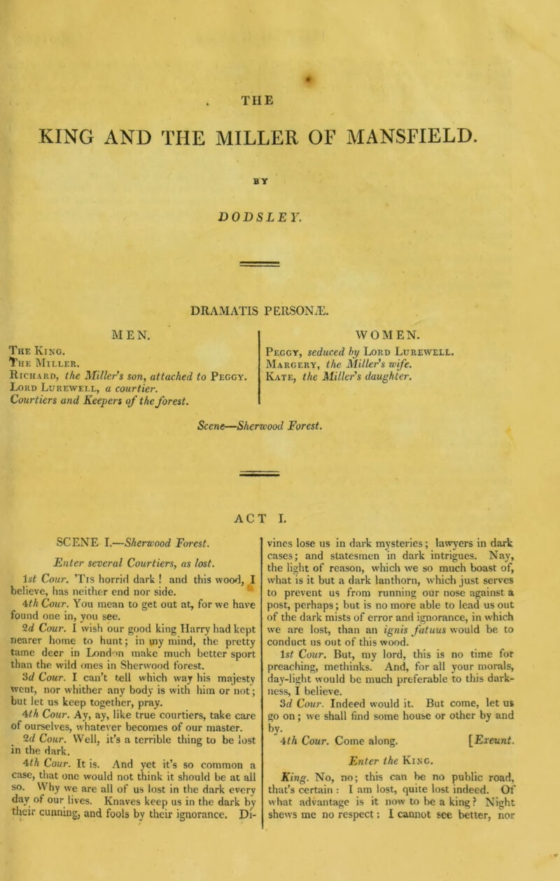 THE KING AND THE MILLER OF MANSFIELD. BY DOBS LEY. DRAMATIS PEIlSONiE. MEN, The King. The Miller, Richard, the Miller's son, attached to Peggy. Lord Luuewell, a courtier. Courtiers and Keepers of the forest. WOMEN. Peggy, seduced hy Lord Lurewell. Margery, the Miller's wife. Kate, the Miller's daughter. Scene—Sherwood Forest, ACT I. SCENE I.—Sherwood Forest. Enter several Courtiers, as lost. Cour. ’Tis horrid dark ! and this wood, I believe, has neither end nor side.  ^th Cour. You mean to get out at, for we have found one in, you see. 2d Cour. I wish our good king Harry had kept nearer home to hunt; in my mind, the pretty tame deer in London make much better sport than the wild ones in Sherwood forest. 3d Cour. I can’t tell which way his majesty went, nor whither any body is with him or not; but let us keep together, pray. 4M Cour. Ay, ay, like true courtiers, take care of ourselves, whatever becomes of our master. 2d Cour. Well, it’s a terrible thing to be lost in the dark. ^th Cour. It is. And yet it’s so common a case, that one would not think it should be at all so. Why we are all of us lost in the dark every day of our lives. Knaves keep us in the dark by their cunning, and fools by their ignorance. Di- vines lose us in dark mysteries; lawj'ers in dark cases; and statesmen in dark intrigues. Nay, the light of reason, which we so much boast of, what is it but a dark lanthorn, W'hich just serves to prevent us from running oiir nose against a post, perhaps; but is no more able to lead us out of the dark mists of error and ignorance, in which we are lost, than an ignis fatuus would be to conduct us out of this wood. Is# Cour. But, my lord, this is no time for preaching, methinks. And, for all your morals, day-light would be much preferable to this dark- ness, I believe. 3d Cour. Indeed would it. But come, let us go on; we shall find some house or other by and by. 4th Cour, Come along. [Exeunt. Enter the King. King. No, no; this can be no public road, that’s certain : I am lost, quite lost indeed. Of what advantage is it now to be a king? Night shews me no respect; I cannot see better, nor