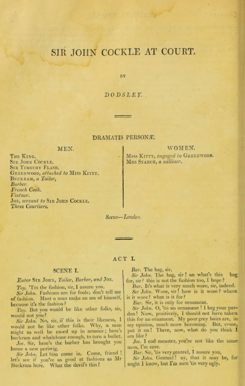 SIR JOHN COCKLE AT COURT. i BY DO DSLE Y. DRAMATIS PERSONiE: MEN. The King. Sir John Cockle. Sir Timothy Flash. Greenwood, attached to Miss Kitty. Buckram, a Tailor, Ear her. French Cook. Vintner. Joe, servant to Sir John Cockle, Three Courtiers. WOMEN. Miss Kitty, engaged to Greenwood. Mrs Starch, a milliner. Scene—London. ACT I. SCENE I. Enter Sir John, Tailor, Barher, and Joe. Tuy. Tis the fashion, sir, I assure you. Sir John. Fashions aro for fools; don’t tell me of fashion. Must a man make an ass of himself, because it’s the fashion ? Tuy. But you would be like other folks, sir, would not you? Sir John. No, sir, if this is their hkeness, I would not be like other folks. Why, a man might as well be cased up in armour; heres buckram and whalebone enough, to turn a bullet. Joe. Sir, here’s the barber has brought you home a new periwig. Sir John. Let liiin come in. Come, friend . let’s see if you’re as good at fashions as Mr Buckram here. What the devil’s this? Bar. The bag, sir. Sir John. The bag, sir ! an what’s this bag for, sir ? this is not the fashion too, I hope ? Bar. It’s what is very much wore, sir, indeed. Sir John. W'ore, sir! how is it wore ? wherft is it w ore ? what is it for ? Bar. Sir, it is only for ornament. Sir John. O, ’tis an ornament ! I beg your par- don ! Now, positively, 1 should not have taken this for an ornament. My poor grey hairs are, in my opinion, much more becoming. But, come, put it on! There, now', what do you think I am like ? Joe. I cod measter, you’re not like the same mon, I’m sure. Bar. Sir, ’tis very genteel, I assure you. Sir John. Genteel ! ay, that it may be, for aught 1 know', but I’m sure ’tis very ugly.