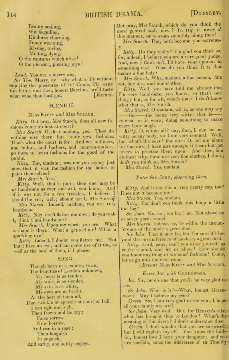 Beauty smiling, Wit beguiling, Kindness charming, Fancy warming. Kissing, toying. Melting, dying. O the raptures which arise ! O the pleasing, pleasing joys ! JMtid. You are a merry wag. Sir Tim. Merry, ay ! why what is life without enjoying the pleasures ot it ? Come, I’ll write this letter, and then, honest Bacchus, we 11 taste what wine thou hast got. \^Exeunt. SCENE II. Miss Kitty and Mrs Starch. Kitty. But pray, Mrs Starch, does all new fa- shions come up first at court? Mrs Starch. (), dear madam, yes. They do nothing else there but study new fashions. That’s what the court is for : And we milliners, and tailors, and barbers, and mantua-makers, go there to learn fashions for the good of the public. Kitty. But, madam ; was not you saying just now, that it was the fashion for the ladies to paint themselves ? Mrs Starch. Yes.’ Kitty. Well, that is pure; then one maybe as handsome as ever one will, you know. And if it was not for a few freckles, I believe I should be very well; sliould not I, Mrs StarchJ? Mrs Starch. Indeed, madam, you are very handsome. Kitty. Nay, don’t flatter me now; do you real- ly think I am handsome ? Mrs Starch. Upon my word, you are. What a shape is there ! What a genteel air ! What a sparkling eye ! Kitty. Indeed, I doubt you flatter me. Not but I have an eye, and can make use of it too, as well as the best of them, if 1 please. SONG. Though born in a country town. The beauties of London unknown, i\Iy heart is as tender. My waist is as slender, My skin is as white, My fyp*^ bright As the best of them all. That twinkle or sparkle at court or ball. 1 can ogle and sigh, Then frown and be coy ; False sorrow Nosv borrow. And rise in a rage; Then languish In anguish, Aud softly, and softly engage. But pray, Mrs Starch, w'hich do you think the most genteel walk now ? lo trip it away o ibis manner, or to swim smoothly along thus? Mrs Starch. I hey both become ^ou extreme- ly. Kitty. Do they really? I’m glad you think so, for, indeed, I believe you are a very good judge. And, now I think on’t, I’ll have your opinion in something else. hat do you think it is that makes a fine lady ? Mrs Starch. Why, madtim, a fine person, fine wit, line airs, and line clothes. Kilty. Well, you have told me already that I’m very haiuUome, you know, so thats one thing; but, as loi’ wit, what’s that? I don t know what that is, Mrs Starch. Mrs Starch. O madam, wit is, as one may say the the being very vkitty; that is comical as it were; doing something to make every body laugh. Kitty. (), is that all ? nay, then, I can be as witty as any body, tor I am very comical. Well, but what’s the next? line airs: O, let me alone for fine airs; 1 have airs enough, if 1 can but get lovers to practise them upon. And then, fine clothes; why, these are very tine clothes, I think; don’t you think so, Mrs Starch ? Mrs Starch. Yes, madam. Enter Sir John, observing them. Kitty. And is not this a very pretty cap, too? Does not it become me ? Mrs Starch. Yes, madam. Kitty. But don’t you think this hoop a little too big ? Sir John. No, no ; too big ! no. Not above six or seven yards round. Mrs Starch. Indeed, sir, ’tis within the circum- ference of the mode a great deal. Sir John. 'I'hat it may be, but I’m sure it’s be- yond the circumftrence ot modesty a great deal. Kitty. J.ord, papa, can’t yon dress yourself as you’ve a mind, and let us alone? How should you know any thin£ of womens’ fashions? Come, let us go into the next room. [£.rt’»wi Miss Kitty and Mrs Starch. Enter zeith Greenwood. Joe. Sir, here’s one that you’ll be very glad to see. Sir John. Wdio is it ?—W’hat, honest Green- wood ! May I believe my eyes? Green. Sir, I am very glad to see you ; I hope all your family are well. Sir John. Very well. But, for Heaven’s sake, what has brought thee to Ijondon ? What’s the meaning of this livery? 1 don’t understand thee. Green. 1 don’t wonder that yon arc surprised; but I will explain myself. You know the faith- ful, honest love I bear your daughter; and you are sensible, since the addresses of sir Timothy