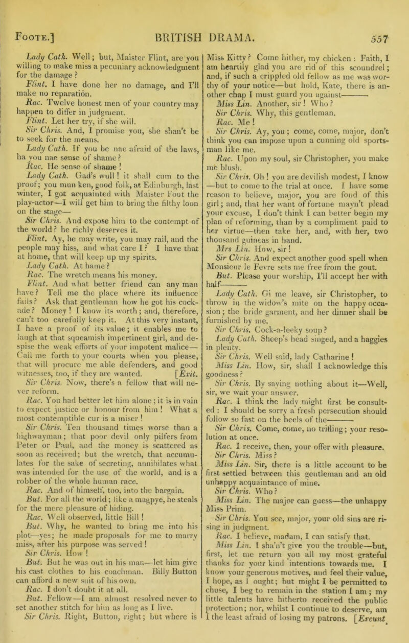 ImiIj/ Cath. Well; but, Malster Flint, are you willing to make miss a pecuniary acknowledgment for the damage ? Flint. I have done her no damage, and I’ll make no reparation. Rac. Twelve honest men of your country may happen to ditfer in judgment. J'lint. Let her try, if she will. Sir Chris. And, 1 promise you, she shan’t be to seek for the means. Ladj/ Cath. If you be nac afraid of the laws, ha you nae sense of shame} Itac. He sense of shame ! Lady Calh. Gad’s wull ! it shall cum to the proof; you mun ken, good folk, at Edinburgh, last winter, I got actjuainted with Maister Fout the play-actor—I will get him to bring the filthy loon on the stage— Sir Chris. And expose him to the contempt of the world? he richly deserves it. Flint. Ay, he may write, you may rail, and the people may hiss, and what care I ? I have that at home, that will keep up my spirits. Lady Cath. At hame ? Rac. The wretch means his money. Flint. And what better friend can any man have ? Tell me the place where its influence fails? Ask that gentleman how he got his cock- ade ? Money ! I know its worth ; and, therefore, can’t too carefully keep it. At this very instant, I have a proof of its value; it enables me to laugh at that squeamish impertinent girl, and de- spise the weak efforts of your impotent malice— f'ail me forth to your courts when you please, that will procure me able defenders, and good witnesses, too, if they are wanted. [Exit. Sir Chris. Now, there’s a fellow that will ne- ver reform. Rac. You had better let him alone ; it is in vain to expect justice or honour from him ! What a most contemptible cur is a miser ! Sir Chris. Ten thousand times worse than a liighwayman; that poor devil only pilfers from Peter or Paul, and the money is scattered as soon as received; but the wretch, that accumu- lates for the sake of secreting, annihilates what was intended for the use of the world, and is a robber of the whole human race. Rac. .'Ynd of him.self, too, into the bargain. But. For all the world; like a magpye, he steals for the mere pleasure of hiding. Rac. Well observed, little llill ! But. Why, he wanted to bring me into his plot—yes; he made proposals for me to marry miss, after his purpose was served ! Sir Chris. How ! But. Put he wa.s out in his man—let him give his cast clothes to his coachman. Billy Button can afford a new suit of his own. Rac. I don’t doubt it at all. But. Fellow—1 am almost resolved never to set another stitch for him as long as I live. Sir Chris, flight. Button, rigiit; but where is Miss Kitty ? Come hither, ray chicken : Faith, I am heartily glad you are rid of this scoundrel; and, if such a crippled old fellow as me was wor- thy of your notice—but hold, Kate, there is an- other chap I must guard you against Miss Lin. Another, sir ! Who? Sir Chris. W’hy, this gentleman. Rac. Me ! Sir Chris. Ay, you ; come, come, major, don’t think you can impose upon a cunning old sports- man like me. Rac. Upon my soul, sir Christopher, you make me blush. Sir Chris. Oh ! you are devilish modest, I know —but to come to the trial at once. I have some reason to believe, major, you are fond of this girl; and, that her want of fortune niayn’t plead your excuse, 1 <lon’t think 1 can better begin my plan of reforming, than by a compliment paid to her virtue—then take her, and, with her, two thousand guineas in hand. Mrs Lin. How, sir! Sir Chris. And expect another good spell when Monsieur le Fevre sets me free from the gout. But. Please your worship. I’ll accept her with htUf I^idy Cath. Gi me leave, sir Christopher, to throw in the widow’s mite on the happy occa- sion ; the bride garment, and her dinner shall be furnished by me. Sir Chris. Cock-a-leeky soup? I.udy Cath. Sfieep’s head singed, and a haggles in plenty. Sir Chris. Well said, lady Catharine ! Miss Inn. IIow, sir, shall 1 acknowledge this goodness ? Sir Chris. By saying nothing about it—Well, sir, we wait your answer. Rac. I think the lady might first be consult- ed : I should be sorry a fresh persecution should follow so fast on the heels of tlie Sir Chris. Come, come, no tritling; your reso- lution at once. Rac. I receive, then, your offer with pleasure. Sir Chris. Miss ? Aliss Lin. Sir, there is a little account to be first settled between this gentleman and an old unhappy acquaintance of mine. Sir Ch7‘is. Who? Miss Lin. The major can guess—the unhappy Miss Prim. Sir Chris. You see, major, your old sins are ri- sing in judgment. Rar. I believe, madam, I can satisfy that. Miss I.in. I sha’n’t give you the trouble—but, first, let me return yon all my most grateful thanks for your kinil intentions towards me. I know your generous motives, and feel their value, I hope, as I ought; but might I be pennitted to chuse, I beg to remain in the station I am ; my little talents have hitherto received the public protection; nor, whilst 1 continue to deserve, am i the least afraid of losing my patrons. [Exeunt^